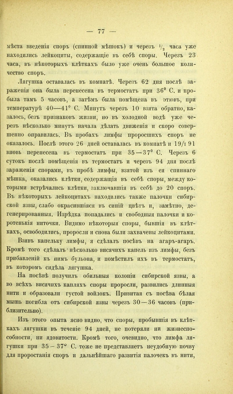 мѣста введенія споръ (спинной мѣшокъ) и черезъ у2 часа уже находились лейкоциты, содержание въ себѣ споры. Черезъ 23 часа, въ нѣкоторыхъ клѣткахъ было уже очень большое коли- чество споръ. Лягушка оставалась въ комнатѣ. Черезъ 62 дня послѣ за- раженія она была перенесена въ термостата при 36° С. и про- была тамъ 5 часовъ, а затѣмъ была помѣщена въ этювъ, при температурѣ 40—41° С. Минута черезъ 10 взята обратно, ка- залось, безъ признаковъ жизни, но въ холодной водѣ уже че- резъ нѣсколько минутъ начала дѣлать движенія и скоро совер- шенно оправилась. Въ пробахъ лимфы проросшихъ споръ не оказалось. Послѣ этого 26 дней оставалась въ комнатѣ и 19/і 91 вновь перенесена въ термостата при 35-— 37° С. Черезъ 6 сутокъ послѣ помѣщенія въ термостата и черезъ 94 дня послѣ зараженія спорами, въ пробѣ лимфы, взятой изъ ея спиннаго мѣшка, оказались клѣтки, содержащія въ себѣ споры, между ко- торыми встрѣчались клѣтки, заключавшія въ себѣ до 20 споръ. Въ нѣкоторыхъ лейкоцитахъ находились также палочки сибир- ской язвы, слабо окрасившіяся въ синій цвѣтъ и, замѣтно, де- генерированныя. Изрѣдка попадались и свободныя палочки и ко- ротенькія ниточки. Видимо нѣкоторыя споры, бывшія въ клѣт- кахъ, освободились, проросли и снова были захвачены лейкоцитами. Взявъ капельку лимфы, я сдѣлалъ посѣвъ на агаръ-агаръ. Кромѣ того сдѣлалъ ■ нѣсколько висячихъ капель изъ лимфы, безъ прибавленій къ нимъ бульона, и помѣстилъ ихъ въ термостата, въ которомъ сидѣла лягушка. На посѣвѣ получилъ обильныя колоніи сибирской язвы, а во всѣхъ висячихъ капляхъ споры проросли, развились длинныя нити и образовали густой войлокъ. Привитая съ посѣва бѣлая мышь погибла отъ сибирской язвы черезъ 30 — 36 часовъ (при- близительно). Изъ этого опыта ясно видно, что споры, пробывшія въ клѣт- кахъ лягушки въ теченіе 94 дней, не потеряли ни жизнеспо- собности, ни ядовитости. Кромѣ того, очевидно, что лимфа ля- гушки при 35— 37° С. тоже не представляетъ неудобную почву для проростанія споръ и дальнѣйшаго развитія палочекъ въ нити,