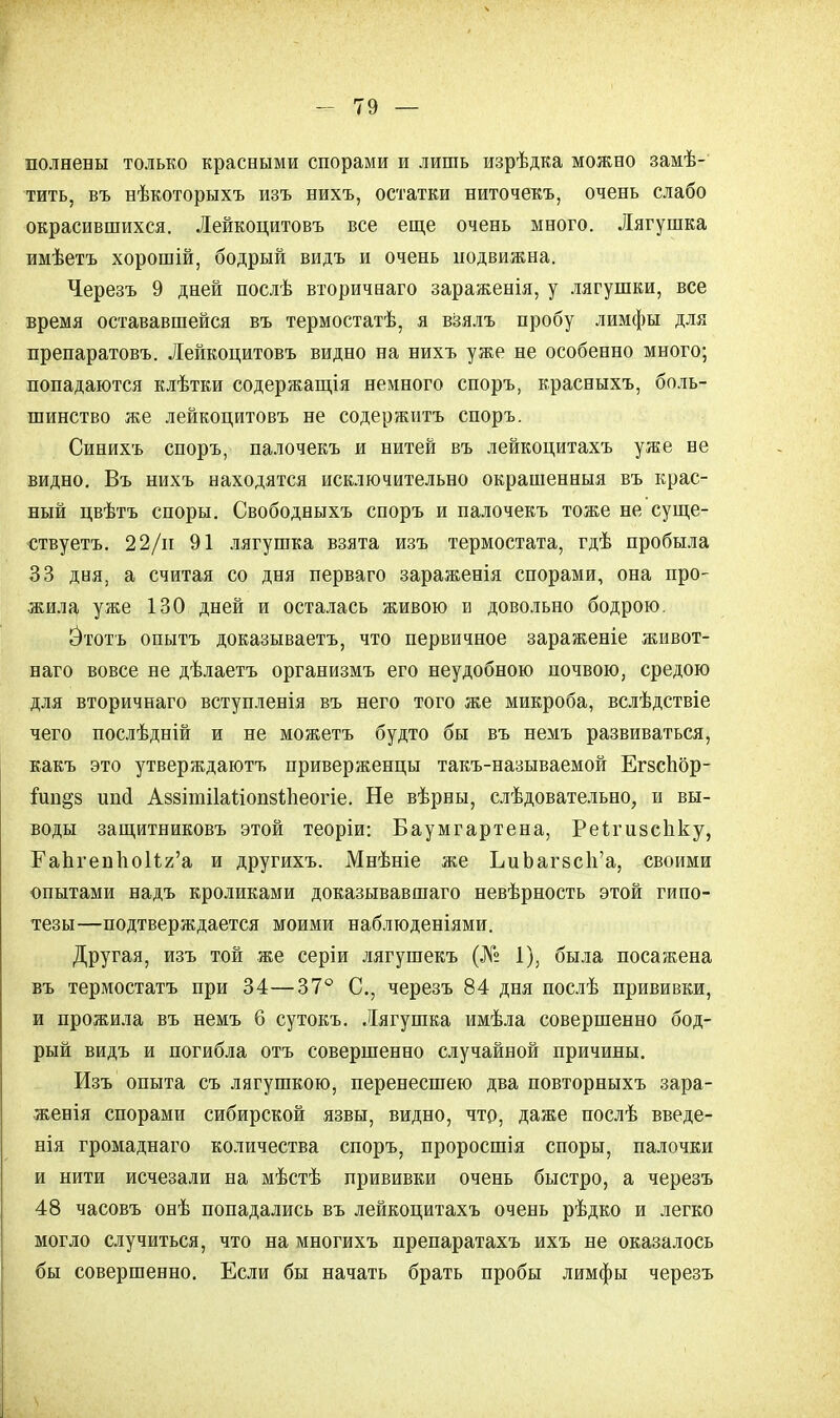 полнены только красными спорами и лишь изрѣдка можно замѣ- тить, въ нѣкоторыхъ изъ нихъ, остатки ниточекъ, очень слабо окрасившихся. Лейкоцитовъ все еще очень много. Лягушка имѣетъ хорошій, бодрый видъ и очень подвижна. Черезъ 9 дней послѣ вторичнаго зараженія, у лягушки, все время остававшейся въ термостатѣ, я взялъ пробу лимфы для препаратовъ. Лейкоцитовъ видно на нихъ уже не особенно много; попадаются клѣтки содержания немного споръ, красныхъ, боль- шинство же лейкоцитовъ не содержитъ споръ. Синихъ споръ, палочекъ и нитей въ лейкоцитахъ уже не видно. Въ нихъ находятся исключительно окрашенныя въ крас- ный цвѣтъ споры. Свободныхъ споръ и палочекъ тоже не суще- ствуете. 22/и 91 лягушка взята изъ термостата, гдѣ пробыла 33 дня, а считая со дня перваго зараженія спорами, она про- жила уже 130 дней и осталась живою и довольно бодрою. Йтотъ опытъ доказываете, что первичное зараженіе живот- наго вовсе не дѣлаетъ организмъ его неудобною почвою, средою для вторичнаго вступленія въ него того же микроба, вслѣдствіе чего послѣдній и не можете будто бы въ немъ развиваться, какъ это утверждаютъ приверженцы такъ-называемой ЕгзсЬор- іип^з иші Аззітііаііопйіпеогіе. Не вѣрны, слѣдовательно, и вы- воды защитниковъ этой теоріи: Баумгартена, Реігизсііку, ЕапгеппоИг'а и другихъ. Мнѣніе же ЬиЪагзсп'а, своими опытами надъ кроликами доказывавшая невѣрность этой гипо- тезы—подтверждается моими наблюденіями. Другая, изъ той же серіи лягушекъ (№ 1), была посажена въ термостате при 34—37° С, черезъ 84 дня послѣ прививки, и прожила въ немъ 6 сутокъ. Лягушка нмѣла совершенно бод- рый видъ и погибла отъ совершенно случайной причины. Изъ опыта съ лягушкою, перенесшею два повторныхъ зара- женія спорами сибирской язвы, видно, что, даже послѣ введе- нія громаднаго количества споръ, проросшія споры, палочки и нити исчезали на мѣстѣ прививки очень быстро, а черезъ 48 часовъ онѣ попадались въ лейкоцитахъ очень рѣдко и легко могло случиться, что на многихъ препаратахъ ихъ не оказалось бы совершенно. Если бы начать брать пробы лимфы черезъ