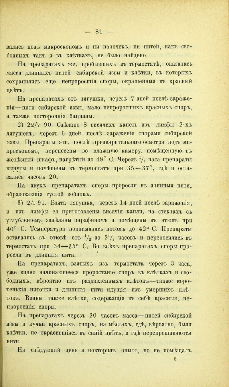 вались подъ микроскопомъ и ни палочекъ, ни нитей, какъ сво- бодныхъ такъ и въ клѣткахъ, не было найдено. На препаратахъ же, пробывшихъ въ термостатѣ, оказалась масса длинныхъ нитей сибирской язвы и клѣтки, въ которыхъ сохранились еще непроросгаія споры, окрашенныя въ красный цвѣтъ. На препаратахъ отъ лягушки, черезъ 7 дней послѣ зараже- нія—нити сибирской язвы, мало непроросшихъ красныхъ споръ, а также постороннія бациллы. 2) 22/у 90. Сдѣлано 8 висячихъ капель изъ лимфы 2-хъ лягушекъ, черезъ 6 дней послѣ зараженія спорами сибирской язвы. Препараты эти, послѣ предварительнаго осмотра подъ ми- кроскопомъ, перенесены во влажную камеру, помѣщенную въ желѣзный шкафъ, нагрѣтый до 48° С. Черезъ У2 часа препараты вынуты и помѣщены въ термостатъ при 35 — 37°, гдѣ и оста- вались часовъ 20. На двухъ препаратахъ споры проросли въ длинныя нити, образовавшія густой войлокъ. 3) 2/і 91. Взята лягушка, черезъ 14 дней послѣ зараженія, и изъ лимфы ея приготовлены висячія капли, на стеклахъ съ углубленіемъ, задѣланы парафиномъ и помѣщены въ этювъ при 40° С. Температура поднималась потомъ до 42° С. Препараты оставались въ этювѣ отъ % до 2г/2 часовъ и переносились въ термостатъ при 34—35° С. Во всѣхъ препаратахъ споры про- росли въ длинныя нити. На препаратахъ, взятыхъ изъ термостата черезъ 3 часа, уже видно начинающееся проростаніе споръ въ клѣткахъ и сво- бодныхъ, вѣроятно изъ раздавленныхъ клѣтокъ—также коро- тенькія ниточки и длинныя нити идущія изъ умершихъ клѣ- токъ. Видны также клѣтки, содержащія въ себѣ красныя, не- проросшія споры. На препаратахъ черезъ 20 часовъ масса—нитей сибирской язвы и кучки красныхъ споръ, на мѣстахъ, гдѣ, вѣроятно, были клѣтки, не окрасившіяся въ синій цвѣтъ, и гдѣ перекрещиваются нити. На слѣдующій день я повторилъ опытъ, но не помѣща.іъ 6