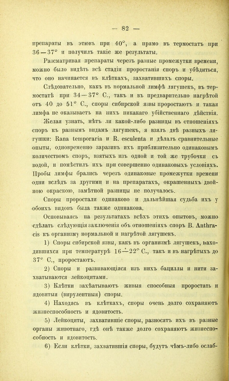 препараты въ этювъ при 40°, а прямо въ термостатъ при 36 — 37° и получилъ такіе же результаты. Разсматривая препараты черезъ разные промежутки времени, можно было видѣть всѣ стадіи проростанія споръ и убѣдиться, что оно начинается въ клѣткахъ, захватившихъ споры. Слѣдовательно, какъ въ нормальной лимфѣ лягушекъ, въ тер- мостатѣ при 34—37° С, такъ и въ предварительно нагрѣтой отъ 40 до 51° С, споры сибирской язвы проростаютъ и такая лимфа не оказываетъ на нихъ никакаго убійственнаго дѣйствія. Желая узнать, нѣтъ ли какой-либо разницы въ стношеніяхъ споръ къ разнымъ видамъ лягушекъ, я взялъ двѣ разныхъ ля- гушки: Капа ѣетрогагіа и К. езсиіепіа и дѣлалъ сравнительные опыты, одновременно заразивъ ихъ приблизительно одинаковымъ количествомъ споръ, взятыхъ изъ одной и той же трубочки съ водой, и помѣстилъ ихъ при совершенно одинаковыхъ условіяхъ. Пробы лимфы брались черезъ одинаковые промежутки времени одни вслѣдъ за другими и на препаратахъ, окрашенныхъ двой- ною окраскою, замѣтной разницы не получалось. Споры проростали одинаково и дальнѣйшая судьба ихъ у обоихъ видовъ была также одинакова. Основываясь на результатахъ всѣхъ этихъ опытовъ, можно сдѣлать слѣдующіязаключенія объ отношеніяхъ споръ В. Лпіпга- сіз къ организму нормальной и нагрѣтой лягушекъ. 1) Споры сибирской язвы, какъ въ организмѣ лягушекъ, нахо- дившихся при температурѣ 16—22° С., такъ и въ нагрѣтыхъ до 37° С, проростаютъ. 2) Споры и развивающіяся изъ нихъ бациллы и нити за- хватываются лейкоцитами. 3) Клѣтки захѣатываютъ живыя способныя проростать и ядовитыя (вирулентныя) споры. 4) Находясь въ клѣткахъ, споры очень долго сохраняютъ жизнеспособность и ядовитость. 5) Лейкоциты, захватившіе споры, разносятъ ихъ въ разные органы животнаго, гдѣ онѣ также долго сохраняютъ жизнеспо- собность и ядовитость. 6) Если клѣтки, захватившія споры, будутъ чѣмъ-либо ослаб-
