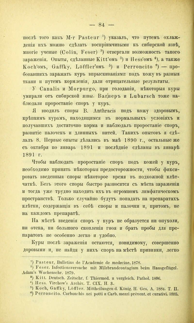 послѣ того какъ М-г Ра8Іеиг *) указалъ, что путемъ охлаж- денія ихъ можно сдѣлать воспріимчивыми къ сибирской язвѣ, многіе ученые (Соііп, Резег) 2) отвергали возможность такого зараженія. Опыты, сдѣланные ЕлМ'омъ 3) и Невз'омъ 4), а также Косп'омъ, Ставку, ЪбШег'омъ 5) и Реггопсйо 6) — про- бовавшихъ заражать куръ впрыскиваніями подъ кожу въ разныя ткани и путемъ кормленія, дали отрицательные результаты. У Сапаііз и Могриг&о, при голоданіи, нѣкоторыя куры умирали отъ сибирской язвы. Вагінеръ и ЬиЪагзсЬ. тоже на- блюдали проростаніе споръ у куръ. Я вводилъ споры В. Апіпгасіз подъ кожу здоровымъ, крѣпкимъ курамъ, находящимся въ нормальныхъ условіяхъ и получавшихъ достаточно корма и наблюдалъ проростаніе споръ, развитіе палочекъ и длинныхъ нитей. Такйхъ опытовъ я сдѣ- лалъ 8. Первые опыты дѣлались въ маѣ 1890 г., остальные же съ октября по январь 1891 и послѣдніе сдѣланы въ январѣ 1891 г. Чтобы наблюдать проростаніе споръ подъ кожей у куръ, необходимо принять нѣкоторыя предосторожности, чтобы фикси- ровать введенныя споры нѣкоторое время въ подкожной клѣт- чаткѣ. Безъ этого споры быстро разносятся съ мѣста зараженія и тогда уже трудно находить ихъ въ огромномъ лимфатическомъ пространствѣ. Только случайно будутъ попадать на препаратахъ клѣтки, содержащія въ себѣ споры и палочки и, притомъ, не на каждомъ препаратѣ. На мѣстѣ введенія споръ у куръ не образуется ни опухоли, ни отека, ни большого скопленія гноя и брать пробы для пре- паратовъ не особенно легко и удобно. Куры послѣ зараженія остаются, повидимому, совершенно доровыми и, не найдя у нихъ споръ на мѣстѣ прививки, легко *) Равіеиг, Виііеііпз гіе ГАсайешіе йе тейесіпе, 1878. 2) Гезег. ІпГесІіопзѵегзисЬе тіі МПяЪгаікІсопІайіит Ъеіт Наиз§еии§е1. А(1ат'з ЛѴосЬепзсЬг. 1879. 3) КіП. 1)еиІ8сЬ. 2еіізсЬг. I ТЫегтей. и ѵег§1еісЬ. РаШоІ. 1886. 4) Незз. Ѵігсінж'8 АгсЬіѵ. Т. СІХ. Н. 3. 5) КосЬ, ОаіГку, ЬбіПег. МіШіеіІипдеп й. Кбпід. Н. Сіез. А. 1884. Т. П. в) Реггопсііо. СагЬопсЬіз пеі роШ и СагЬ. теггі ргёѵеп*. еі; сигаііѵі. 1885.