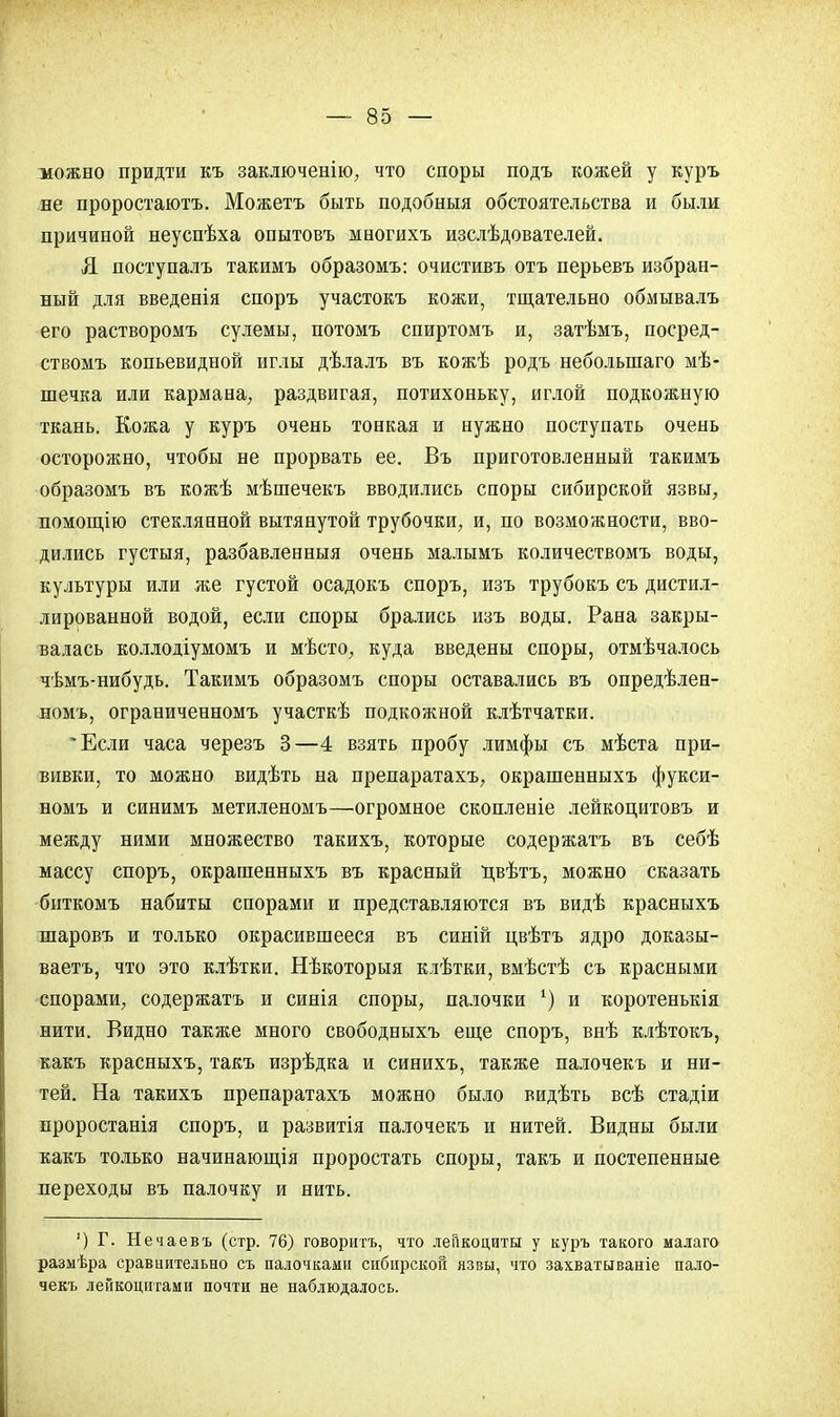 можно придти къ заключенію, что споры подъ кожей у куръ не проростаютъ. Можетъ быть подобный обстоятельства и были причиной неуспѣха опытовъ многихъ изслѣдователей. Я поступалъ такимъ образомъ: очистивъ отъ перьевъ избран- ный для введенія споръ участокъ кожи, тщательно обмывалъ его растворомъ сулемы, потомъ спиртомъ и, затѣмъ, посред- ствомъ копьевидной иглы дѣлалъ въ кожѣ родъ неболынаго мѣ- шечка или кармана, раздвигая, потихоньку, иглой подкожную ткань. Кожа у куръ очень тонкая и нужно поступать очень осторожно, чтобы не прорвать ее. Въ приготовленный такимъ образомъ въ кожѣ мѣшечекъ вводились споры сибирской язвы, помощію стеклянной вытянутой трубочки, и, по возможности, вво- дились густыя, разбавленныя очень малымъ количествомъ воды, культуры или же густой осадокъ споръ, изъ трубокъ съ дистил- лированной водой, если споры брались изъ воды. Рана закры- валась коллодіумомъ и мѣсто, куда введены споры, отмѣчалось чѣмъ-нибудь. Такимъ образомъ споры оставались въ опредѣлен- номъ, ограниченномъ участкѣ подкожной клѣтчатки. Если часа черезъ 3—4 взять пробу лимфы съ мѣста при- вивки, то можно видѣть на препаратахъ, окрашенныхъ фукси- номъ и синимъ метиленомъ—огромное скопленіе лейкоцитовъ и между ними множество такихъ, которые содержатъ въ себѣ массу споръ, окрашенныхъ въ красный цвѣтъ, можно сказать биткомъ набиты спорами и представляются въ видѣ красныхъ шаровъ и только окрасившееся въ синій цвѣтъ ядро доказы- вает^ что это клѣтки. Нѣкоторыя клѣтки, вмѣстѣ съ красными спорами, содержатъ и синія споры, палочки 1) и коротенькія нити. Видно такяіе много свободныхъ еще споръ, внѣ клѣтокъ, какъ красныхъ, такъ изрѣдка и синихъ, также палочекъ и ни- тей. На такихъ препаратахъ можно было видѣть всѣ стадіи проростанія споръ, и развитія палочекъ и нитей. Видны были какъ только начинающія проростать споры, такъ и постепенные переходы въ палочку и нить. ') Г. Нечаевъ (стр. 76) говоритъ, что лейкоциты у куръ такого малаго размѣра сравнительно съ палочками сибирской язвы, что захватываніе пало- чекъ лейкоцитами почти не наблюдалось.