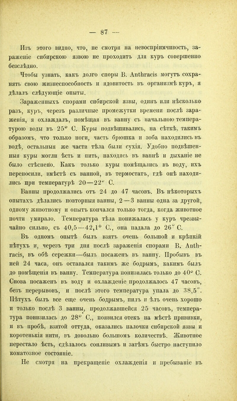 Изъ этого видао, что, не смотря на невоспріимчивость, за- раженіе сибирскою язвою не проходитъ для куръ совершенно безслѣдно. Чтобы узнать, какъ долго споры В. Ані.ЬгасІ8 могутъ сохра- нять свою жизнеспособность и ядовитость въ организмѣ куръ, я дѣлалъ слѣдующіе опыты. Зараженныхъ спорами сибирской язвы, одинъ или нѣсколько разъ, куръ, черезъ различные промежутки времени послѣ зара- женія, я охлаждалъ, помѣщая въ ванну съ начальною темпера- турою воды въ 25° С. Куры подвѣшивались, на сѣткѣ, такимъ образомъ, что только ноги, часть брюшка и зоба находились въ водѣ, остальныя же части тѣла были сухія. Удобно подвѣшен- ныя куры могли ѣсть и пить, находясь въ ваннѣ и дыханіе не было стѣснено. Какъ только куры помѣщались въ воду, ихъ переносили, вмѣстѣ съ ванной, въ термостатъ, гдѣ онѣ находи- лись при температурѣ 20—22ѵ С. Ванны продолжались отъ 24 до 47 часовъ. Въ нѣкоторыхъ опытахъ дѣлались повторныя ванны, 2 — 3 ванны одна за другой, одному животному и опытъ кончался только тогда, когда животное почти умирало. Температура тѣла понижалась у куръ чрезвы- чайно сильно, съ 40,5 — 42,1° С, она падала до 26° С. Въ одномъ опытѣ былъ взятъ очень большой и крѣпкій пѣтухъ и, черезъ три дня послѣ зараженія спорами В. АпІЬ- гасіз, въ обѣ сережки—былъ посаженъ въ ванну. Пробывъ въ ней 24 часа, онъ оставался такимъ же бодрымъ, какимъ былъ до помѣщенія въ ванну. Температура понизилась только до 40° С. Снова посаженъ въ воду и охлажденіе продолжалось 47 часовъ, безъ перерывовъ, и послѣ этого температура упала до 38,5°. Пѣтухъ былъ все еще очень бодрымъ, пилъ и ѣлъ очень хорошо и только послѣ 3 ванны, продолжавшейся 25 часовъ, темпера- тура понизилась до 28° С., появился отекъ на мѣстѣ прививки, и въ пробѣ, взятой оттуда, оказались палочки сибирской язвы и коротенькія нити, въ довольно болыпомъ количествѣ. Животное перестало ѣсть, сдѣлалось сонливымъ и затѣмъ быстро наступило коматозное состояніе. Не смотря на прекращеніе охлажденія и пребываніе въ-