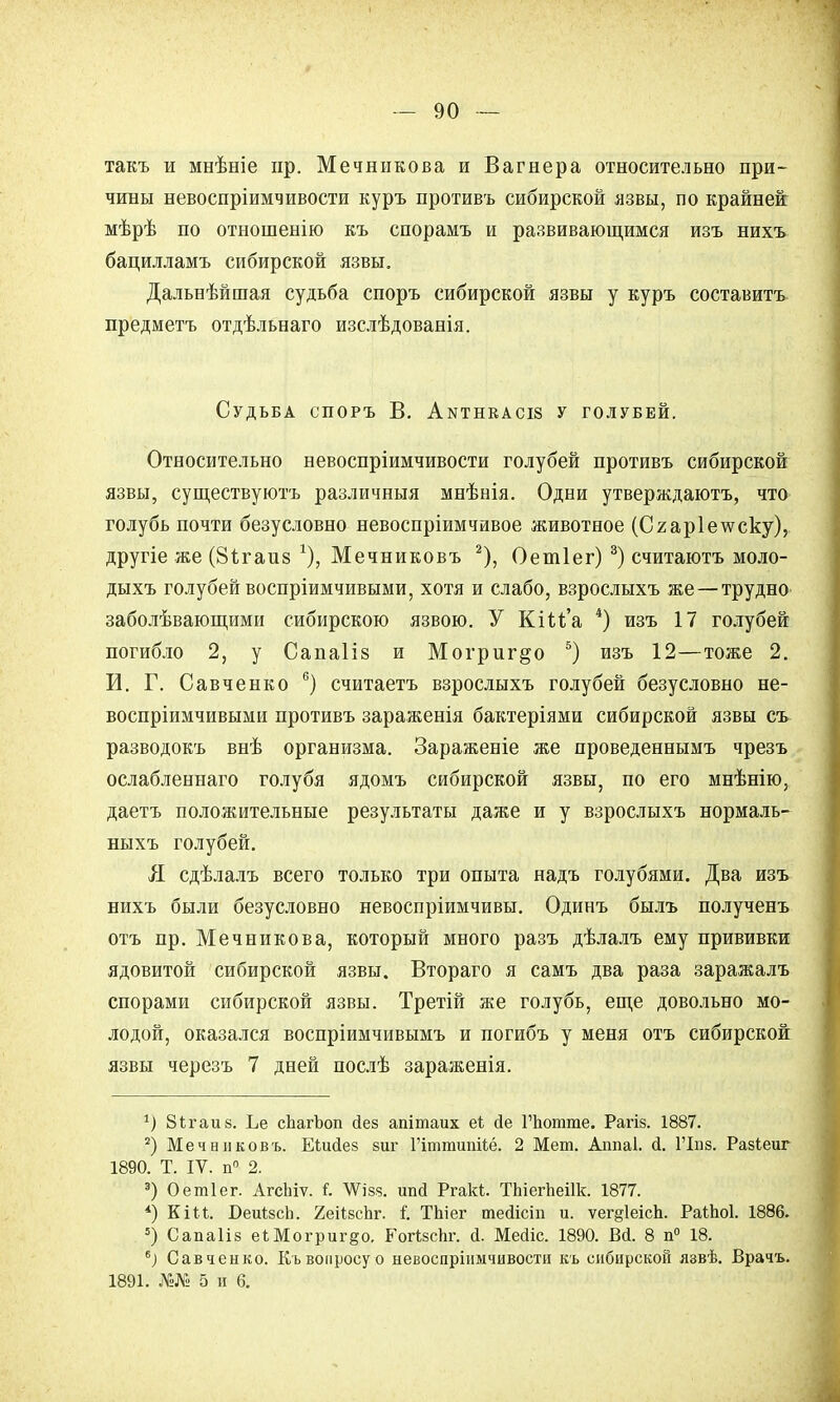 такъ и мнѣніе пр. Мечникова и Вагнера относительно при- чины невоспріимчивости куръ противъ сибирской язвы, по крайней мѣрѣ по отношенію къ спорамъ и развивающимся изъ нихъ бацилламъ сибирской язвы. Дальнѣйшая судьба споръ сибирской язвы у куръ составить предметъ отдѣльнаго изслѣдованія. Судьба споръ В. Аытнкасіз у голубей. Относительно невоспріимчивости голубей противъ сибирской язвы, существуютъ различныя мнѣнія. Одни утверждаютъ, что голубь почти безусловно невоспріимчивое животное (Сгар1е\ѵску), другіе же (Зігаиз Мечниковъ 2), Оетіег) 3) считаютъ моло- дыхъ голубей воспріимчивыми, хотя и слабо, взрослыхъ же—трудно заболѣвающими сибирскою язвою. У КіМ'а 4) изъ 17 голубей погибло 2, у Сапаііз и Могриг^о 5) изъ 12—тоже 2. И. Г. Савченко 6) считаетъ взрослыхъ голубей безусловно не- воспріимчивыми противъ зараженія бактеріями сибирской язвы съ разводокъ внѣ организма. Зараженіе же проведеннымъ чрезъ ослабленнаго голубя ядомъ сибирской язвы, по его мнѣнію, даетъ положительные результаты даже и у взрослыхъ нормаль- ныхъ голубей. Я сдѣлалъ всего только три опыта надъ голубями. Два изъ нихъ были безусловно невоспріимчивы. Одинъ былъ полученъ отъ пр. Мечникова, который много разъ дѣлалъ ему прививки ядовитой сибирской язвы. Втораго я самъ два раза заражалъ спорами сибирской язвы. Третій же голубь, еще довольно мо- лодой, оказался воспріимчивымъ и погибъ у меня отъ сибирской язвы черезъ 7 дней послѣ зараженія. *) Зігаиз. Ъе сЬагЬоп йез апітаих еЬ йе Гпотте. Рагіз. 1887. 2) Мечниковъ. ЕЬийез виг Пттипііё. 2 Мет. Аппаі. Д. ГІііз. Разіеиг 1890. Т. IV. п° 2. 3) Оетіег. АгсЬіѵ. і. ѴѴізз. шіД Ргакі. ТЬіегпеіІк. 1877. *) Кіи. Беиізсп. ХеіІзсЪг. і. Тпіег теаЧсіп и. ѵег§1еісп. Раійоі. 1886. ») Сапаііз еШогриг^о. ЕогізсЬг. й. МесНс. 1890. Вй. 8 п° 18. 6) Савченко. Къ вопросу о невоспріішчивости къ сибирской язвѣ. Врачъ. 1891. Ш 5 и 6.