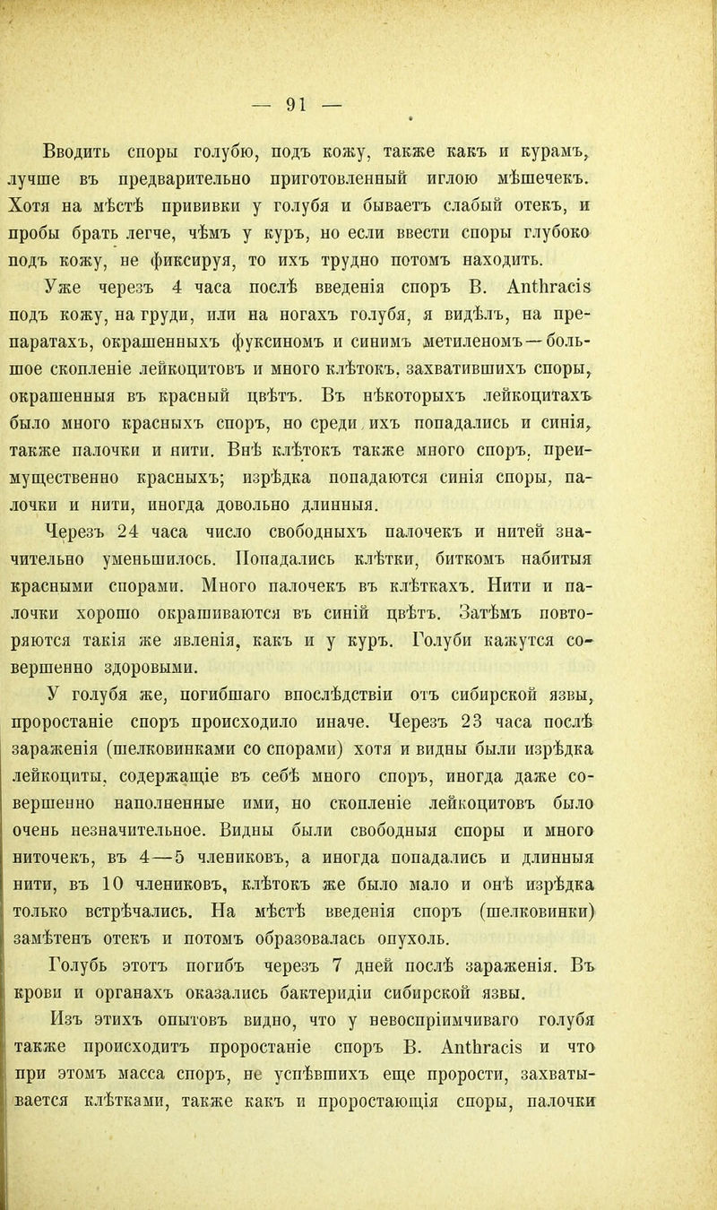 Вводить споры голубю, подъ кожу, также какъ и курамъ, лучше въ предварительно приготовленный иглою мѣшечекъ. Хотя на мѣстѣ прививки у голубя и бываетъ слабый отекъ, и пробы брать легче, чѣмъ у куръ, но если ввести споры глубоко подъ кожу, не фиксируя, то ихъ трудно потомъ находить. Уже черезъ 4 часа послѣ введенія споръ В. Апіпгасіз подъ кожу, на груди, или на ногахъ голубя, я видѣлъ, на пре- паратахъ, окрашенныхъ фуксиномъ и синимъ метиленомъ —боль- шое скопленіе лейкоцитовъ и много клѣтокъ, захватившихъ споры, окрашенныя въ красный цвѣтъ. Въ нѣкоторыхъ лейкоцитахъ было много красныхъ споръ, но среди, ихъ попадались и синія, также палочки и нити. Внѣ клѣтокъ также много споръ. преи- мущественно красныхъ; изрѣдка попадаются синія споры, па- лочки и нити, иногда довольно длинныя. Черезъ 24 часа число свободныхъ палочекъ и нитей зна- чительно уменьшилось. Попадались клѣтки, биткомъ набитыя красными спорами. Много палочекъ въ клѣткахъ. Нити и па- лочки хорошо окрашиваются въ синій цвѣтъ. Затѣмъ повто- ряются такія же явленія, какъ и у куръ. Голуби кажутся со- вершенно здоровыми. У голубя же, погибшаго впослѣдствіи отъ сибирской язвы, проростаніе споръ происходило иначе. Черезъ 23 часа послѣ зараженія (шелковинками со спорами) хотя и видны были изрѣдка лейкоциты, содержание въ себѣ много споръ, иногда даже со- вершенно наполненные ими, но скопленіе лейкоцитовъ было очень незначительное. Видны были свободныя споры и много ниточекъ, въ 4—5 члениковъ, а иногда попадались и длинныя нити, въ 10 члениковъ, клѣтокъ же было мало и онѣ изрѣдка только встрѣчались. На мѣстѣ введенія споръ (шелковинки) замѣтенъ отекъ и потомъ образовалась опухоль. Голубь этотъ погибъ черезъ 7 дней послѣ зараженія. Въ крови и органахъ оказались бактеридіи сибирской язвы. Изъ этихъ опытовъ видно, что у невоспріимчиваго голубя также происходить проростаніе споръ В. АпШгасіз и что при этомъ масса споръ, не успѣвшихъ еще прорости, захваты- вается клѣтками, также какъ и проростающія споры, палочки