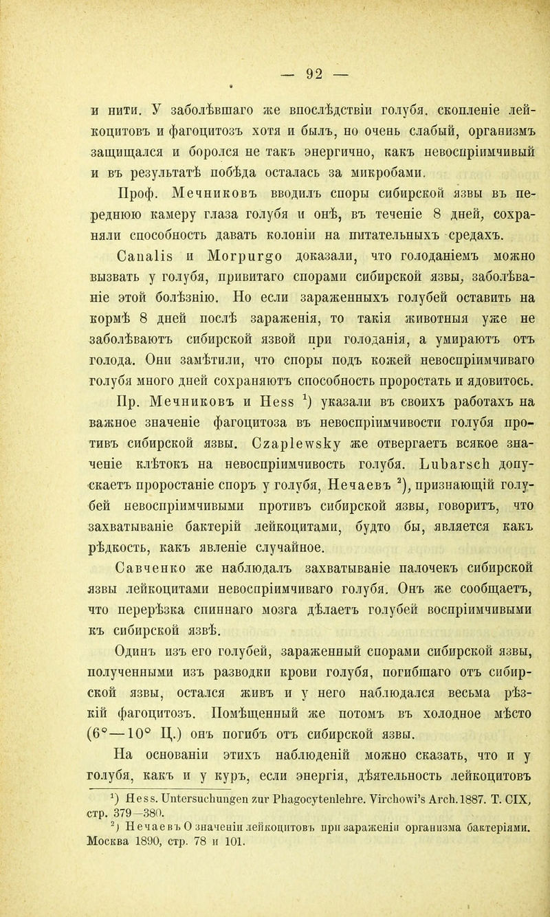 и нити. У заболѣвшаго же впослѣдствіи голубя, скопленіе лей- коцитовъ и фагоцитозъ хотя и былъ, но очевь слабый, оргавизмъ защищался и боролся не такъ энергично, какъ невоспріимчивый и въ результатѣ побѣда осталась за микробами. Проф. Мечниковъ вводилъ споры сибирской язвы въ пе- реднюю камеру глаза голубя и онѣ, въ теченіе 8 дней, сохра- няли способность давать колоніи на питательныхъ средахъ. Сапаііз и Могриг^о доказали, что голоданіемъ можно вызвать у голубя, привитаго спорами сибирской язвы, заболѣва- ніе этой болѣзнію. Но если зараженныхъ голубей оставить на кормѣ 8 дней послѣ зараженія, то такія животныя уже не заболѣваютъ сибирской язвой при голоданія, а умираютъ отъ голода. Они замѣтили, что споры подъ кожей невоспріимчиваго голубя много дней сохраняютъ способность проростать и ядовитось. Пр. Мечниковъ и Не 88 *) указали въ своихъ работахъ на важное значеніе фагоцитоза въ невоспріимчивости голубя про- тивъ сибирской язвы. Сгар1е\ѵ8ку же отвергаетъ всякое зна- ченіе клѣтокъ на невоспріимчивость голубя. ЬиЪаг8СІі допу- скаетъ проростаніе споръ у голубя, Нечаевъ 2), признающій голу- бей невосприимчивыми противъ сибирской язвы, говоритъ, что захватываніе бактерій лейкоцитами, будто бы, является какъ рѣдкость, какъ явленіе случайное. Савченко же наблюдалъ захватываніе палочекъ сибирской язвы лейкоцитами невоспріимчиваго голубя. Онъ же сообщаетъ, что перерѣзка спиннаго мозга дѣлаетъ голубей воспріимчивыми къ сибирской язвѣ. Одинъ изъ его голубей, зараженный спорами сибирской язвы, полученными изъ разводки крови голубя, погибшаго отъ сибир- ской язвы, остался живъ и у него наблюдался весьма рѣз- кій фагоцитозъ. Помѣщенный же потомъ въ холодное мѣсто (6°—10° Ц.) онъ погибъ отъ сибирской язвы. На основаніи этихъ наблюденій можно сказать, что и у голубя, какъ и у куръ, если энергія, деятельность лейкоцитовъ *) Незз. Шѣегзисішп^еп яиг РЬадосуЬепІеЬге. ѴігсЬо\ѵі'8 АгсЬ.1887. Т. СІХ, стр. 379-380. 2) Нечаевъ О значеаіи лейкоцитовъ при заражеяііі организма бактеріями. Москва 1890, стр. 78 и 101. I