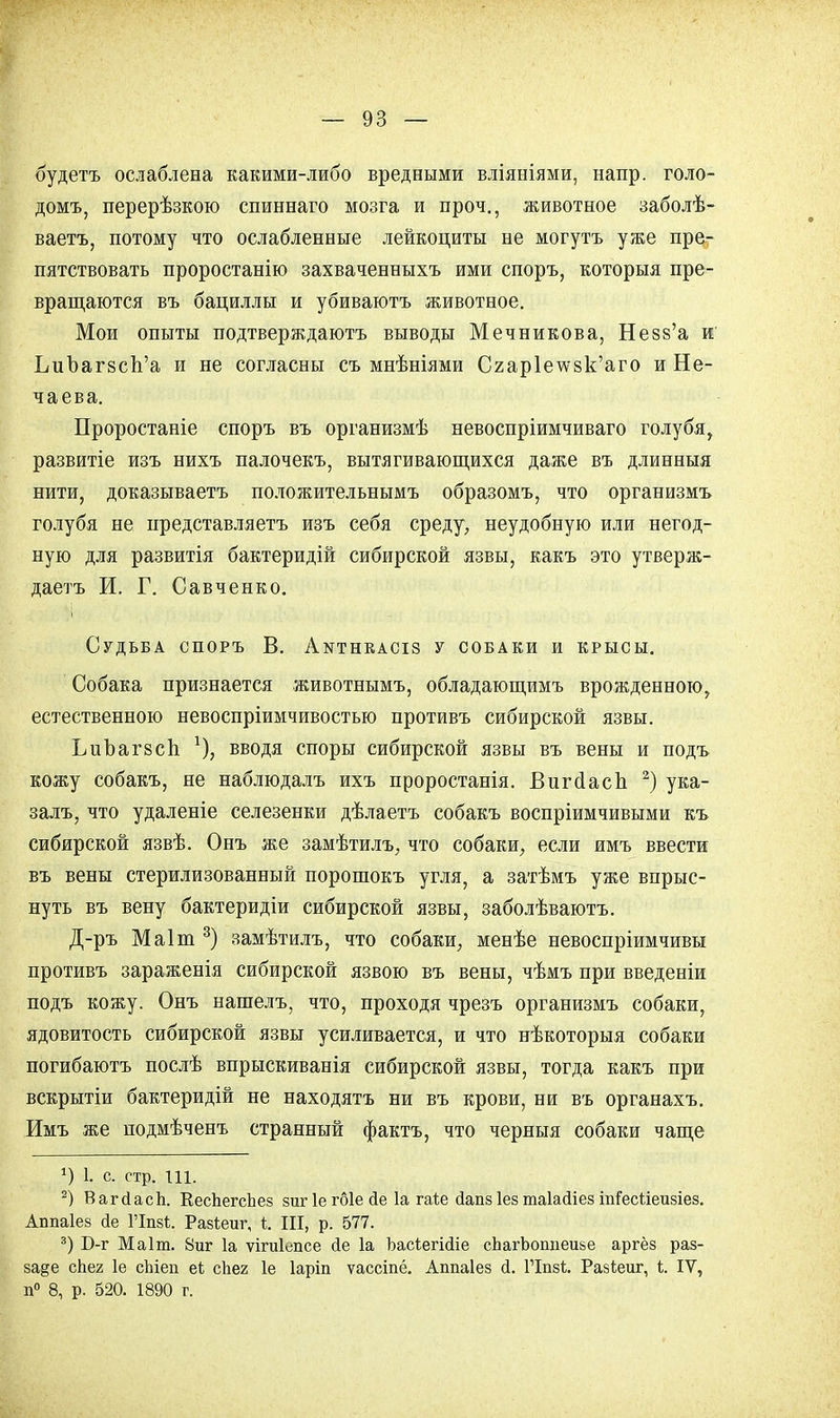 будетъ ослаблена какими-либо вредными вліяніями, напр. голо- домъ, перерѣзкою спиннаго мозга и проч., животное заболѣ- ваетъ, потому что ослабленные лейкоциты не могутъ уже пре- пятствовать проростанію захваченныхъ ими споръ, которыя пре- вращаются въ бациллы и убиваютъ животное. Мои опыты подтверждаюсь выводы Мечникова, Незв'а иг ЬиЪагзсп'а п не согласны съ мнѣніями С2ар1ечѵ8к'аго и Не- чаева. Проростаніе споръ въ организмѣ невоспріимчиваго голубя, развитіе изъ нихъ палочекъ, вытягивающихся даже въ длинныя нити, доказываетъ положительнымъ образомъ, что организмъ голубя не представляетъ изъ себя среду, неудобную или негод- ную для развитія бактеридій сибирской язвы, какъ это утверж- даетъ И. Г. Савченко. Судьба споръ В. Аіттнкасіз у собаки и крысы. Собака признается животнымъ, обладающимъ врожденною, естественною невоспріимчивостью противъ сибирской язвы. ЬиЪагзсп вводя споры сибирской язвы въ вены и подъ кожу собакъ, не наблюдалъ ихъ проростанія. Вигсіасп 2) ука- залъ, что удаленіе селезенки дѣлаетъ собакъ воспріимчивыми къ сибирской язвѣ. Онъ же замѣтилъ, что собаки, если имъ ввести въ вены стерилизованный порошокъ угля, а затѣмъ уже впрыс- нуть въ вену бактеридіи сибирской язвы, заболѣваютъ. Д-ръ Маіт 3) замѣтилъ, что собаки, менѣе невоспріимчивы противъ зараженія сибирской язвою въ вены, чѣмъ при введеніи подъ кожу. Онъ нашелъ, что, проходя чрезъ организмъ собаки, ядовитость сибирской язвы усиливается, и что нѣкоторыя собаки погибаютъ послѣ впрыскиванія сибирской язвы, тогда какъ при вскрытіи бактеридій не находятъ ни въ крови, ни въ органахъ. Имъ же подмѣченъ странный фактъ, что черныя собаки чаще г) 1. с. стр. Ш. 2) ВагсІасЬ. КесЪегсЪез зиг 1е гбіе <1е 1а гаіе Дапз Іез таіайіез іпГесІіеизіез. Аппаіез йе ГІпз*. Разіеиг, і. III, р. 577. 3) Б-г Маіт. 8иг 1а ѵігиіепсе Йе 1а Ъасіегісііе сЬагЬошіеизе аргёз раз- за§е сЬег 1е сЫеп еѣ сЬег 1е Іаріп ѵассіпё. Аппаіез й. ГІпзі. Разі;еиг, I. IV, п° 8, р. 520. 1890 г.