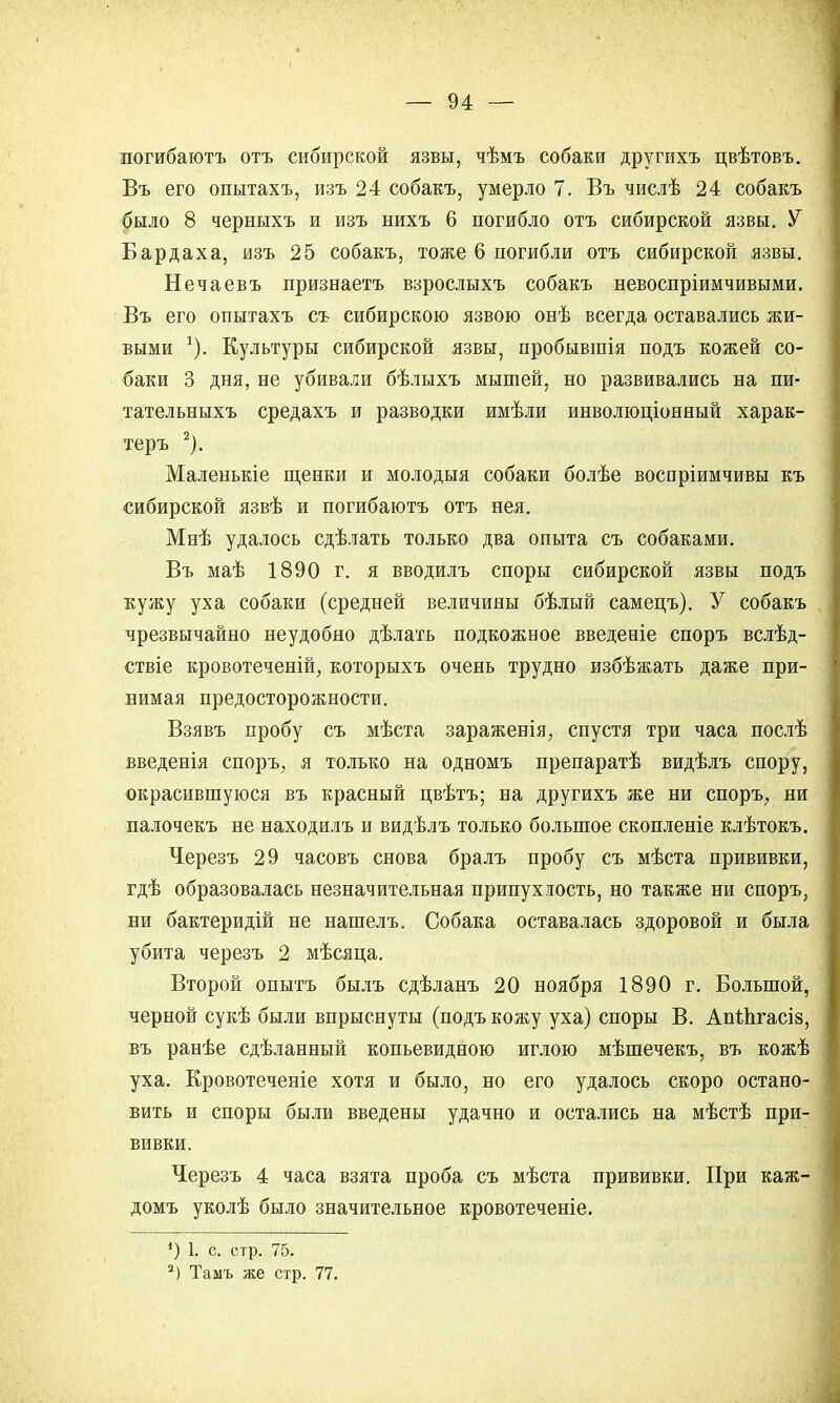 погибаютъ отъ сибирской язвы, чѣмъ собаки другихъ цвѣтовъ. Въ его опытахъ, изъ 24 собакъ, умерло 7. Въ числѣ 24 собакъ было 8 черныхъ и изъ нихъ 6 погибло отъ сибирской язвы. У Бардаха, изъ 25 собакъ, тоже 6 погибли отъ сибирской язвы. Нечаевъ признаетъ взрослыхъ собакъ невоспріимчивыми. Въ его опытахъ съ сибирскою язвою онѣ всегда оставались жи- выми *). Культуры сибирской язвы, пробывшія подъ кожей со- баки 3 дня, не убивали бѣлыхъ мышей, но развивались на пи- тательныхъ средахъ и разводки имѣли инволюціонный харак- теръ 2). Маленькіе щенки и молодыя собаки болѣе воспріимчивы къ сибирской язвѣ и погибаютъ отъ нея. Мнѣ удалось сдѣлать только два опыта съ собаками. Въ маѣ 1890 г. я вводилъ споры сибирской язвы подъ кужу уха собаки (средней величины бѣлый самецъ). У собакъ чрезвычайно неудобно дѣлать подкожное введеніе споръ вслѣд- ствіе кровотеченій, которыхъ очень трудно избѣжать даже при- нимая предосторожности. Взявъ пробу съ мѣста зараженія, спустя три часа послѣ введенія споръ, я только на одномъ препаратѣ видѣлъ спору, окрасившуюся въ красный цвѣтъ; на другихъ же ни споръ, ни палочекъ не находилъ и видѣлъ только большое скопленіе клѣтокъ. Черезъ 29 часовъ снова бралъ пробу съ мѣста прививки, гдѣ образовалась незначительная припухлость, но также ни споръ, ни бактеридій не нашелъ. Собака оставалась здоровой и была убита черезъ 2 мѣсяца. Второй опытъ былъ сдѣланъ 20 ноября 1890 г. Большой, черной сукѣ были впрыснуты (подъ кожу уха) споры В. АпШгасіз въ ранѣе сдѣланный копьевидною иглою мѣшечекъ, въ кожѣ уха. Кровотеченіе хотя и было, но его удалось скоро остано вить и споры были введены удачно и остались на мѣстѣ при- вивки. Черезъ 4 часа взята проба съ мѣста прививки. При каж- домъ уколѣ было значительное кровотеченіе. ') І> с. стр. 75. 2) Тамъ же стр. 77.