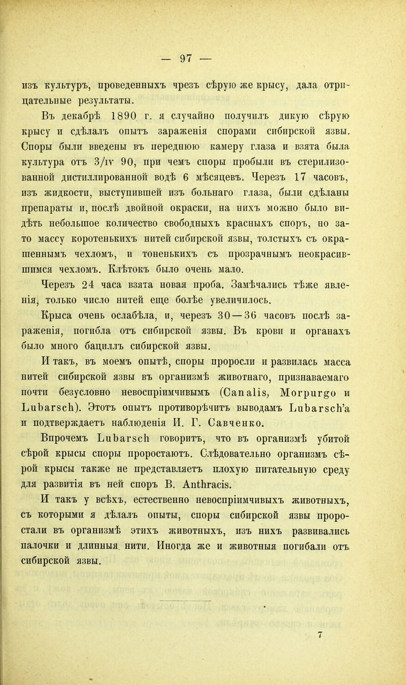 изъ культуръ, проведенныхъ чрезъ сѣрую же крысу, дала отри- цательные результаты. Въ декабрѣ 1890 г. я случайно получилъ дикую сѣрую крысу и сдѣлалъ опытъ зараженія спорами сибирской язвы. Споры были введены въ переднюю камеру глаза и взята была культура отъ 3/іѵ 90, при чемъ споры пробыли въ стерилизо- ванной дистиллированной водѣ 6 мѣсяцевъ. Черезъ 17 часовъ, изъ жидкости, выступившей изъ больнаго глаза, были сдѣланы препараты и, послѣ двойной окраски, на нихъ можно было ви- дѣть небольшое количество свободныхъ красныхъ споръ, но за- то массу коротенькихъ нитей сибирской язвы, толстыхъ съ окра- шеннымъ чехломъ, и тоненькихъ съ прозрачнымъ неокрасив- шимся чехломъ. Клѣтокъ было очень мало. Черезъ 24 часа взята новая проба. Замѣчались тѣже явле- нія^ только число нитей еще болѣе увеличилось. Крыса очень ослабѣла, и, черезъ 30 — 36 часовъ послѣ за- раженія, погибла отъ сибирской язвы. Въ крови и органахъ было много бациллъ сибирской язвы. И такъ, въ моемъ опытѣ, споры проросли и развилась масса нитей сибирской язвы въ организмѣ животнаго, признаваемаго почти безусловно невоспріимчивымъ (Сапаііз, Могриг&о и ЬиЪагзсп). Этотъ опытъ противорѣчитъ выводамъ ЬиЬагзсп'а и подтверждаетъ наблюденія И. Г. Савченко. Впрочемъ ЬиЬагзсп говоритъ, что въ организмѣ убитой сѣрой крысы споры проростаютъ. Слѣдовательно организмъ сѣ- рой крысы также не представляетъ плохую питательную среду для развитія въ ней споръ В. Апіпгасіз. И такъ у всѣхъ, естественно невоспріимчивыхъ животвыхъ, съ которыми я дѣлалъ опыты, споры сибирской язвы проро- стали въ организмѣ этихъ животныхъ, изъ нихъ развивались палочки и длинныя нити. Иногда же и животныя погибали отъ сибирской язвы. 7