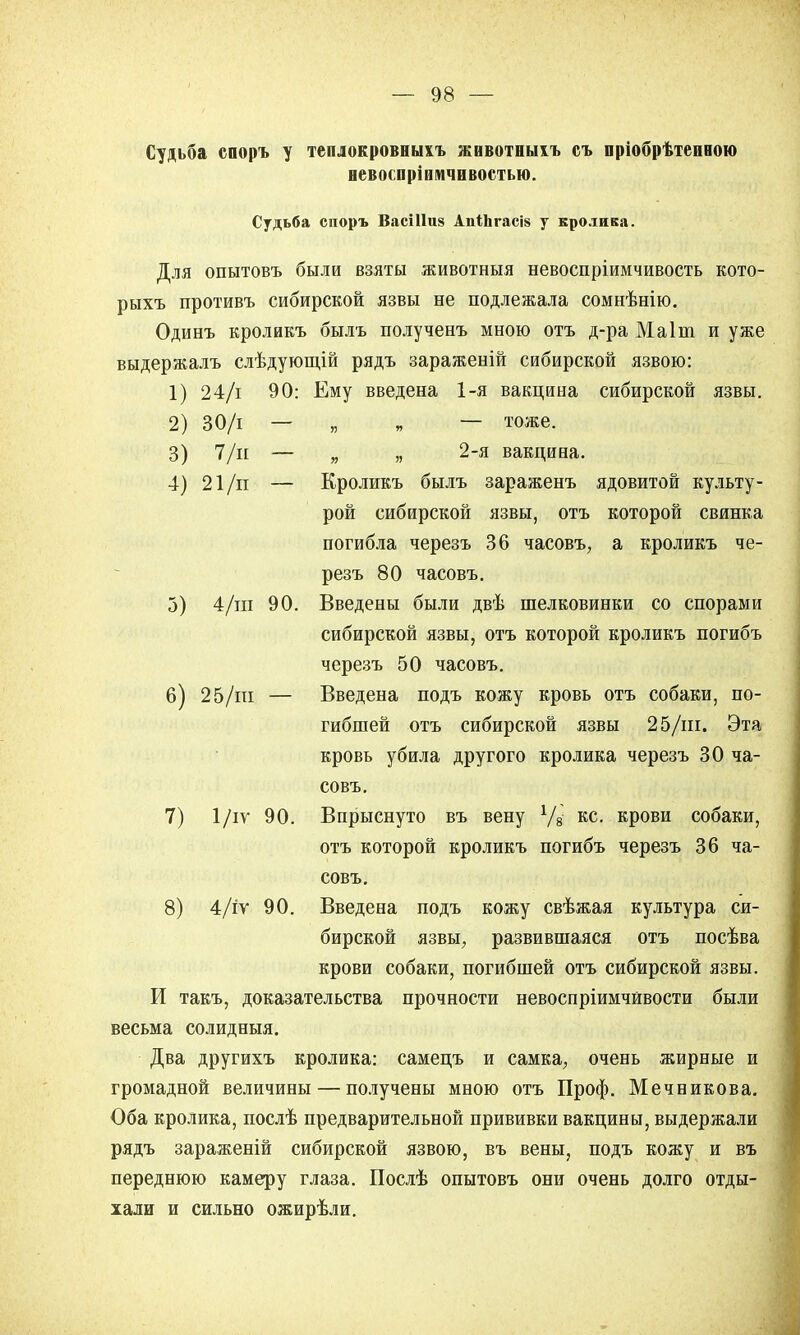 Судьба споръ у теплокровеыхъ животныіъ съ пріобрѣтеиною невосприимчивостью. Судьба споръ ВасШиз АпІЪгасі» у кролика. Для опытовъ были взяты животныя невоспріимчивость кото- рыхъ противъ сибирской язвы не подлежала сомнѣнію. Одинъ кроликъ былъ полученъ мною отъ д-ра Маіпі и уже выдержалъ слѣдующій рядъ зараженій сибирской язвою: 1) 24/і 90: Ему введена 1-я вакцина сибирской язвы. 2) 30/і — „ „ — тоже. 3) 7/н — „ „ 2-я вакцина. 4) 21/п — Кроликъ былъ зараженъ ядовитой культу- рой сибирской язвы, отъ которой свинка погибла черезъ 36 часовъ, а кроликъ че- резъ 80 часовъ. 3) 4/іп 90. Введены были двѣ шелковинки со спорами сибирской язвы, отъ которой кроликъ погибъ черезъ 50 часовъ. 6) 25/пі — Введена подъ кожу кровь отъ собаки, по- гибшей отъ сибирской язвы 25/ш. Эта кровь убила другого кролика черезъ 30 ча- совъ. 7) 1/іѵ 90. Впрыснуто въ вену Уз кс. крови собаки, отъ которой кроликъ погибъ черезъ 36 ча- совъ. 8) 4/іѵ 90. Введена подъ кожу свѣжая культура си- бирской язвы, развившаяся отъ посѣва крови собаки, погибшей отъ сибирской язвы. И такъ, доказательства прочности невоспріимчйвости были весьма солидныя. Два другихъ кролика: самецъ и самка, очень жирные и громадной величины — получены мною отъ Проф. Мечникова. Оба кролика, послѣ предварительной прививки вакцины, выдержали рядъ зараженій сибирской язвою, въ вены, подъ кожу и въ переднюю камеру глаза. Послѣ опытовъ они очень долго отды- хали и сильно ожирѣли.