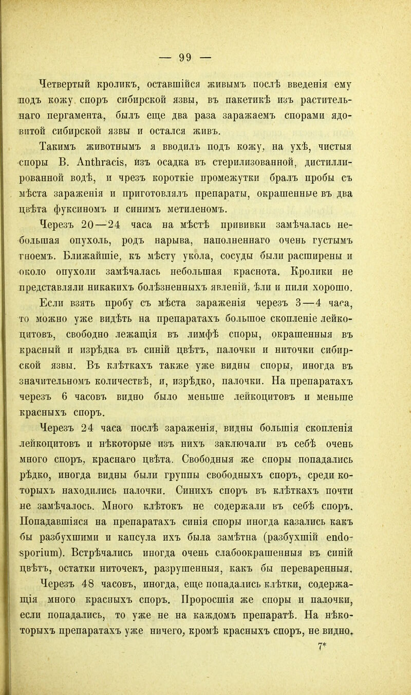 Четвертый кроликъ, оставшійся живымъ послѣ введенія ему подъ кожу споръ сибирской язвы, въ пакетикѣ изъ раститель- наго пергамента, былъ еще два раза заражаемъ спорами ядо- витой сибирской язвы и остался живъ. Такимъ животнымъ я вводилъ подъ кожу, на ухѣ, чистыя споры В. АпШгасіз, йзъ осадка въ стерилизованной, дистилли- рованной водѣ, и чрезъ короткіе промежутки бралъ пробы съ мѣста зараженія и приготовлялъ препараты, окрашенные въ два цвѣта фуксиномъ и синимъ метиленомъ. Черезъ 20—24 часа на мѣстѣ прививки замѣчалась не- большая опухоль, родъ нарыва, наполненнаго очень густымъ гноемъ. Ближайшіе, къ мѣсту укола, сосуды были расширены и около опухоли замѣчалась небольшая краснота. Кролики не представляли никакихъ болѣзненныхъ явленій, ѣли и пили хорошо. Если взять пробу съ мѣста зараженія черезъ 3—4 часа, то можно уже видѣть на препаратахъ большое скопленіе лейко- цитовъ, свободно лежащія въ лимфѣ споры, окрашенныя въ красный и изрѣдка въ синій цвѣтъ, палочки и ниточки сибир- ской язвы. Въ клѣткахъ также уже видны споры, иногда въ значительномъ количествѣ, и, изрѣдко, палочки. На препаратахъ черезъ 6 часовъ видно было меньше лейкоцитовъ и меньше красныхъ споръ. Черезъ 24 часа послѣ зараженія, видны болыпія скопленія лейкоцитовъ и нѣкоторые изъ нихъ заключали въ себѣ очень много споръ, краснаго цвѣта. Свободныя же споры попадались рѣдко, иногда видны были группы свободныхъ споръ, среди ко- торыхъ находились палочки. Синихъ споръ въ клѣткахъ почти пе замѣчалось. Много клѣтокъ не содержали въ себѣ споръ. Попадавшіяся на препаратахъ синія споры иногда казались какъ <5ы разбухшими и капсула ихъ была замѣтна (разбухшій епсіо- зрогішп). Встрѣчались иногда очень слабоокрашенныя въ синій цвѣтъ, остатки ниточекъ, разрушенныя, какъ бы переваренныя, Черезъ 48 часовъ, иногда, еще попадались клѣтки, содержа- щая много красныхъ споръ. Проросшія же споры и палочки, если попадались, то уже не на каждомъ препаратѣ. На нѣко- торыхъ препаратахъ уже ничего, кромѣ красныхъ споръ, не видно, 7*