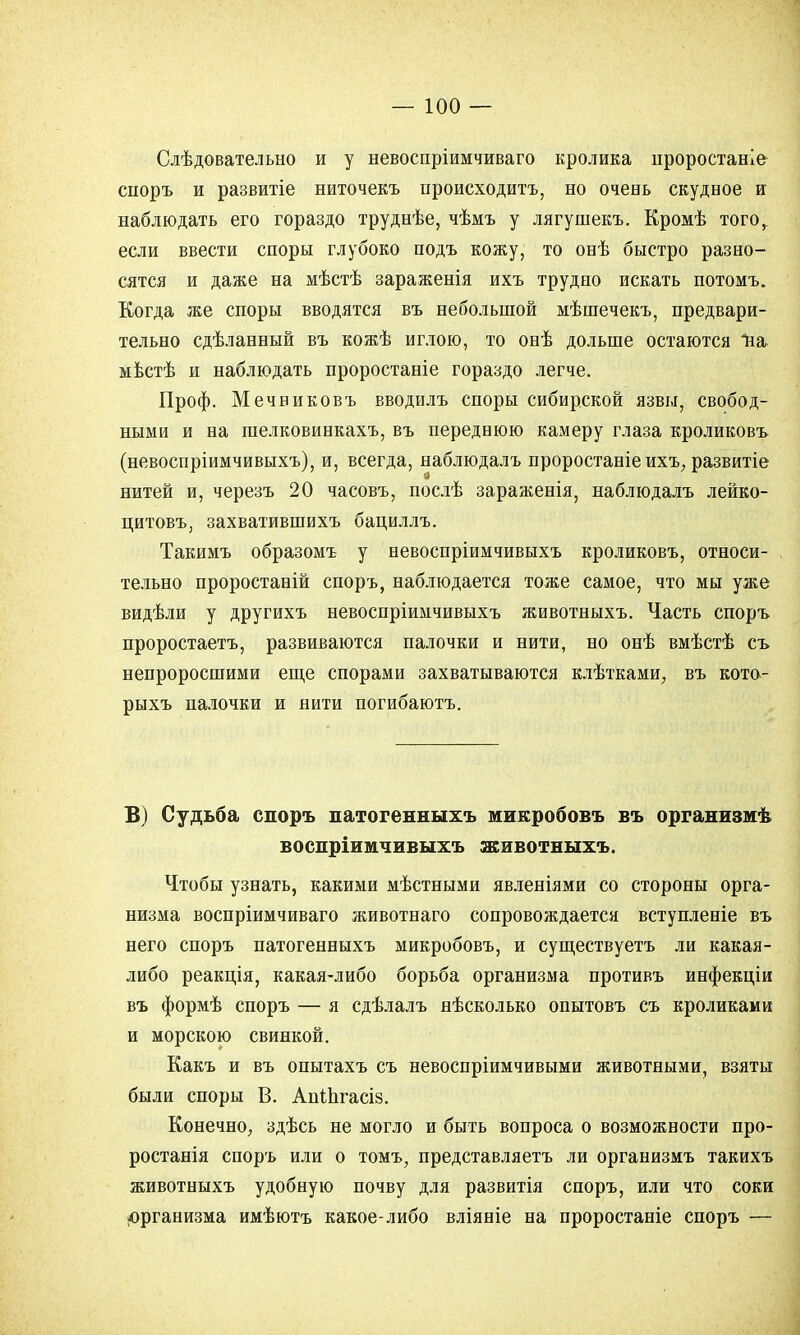 Слѣдовательно и у невоспріимчиваго кролика проростаніе споръ и развитіе ниточекъ происходить, но очень скудное и наблюдать его гораздо труднѣе, чѣмъ у лягушекъ. Кромѣ того, если ввести споры глубоко подъ кожу, то онѣ быстро разно- сятся и даже на мѣстѣ зараженія ихъ трудно искать потомъ. Когда же споры вводятся въ небольшой мѣшечекъ, предвари- тельно сдѣланный въ кожѣ иглою, то онѣ дольше остаются ѣа мвстѣ и наблюдать проростаніе гораздо легче. Проф. Мечниковъ вводилъ споры сибирской язвы, свобод- ными и на гаелковинкахъ, въ переднюю камеру глаза кроликовъ (невоспріимчивыхъ), и, всегда, наблюдалъ проростаніе ихъ, развитіе нитей и, черезъ 20 часовъ, послѣ зараженія, наблюдалъ лейко- цитовъ, захватившихъ бациллъ. Такимъ образомъ у невоспріимчивыхъ кроликовъ, относи- тельно проростаній споръ, наблюдается тоже самое, что мы уже видѣли у другихъ невоспріимчивыхъ животныхъ. Часть споръ проростаетъ, развиваются палочки и нити, но онѣ вмѣстѣ съ непроросшими еще спорами захватываются клѣтками, въ кото- рыхъ палочки и нити погибаютъ. В) Судьба споръ патогенныхъ микробовъ въ организмѣ воспріимчивыхъ животныхъ. Чтобы узнать, какими мѣстными явленіями со стороны орга- низма воспріимчиваго животнаго сопровождается вступленіе въ него споръ патогенныхъ микробовъ, и существуетъ ли какая- либо реакція, какая-либо борьба организма противъ инфекціи въ формѣ споръ — я сдѣлалъ нѣсколько опытовъ съ кроликами и морскою свинкой. Какъ и въ опытахъ съ невоспріимчивыми животными, взяты были споры В. АпШгасіз. Конечно, здѣсь не могло и быть вопроса о возможности про- ростанія споръ или о томъ, представляетъ ли организмъ такихъ животныхъ удобную почву для развитія споръ, или что соки организма имѣютъ какое-либо вліяніе на проростаніе споръ —