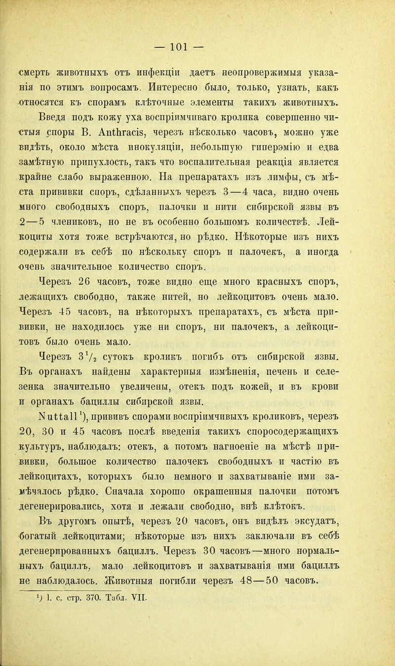 смерть животныхъ отъ инфекціи даетъ неопровержимыя указа- нія по этимъ вопросамъ. Интересно было, только, узнать, какъ относятся къ спорамъ клѣточные элементы такихъ животныхъ. Введя подъ кожу уха воспріимчиваго кролика совершенно чи- стыя споры В. АпіЬгасіз, черезъ нѣсколько часовъ, можно уже видѣть, около мѣста инокуляціи, небольшую гиперэмію и едва замѣтнуго припухлость, такъ что воспалительная реакція является крайне слабо выраженною. На препаратахъ изъ лимфы, съ мѣ- ста прививки споръ, сдѣланныхъ черезъ 3—4 часа, видно очень много свободныхъ споръ, палочки и нити сибирской язвы въ 2—5 члениковъ, но не въ особенно болыномъ количествѣ. Лей- коциты хотя тоже встрѣчаются, но рѣдко. Нѣкоторые изъ нихъ содержали въ себѣ по нѣскольку споръ и палочекъ, а иногда очень значительное количество споръ. Черезъ 26 часовъ, тоже видно еще много красныхъ споръ, лежащихъ свободно, также нитей, но лейкоцитовъ очень мало. Черезъ 45 часовъ, на нѣкоторыхъ препаратахъ, съ мѣста при- вивки, не находилось уже ни споръ, ни палочекъ, а лейкоци- товъ было очень мало. Черезъ 3 Ѵг сутокъ кроликъ погибъ отъ сибирской язвы. Въ органахъ найдены характерныя измѣненія, печень и селе- зенка значительно увеличены, отекъ подъ кожей, и въ крови и органахъ бациллы сибирской язвы. Мииаіі1), прививъ спорами воспріимчивыхъ кроликовъ, черезъ 20, 30 и 45 часовъ послѣ введенія такихъ споросодержащихъ культуръ, наблюдалъ: отекъ, а потомъ нагноеніе на мѣстѣ при- вивки, большое количество палочекъ свободныхъ и частію въ лейкоцитахъ, которыхъ было немного и захватываніе ими за- мѣчалось рѣдко. Сначала хорошо окрашенныя палочки потомъ дегенерировались, хотя и лежали свободно, внѣ клѣтокъ. Въ другомъ опытѣ, черезъ 20 часовъ, онъ видѣлъ эксудатъ, богатый лейкоцитами; нѣкоторые изъ нихъ заключали въ себѣ дегенерированныхъ бациллъ. Черезъ 30 часовъ—много нормаль- быхъ бациллъ, мало лейкоцитовъ и захватыванія ими бациллъ не наблюдалось. Животныя погибли черезъ 48—50 часовъ. 1) 1. с стр. 370. Табл. VII.
