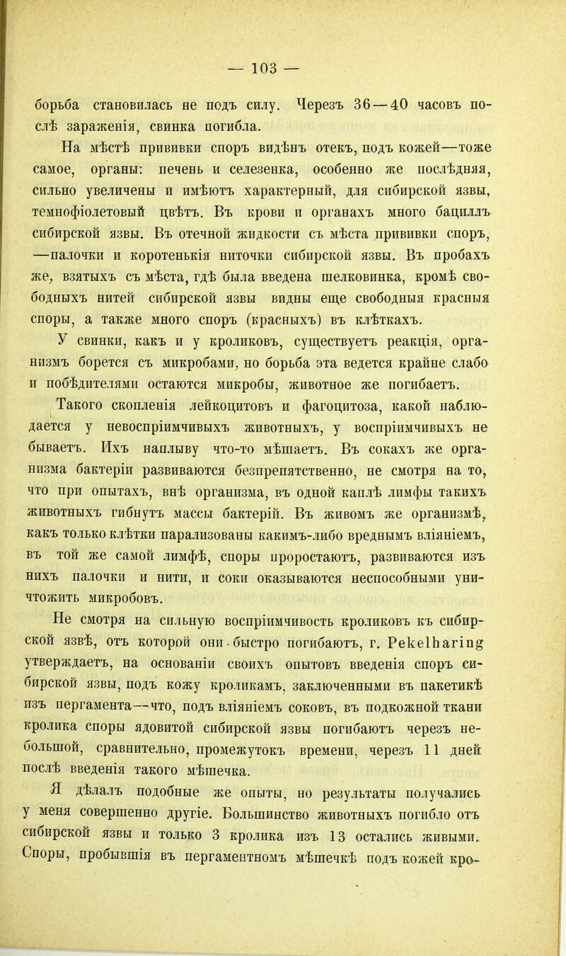 борьба становилась не подъ силу. Черезъ 36 — 40 часовъ по- слѣ зараженія, свинка погибла. На мѣстѣ прививки споръ видѣнъ отекъ, подъ кожей—тоже самое, органы: печень и селезенка, особенно же послѣдняя, сильно увеличены и имѣютъ характерный, для сибирской язвы, темнофіолетовый цвѣтъ. Въ крови и органахъ много бациллъ сибирской язвы. Въ отечной жидкости съ мѣста прививки споръ, —палочки и коротенькія ниточки сибирской язвы. Въ пробахъ же, взятыхъ съ мѣста, гдѣ была введена шелковинка, кромѣ сво- бодныхъ нитей сибирской язвы видны еще свободныя красныя споры, а также много споръ (красныхъ) въ клѣткахъ. У свинки, какъ и у кроликовъ, существуетъ реакція, орга- низмъ борется съ микробами, но борьба эта ведется крайне слабо и побѣдителями остаются микробы, животное же иогибаетъ. Такого скопленія лейкоцитовъ и фагоцитоза, какой наблю- дается у невоспріимчивыхъ животныхъ, у воспріимчивыхъ не бываетъ. Ихъ наплыву что-то мѣшаетъ. Въ сокахъ же орга- низма бактеріи развиваются безпрепятственно, не смотря на то, что при опытахъ, внѣ организма, въ одной каплѣ лимфы такихъ животныхъ гибнутъ массы бактерій. Въ живомъ же организмѣ, какъ только клѣтки парализованы какимъ-либо вреднымъ вліяніемъ, въ той же самой лимфѣ, споры ороростаютъ, развиваются изъ нихъ палочки и нити, и соки оказываются неспособными уни- чтожить микробовъ. Не смотря на сильную воспріимчивость кроликовъ къ сибир- ской язвѣ, отъ которой они-быстро погибаютъ, г. Рекеіпагіп^ утверждаетъ, на основаніи своихъ опытовъ введенія споръ си- бирской язвы, подъ кожу кроликамъ, заключенными въ пакетикѣ изъ пергамента—что, подъ вліяніемъ соковъ, въ подкожной ткани кролика споры ядовитой сибирской язвы погибаютъ черезъ не- большой, сравнительно, промежутокъ времени, черезъ 11 дней послѣ введенія такого мѣшечка. Я дѣлалъ подобные же опыты, но результаты получались у меня совершенно другіе. Большинство животныхъ погибло отъ сибирской язвы и только 3 кролика изъ 13 остались живыми. Споры, пробывшія въ пергаментномъ мѣшечкѣ подъ кожей кро-