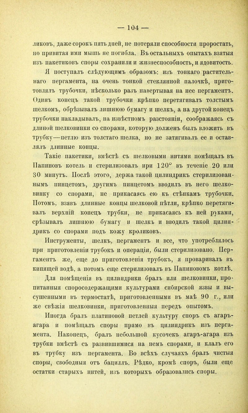 ликовъ, даже сорокъ пять дней, не потеряли способности проростать, но привитая ими мышь не погибла. Въ остальныхъ опытахъ взятыя изъ пакетиковъ споры сохранили и жизнеспособность, и ядовитость. Я поступалъ слѣдующимъ образомъ: изъ тонкаго раститель- наго пергамента, на очень тонкой стеклянной палочкѣ, приго- товлялъ трубочки, нѣсколько разъ навертывая на нее пергаментъ. Одинъ конецъ такой трубочки крѣпко перетягивалъ толстымъ шелкомъ, обрѣзывалъ лишнюю бумагу и шелкъ, а на другой конецъ трубочки накладывалъ, на извѣстномъ разстояніи, соображаясь съ длиной шелковинки со спорами, которую долженъ былъ вложить въ трубку—петлю изъ толстаго шелка, но не затягивалъ ее и остав- лялъ длинные концы. Такіе пакетики, вмѣстѣ съ шелковыми нитями помѣщалъ въ Папиновъ котель и стерилизовалъ ири 120° въ теченіе 20 или 30 минутъ. Послѣ этого, держа такой цилиндрикъ стерилизован- нымъ нинцетомъ, другимъ пинцетомъ вводилъ въ него шелко- винку со спорами, не прикасаясь ею къ стѣнкамъ трубочки. ХІотомъ, взявъ длинные концы шелковой пѣтли, крѣпко перетяги- валъ верхній конецъ трубки, не прикасаясь къ ней руками, срѣзывалъ лишнюю бумагу и шелкъ и вводилъ такой цилин- дрикъ со спорами подъ кожу кроликовъ. Инструменты, шелкъ, пергаментъ и все, что употреблялось при приготовленіи трубокъ и операціи, были стерилизовано. Пер- гаментъ же, еще до приготовленія трубокъ, я проваривалъ въ кипящей водѣ, а потомъ еще стерилизовалъ въ Папиновомъ котлѣ. Для помѣщенія въ цилиндрики бралъ или шелковинки, про- питанныя споросодержащими культурами сибирской язвы и вы- сушенными въ термостатѣ, приготовленными въ маѣ 90 г., или же свѣжія шелковинки, приготовленныя передъ опытомъ. Иногда бралъ платиновой петлей культуру споръ съ агаръ- агара и помѣщалъ споры прямо въ цилиндрикъ изъ перга- мента. Наконецъ, бралъ небольшой кусочекъ агаръ-агара изъ трубки вмѣстѣ съ развившимися на немъ спорами, и клалъ его въ трубку изъ пергамента. Во всѣхъ случаяхъ бралъ чистыя споры, свободныя отъ бациллъ. Рѣдко, кромѣ споръ, были еще остатки старыхъ нитей, изъ которыхъ образовались споры.