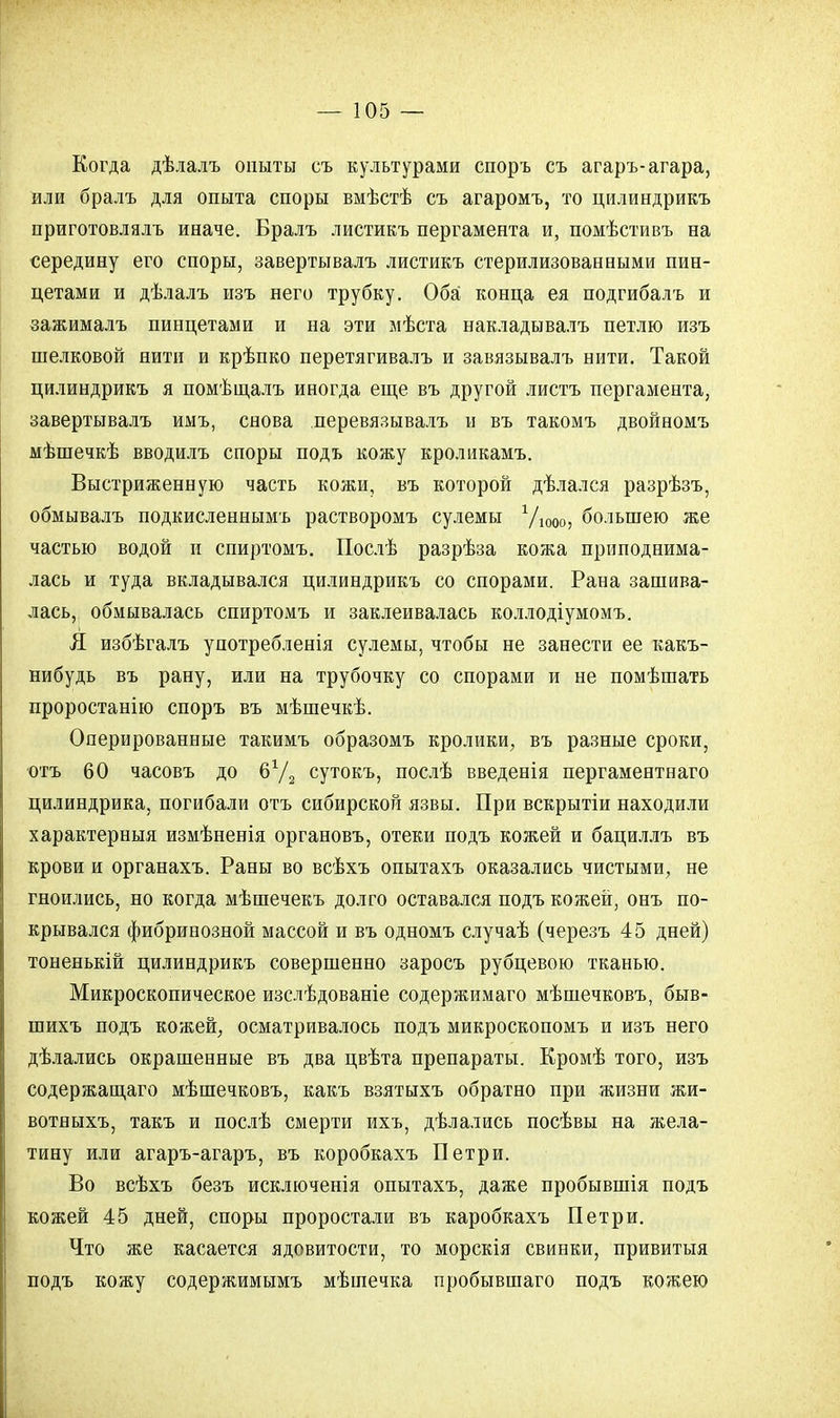 Когда дѣлалъ опыты съ культурами споръ съ агаръ-агара, или бралъ для опыта споры вмѣстѣ съ агаромъ, то цилиндрикъ приготовлялъ иначе. Бралъ листикъ пергамента и, помѣстивъ на середину его споры, завертывалъ листикъ стерилизованными пин- цетами и дѣлалъ изъ него трубку. Оба конца ея подгибалъ и зажималъ пинцетами и на эти мѣста накладывалъ петлю изъ шелковой нити и крѣпко перетягивалъ и завязывалъ нити. Такой цилиндрикъ я помѣщалъ иногда еще въ другой листъ пергамента, завертывалъ имъ, снова перевязывалъ и въ такомъ двойномъ мѣшечкѣ вводилъ споры подъ кожу кроликамъ. Выстриженную часть кожи, въ которой дѣлался разрѣзъ, обмывалъ подкисленнымъ растворомъ сулемы Уюоо, большею же частью водой и спиртомъ. Послѣ разрѣза кожа приподнима- лась и туда вкладывался цилиндрикъ со спорами. Рана зашива- лась, обмывалась спиртомъ и заклеивалась коллодіумомъ. Я избѣгалъ употребленія сулемы, чтобы не занести ее какъ- нибудь въ рану, или на трубочку со спорами и не помѣшать проростанію споръ въ мѣшечкѣ. Оперированные такимъ образомъ кролики, въ разные сроки, отъ 60 часовъ до б72 сутокъ, послѣ введенія пергаментнаго цилиндрика, погибали отъ сибирской язвы. При вскрытіи находили характерныя измѣненія органовъ, отеки подъ кожей и бациллъ въ крови и органахъ. Раны во всѣхъ опытахъ оказались чистыми, не гноились, но когда мѣшечекъ долго оставался подъ кожей, онъ по- крывался фибринозной массой и въ одномъ случаѣ (черезъ 45 дней) тоненькій цилиндрикъ совершенно заросъ рубцевою тканью. Микроскопическое изслѣдованіе содержимаго мѣшечковъ, быв- шихъ подъ кожей, осматривалось подъ микроскопомъ и изъ него дѣлались окрашенные въ два цвѣта препараты. Кромѣ того, изъ содержащего мѣшечковъ, какъ взятыхъ обратно при жизни жи- вотныхъ, такъ и послѣ смерти ихъ, дѣлались посѣвы на жела- тину или агаръ-агаръ, въ коробкахъ Петри. Во всѣхъ безъ исключенія опытахъ, даже пробывшія подъ кожей 45 дней, споры проростали въ каробкахъ Петри. Что же касается ядовитости, то морскія свинки, привитыя подъ кожу содержимымъ мѣшечка пробывшаго подъ кожею