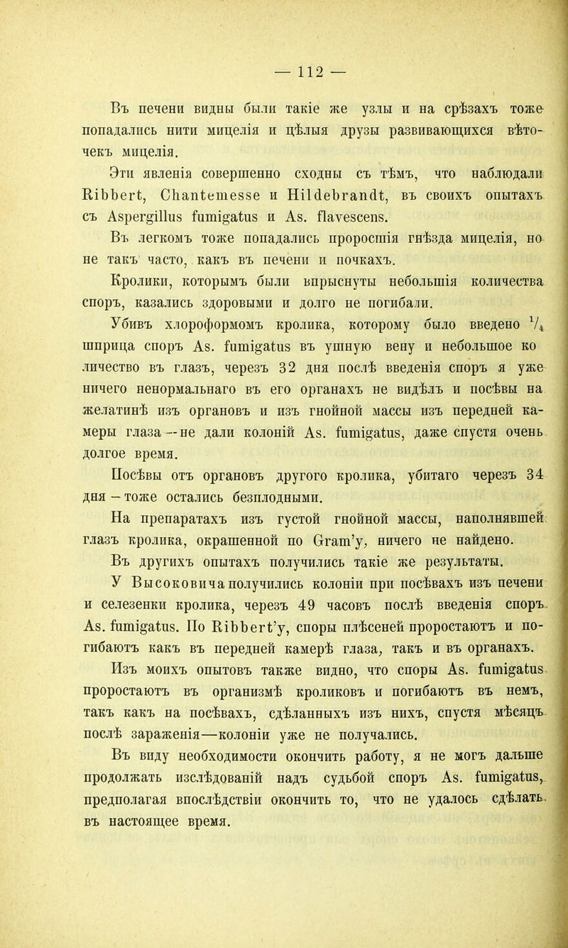 Въ печени видны были такіе же узлы и на срѣзахъ тоже попадались нити мицелія и цѣлыя друзы развивающихся вѣто- чекъ мицелія. Эти явленія совершенно сходны съ тѣмъ, что наблюдали КіЪЪегі, Спапіетеззе и НіЫеЪгапси, въ своихъ опытахъ съ Азрег^Шиз гиті§аі.из и Аз. Паѵезсепз. Въ легкомъ тоже попадались проросшія гнѣзда мицелія, но не такъ часто, какъ въ печени и почкахъ. Кролики, которымъ были впрыснуты неболыпія количества споръ, казались здоровыми и долго не погибали. Убивъ хлороформомъ кролика, которому было введено Ѵ4 шприца споръ Аз. ішпі^аіиз въ ушную вену и небольшое ко личество въ глазъ, черезъ 32 дня послѣ введенія споръ я уже ничего ненормальнаго въ его органахъ не видѣлъ и посѣвы на желатинѣ изъ органовъ и изъ гнойной массы изъ передней ка- меры глаза—не дали колоній Аз. пшіі&аиіз, даже спустя очень долгое время. Посѣвы отъ органовъ другого кролика, убитаго черезъ 34 дня — тоже остались безплодными. На препаратахъ изъ густой гнойной массы, наполнявшей глазъ кролика, окрашенной по Огат'у, ничего не найдено. Въ другихъ опытахъ получились такіе же результаты. У Высоковичаполучились колоніи при посѣвахъ изъ печени и селезенки кролика, черезъ 49 часовъ послѣ введенія споръ. Аз. гиті^аідіз. По КіЪЪегі'у, споры плѣсеней проростаютъ и по- гибаютъ какъ въ передней камерѣ глаза, такъ и въ органахъ. Изъ моихъ опытовъ также видно, что споры Аз. іишідаідіз проростаютъ въ организмѣ кроликовъ и погибаютъ въ немъ, такъ какъ на посѣвахъ, сдѣланныхъ изъ нихъ, спустя мѣсяцъ послѣ зараженія—колоніи уже не получались. Въ виду необходимости окончить работу, я не могъ дальше продолжать изслѣдованій надъ судьбой споръ Аз. {пті^аиіз, предполагая впослѣдствіи окончить то, что не удалось сдѣлать. въ настоящее время.