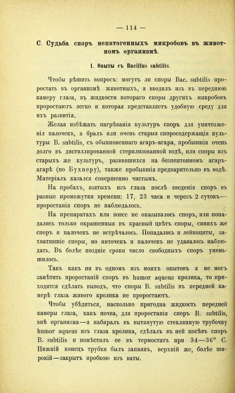 С. Судьба споръ непатогѳнныхъ микробовъ въ живот- номъ организмѣ. 1. Опыты съ ВасіІ1и§ 8иІ)Ші8. Чтобы рѣшить вопросъ: могутъ ли споры Вас. зиЪШіз про- ростать въ организмѣ животныхъ, я вводилъ изъ въ переднюю камеру глаза, въ жидкости котораго споры другихъ микробовъ проростаютъ легко и которая представляетъ удобную среду для ихъ развитія. Желая избѣжать нагрѣванія культуръ споръ для уничтоже- ны палочекъ, я бралъ или очень старыя споросодержащія куль- туры В. зиЪШіз, съ обыкновеннаго агаръ-агара, пробывшія очень долго въ дистиллированной стерилизованной водѣ, или споры изъ старыхъ же культуръ, развившихся на безпептонномъ агаръ- агарѣ (по Бухнеру), также пробывшія предварительно въ водѣ. Матеріалъ казался совершенно чистымъ. На пробахъ, взятыхъ изъ глаза послѣ введенія споръ въ разные промежутки времени: 17, 23 часа и черезъ 2 сутокъ— проростанія споръ не наблюдалось. На препаратахъ или вовсе не оказывалось споръ, или попа- дались только окрашенныя въ красный цвѣтъ споры, синихъ же споръ и палочекъ не встрѣчалось. Попадались и лейкоциты, за- хватившіе споры, но ниточекъ и палочекъ не удавалось наблю- дать. Въ болѣе поздніе сроки число свободныхъ споръ умень- шилось. Такъ какъ ни въ одномъ изъ моихъ опытовъ я не могъ замѣтить проростаній споръ въ Ьитог адиеиз кролика, то при- ходится сдѣлать выводъ, что споры В. йпЪШів въ передней ка- мерѣ глаза живого кролика не проростаютъ. Чтобы убѣдиться, насколько пригодна жидкость передней камеры глаза, какъ почва, для проростанія споръ В. виЬШіз, внѣ организма—я набиралъ въ вытянутую стеклянную трубочку Ьитог адиеиз изъ глаза кролика, сдѣлалъ въ ней посѣвъ споръ В. виЪШіз и помѣстилъ ее въ термостатъ при 34—36° С. Нижній конецъ трубки былъ запаянъ, верхній же, болѣе ши- рокій—закрытъ пробкою изъ ваты.