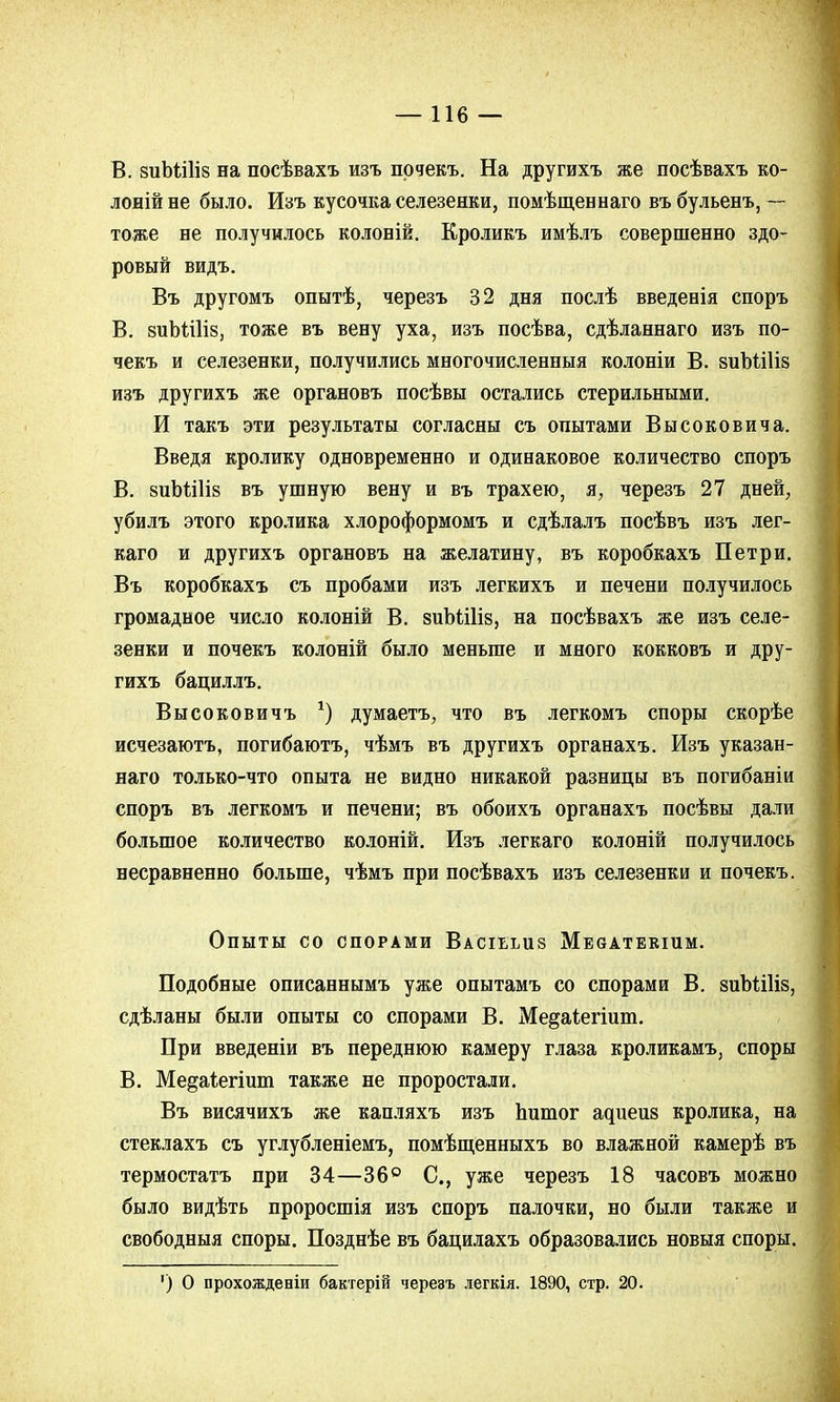 —116 — В. виЪШіз на посѣвахъ изъ почекъ. На другихъ же посѣвахъ ко- лоній не было. Изъ кусочка селезенки, помѣщеннаго въ бульенъ, — тоже не получилось колоній. Кроликъ имѣлъ совершенно здо- ровый видъ. Въ другомъ опытѣ, черезъ 32 дня послѣ введенія споръ В. зиЬШіз, тоже въ вену уха, изъ посѣва, сдѣланнаго изъ по- чекъ и селезенки, получились многочисленныя колоніи В. зиЪШів изъ другихъ же органовъ посѣвы остались стерильными. И такъ эти результаты согласны съ опытами Высоковича. Введя кролику одновременно и одинаковое количество споръ В. 8иЪШІ8 въ ушную вену и въ трахею, я, черезъ 27 дней, убилъ этого кролика хлороформомъ и сдѣлалъ поеѣвъ изъ лег- каго и другихъ органовъ на желатину, въ коробкахъ Петри. Въ коробкахъ съ пробами изъ легкихъ и печени получилось громадное число колоній В. зиМШв, на посѣвахъ же изъ селе- зенки и почекъ колоній было меньше и много кокковъ и дру- гихъ бациллъ. Высоковичъ *) думаетъ, что въ легкомъ споры скорѣе исчезаютъ, погибаютъ, чѣмъ въ другихъ органахъ. Изъ указан- наго только-что опыта не видно никакой разницы въ погибаніи споръ въ легкомъ и печени; въ обоихъ органахъ посѣвы дали большое количество колоній. Изъ легкаго колоній получилось несравненно больше, чѣмъ при посѣвахъ изъ селезенки и почекъ. Опыты со спорами Влсіььиз МЕбАТБКіиМ. Подобные описаннымъ уже опытамъ со спорами В. аиЪШіз, сдѣланы были опыты со спорами В. Ме^аіегшт. При введеніи въ переднюю камеру глаза кроликамъ, споры В. Ме^аіегіит также не проростали. Въ висячихъ же капляхъ изъ Ьитог адиеиз кролика, на стеклахъ съ углубленіемъ, помѣщенныхъ во влажной камерѣ въ термостатъ при 34—36° С., уже черезъ 18 часовъ можно было видѣть проросшія изъ споръ палочки, но были также и свободныя споры. Позднѣе въ бацилахъ образовались новыя споры. ') О прохожденіи бактерій черезъ легкія. 1890, стр. 20.