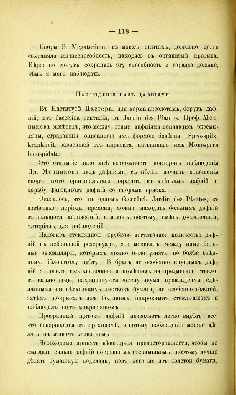 I — 118 — Споры В. Ме&аіегіит, въ моихъ опытахъ, довольно долго сохраняли жизнеспособность, находясь въ организмѣ кролика. Вѣроятно могутъ сохранять эту способность и гораздо дольше, чѣмъ я могъ наблюдать. Наблюденія надъ дафніями. Въ Институтѣ Па стёр а, для корма аксолотамъ, берутъ даф- ній, изъ бассейна рептилій, въ ^гсііп Лев Ріапѣев. Проф. Меч- никовъ замѣтилъ, что между этими дафніями попадались экземп- ляры, страдавтпія описанною имъ формою болѣзни-—Зргоззрііг- кгапкпеіі, зависящей отъ паразита, названнаго имъ Мопозрога Ъісизрісіаѣа. Это открытіе дало мнѣ возможность повторить наблюденія Пр. Мечникова надъ дафніями, съ цѣлію изучить отношенія споръ этого оригинальнаго паразита къ клѣткамъ дафній и борьбу фагоцитовъ дафній со спорами грибка. Оказалось, что въ одномъ бассейнѣ ^гсіт сіез Ріапіез, въ извѣстные періоды времени, можно находить больныхъ дафній въ болыномъ количествѣ, и я могъ, поэтому, имѣть достаточный, матеріалъ для наблюденій. Наловивъ стеклянного трубкою достаточное количество даф- ній въ небольшой резервуаръ, я отыскивалъ между ними боль- ные экземпляры, которыхъ можно было узнать по болѣе блѣд- ному, бѣловатому цвѣту. Выбравъ не особенно крупныхъ даф- ній, я ловилъ ихъ кисточкою и помѣщалъ на предметное стекло, въ каплю воды, находившуюся между двумя прокладками сдѣ- ланными изъ нѣсколькихъ листковъ бумаги, не особенно толстой, затѣмъ покрывалъ ихъ болыпимъ покровнымъ стеклышкомъ и наблюдалъ подъ микроскопомъ. Прозрачный щитокъ дафній позволяете легко видѣть все, что совершается въ организмѣ, и потому наблюденія можно дѣ- лать на живомъ животномъ. Необходимо принять нѣкоторыя предосторожности, чтобы не сжимать сильно дафній покровнымъ стеклышкомъ, поэтому лучше дѣлать бумажную подкладку подъ него не изъ толстой бумаги,