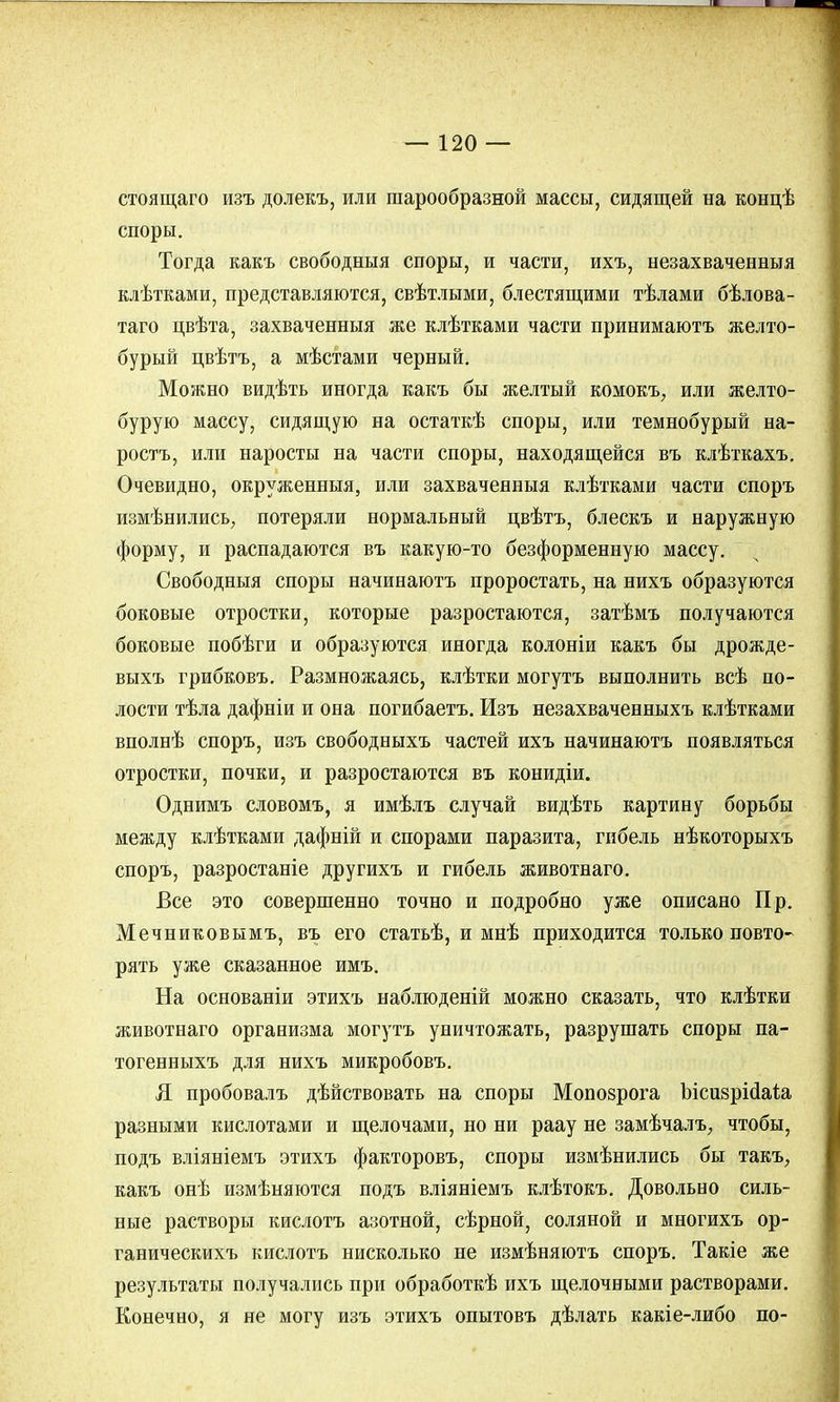 стоящаго изъ долекъ, или шарообразной массы, сидящей на концѣ споры. Тогда какъ свободныя споры, и части, ихъ, незахваченныя клѣтками, представляются, свѣтлыми, блестящими тѣлами бѣлова- таго цвѣта, захваченныя же клѣтками части принимаютъ желто- бурый цвѣтъ, а мѣстами черный. Можно видѣть иногда какъ бы желтый комокъ, или желто- бурую массу, сидящую на остаткѣ споры, или темнобурый на- ростъ, или наросты на части споры, находящейся въ клѣткахъ. Очевидно, окруженныя, или захваченныя клѣтками части споръ измѣнились, потеряли нормальный цвѣтъ, блескъ и наружную форму, и распадаются въ какую-то безформенную массу. Свободныя споры начинаютъ проростать, на нихъ образуются боковые отростки, которые разростаются, затѣмъ получаются боковые побѣги и образуются иногда колоніи какъ бы дрожде- выхъ грибковъ. Размножаясь, клѣтки могутъ выполнить всѣ по- лости тѣла дафніи и она погибаетъ. Изъ незахваченныхъ клѣтками вполнѣ споръ, изъ свободныхъ частей ихъ начинаютъ появляться отростки, почки, и разростаются въ конидіи. Однимъ словомъ, я имѣлъ случай видѣть картину борьбы между клѣтками дафній и спорами паразита, гибель нѣкоторыхъ споръ, разростаніе другихъ и гибель животнаго. Все это совершенно точно и подробно уже описано Пр. Мечниковымъ, въ его статьѣ, и мнѣ приходится только повто- рять уже сказанное имъ. На основаніи этихъ наблюденій можно сказать, что клѣтки животнаго организма могутъ уничтожать, разрушать споры па- тогенныхъ для нихъ микробовъ. Я пробовалъ дѣйствовать на споры Мопозрога Ъісизрісіаіа разными кислотами и щелочами, но ни раау не замѣчалъ, чтобы, подъ вліяніемъ этихъ факторовъ, споры измѣнились бы такъ, какъ онѣ измѣняются подъ вліяніемъ клѣтокъ. Довольно силь- ные растворы кислотъ азотной, сѣрной, соляной и многихъ ор- ганическихъ кислотъ нисколько не измѣняютъ споръ. Такіе же результаты получались при обработкѣ ихъ щелочными растворами. Конечно, я не могу изъ этихъ опытовъ дѣлать какіе-либо по-