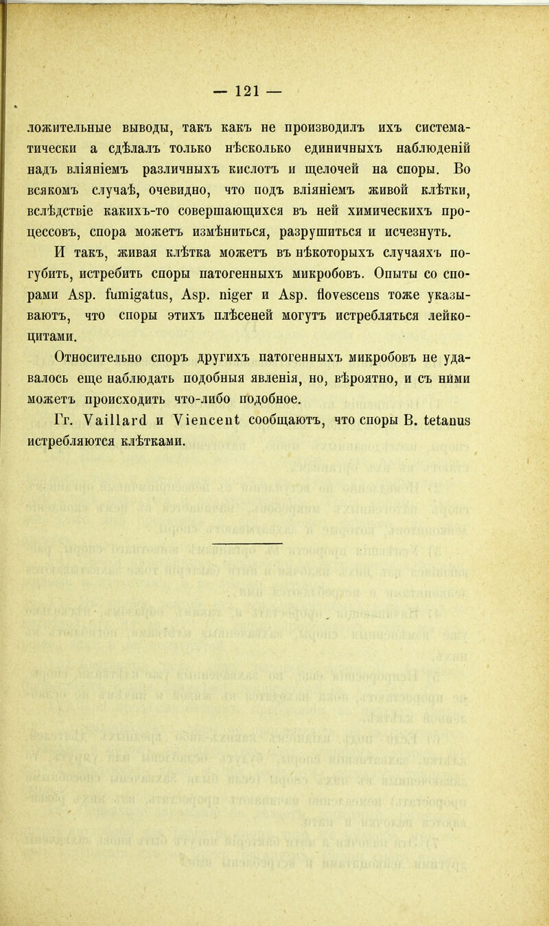 ложительные выводы, такъ какъ не производилъ ихъ система- тически а сдѣлалъ только нѣсколько единичныхъ наблюденій надъ вліяніемъ различныхъ кислотъ и щелочей на споры. Во всякомъ случаѣ, очевидно, что подъ вліяніемъ живой клѣтки, вслѣдствіе какихъ-то совершающихся въ ней химическихъ про- цессовъ, спора можетъ измѣниться, разрушиться и исчезнуть. И такъ, живая клѣтка можетъ въ нѣкоторыхъ случаяхъ по- губить, истребить споры патогенныхъ микробовъ. Опыты со спо- рами Азр. іпті^аіиз, Азр. пі^ег и Азр. йоѵезсепз тоже указы- ваютъ, что споры этихъ плѣсеней могутъ истребляться лейко- цитами. Относительно споръ другихъ патогенныхъ микробовъ не уда- валось еще наблюдать подобныя явленія, но, вѣроятно, и съ ними можетъ происходить что-либо подобное. Гг. Ѵаіііагсі и Ѵіепсепі сообщаютъ, что споры В. іеіапиа истребляются клѣтками.