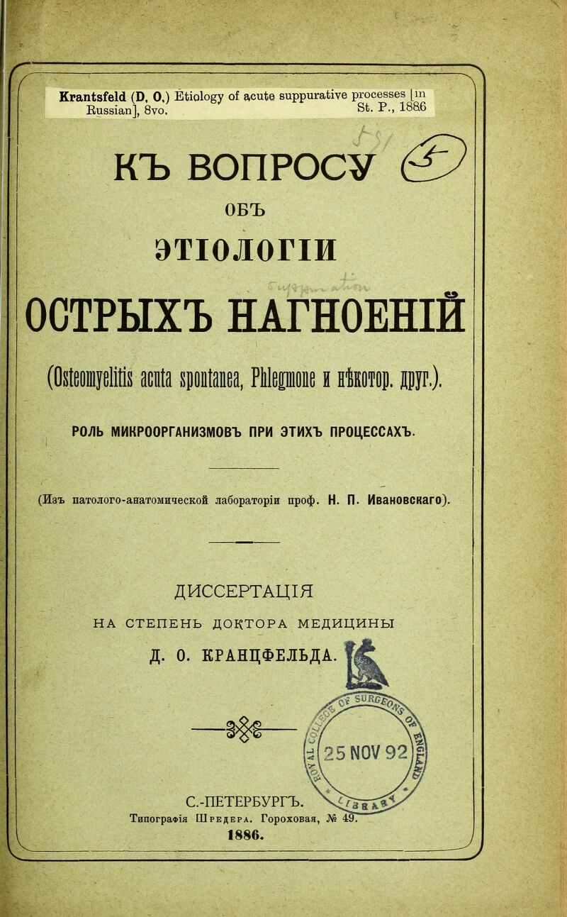 ( КгапівШ (Б. О,) Ёйо1о§у оі асиЪѳ вирригаѣіѵе ргосеввез [т Виввіап], 8ѵо. 8Ѣ. Р., 1886 КЪ ВОПРОСУ & ОБЪ ЭТІОЛОГІИ ОСТРЫХЪ НАГНОЕНІИ (ОйеовдеШн асиіа хропіапеа, Шеропе и нѣкотор. дур.). РОЛЬ МИКРООРГАНИЗМОВЪ ПРИ ЭТИХЪ ПРОЦЕССАХЪ. (Изъ патолого-анатомической лабораторіи проф. Н. П. Ивановскаго). ДИССЕРТАЦІЯ НА СТЕПЕНЬ ДОКТОРА МЕДИЦИНЫ Д. О. КРАНЦФЕЛЬДА. С.-ПЕТЕРБУРГЪ. ТипограФІя Шредера. Гороховая, № 497 1886.