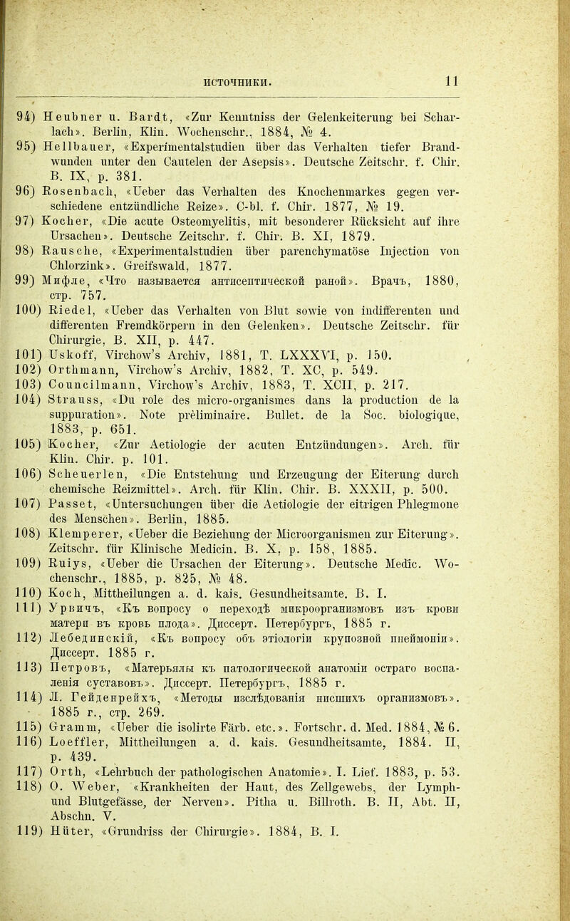 94) НеиЪпег и. ВагЛі, «2иг Кеипішвв Лег Сгеіепкеіѣегип^ Ъеі 8скаг- Іасіі». Вегііп, КНп. ДѴосІіеивсЬг., 1884, № 4. 95) НеІІЪаиег, «ЕхрегітепЫвІпіЛіеп ііЪег Лае ѴегІіаКеи ііеіег ВгапЛ- \ѵшіЛеп ипіег Леи СаЫеІеп Лег Азерзів». Беиівсііе 2еіі,всІіг. і. СЫг. В. IX, р. 381. 96) КовепЪасІі, «ЦеЪег Лав ѴегІіаКеп Лев Кпосііептагкез §'е^еп ѵег- всЫеЛепе еігЬгйпЛНсІіе Кеіяе». С-Ы. і'. СЫг. 1877, № 19. 97) Косііег, «Біе асиіе ОвѣеотуеІШв, тіі ЪевоиЛегег КіісквісЫ аиі іЪге ПгзасЬеп». Беиѣвсііе 2ейвсЬг. і. СЫг. В. XI, 1879. 98) Каивске, «ЕхрегітепіаЫиЛіеп йЬег рагепспутаШзе ІщесЫоп ѵоп СЫоггіпк». ОггеіГвѵгаЫ, 1877. 99) Мифле, «Что называется антисептической раной». Врачъ, 1880, стр. 757. 100) КіеЛеІ, «ІІеЬег Лав ѴегЬаІІеп ѵоп Віиі воше ѵоп икНпегеЫеп шісі сИЯегепѣеп ЕгетЛкогрегп іп Леп Сгеіепкеп». Беиівске 2еіі8с1іг. Шг СЫгиг^іе, В. XII, р. 447. 101) ІІвкоіі, ѴігсЬоѴв АгсЫѵ, 1881, Т. ЬХХХѴІ, р. 150. 102) ОгѣЬтапп, ѴігсЬоѴв АгсЬіѵ, 1882, Т. ХС, р. 549. 103) Соипсіітапп, УксЪоту'в АгсЬіѵ, 1883, Т. ХСІІ, р. 217. 104) 8і.гаивв, «Би гоіе Лев тісго-ог§-ашвтев сіапв 1а ргоЛисІіоп сіе 1а вирригаНоп». Ыоѣе ргёіітіпаіге. ВиІМ. Ле 1а 8ос. Ыо1о§щие, 1883, р. 651. 105) Ко с пег, «2пг Аеііоіо&іе Лег асЫеп ЕпШтЛті^еп». Агск. Шг Кііп. СЫг. р. 101. 106) Зсііеиегіеп, «Біе Епѣ8Іе1тіі§- ипсі Ег2еи§;ші^ Лег Еііегап^ сіигсЬ сііетівсііе ВеігтіМеЬ. Агсп. Шг КНп. СЫг. В. XXXII, р. 500. 107) Разве!, «ІТЫегвисІтп^еп ііЪег <1іе Аегіоіо^іе Лег еіѣгідеп РЫе§'тоие Лев Мепвсііеп». Вегііп, 1885. 108) Кіетрегег, «ИвЬег <1іе Вегіеітп^ Лег Місгоог^апізтеп гиг Еііегшщ». 2еііясЬг. Шг КІІпівсЬе МеЛісіп. В. X, р. 158, 1885. 109) Киіув, «ІГеЬег <ііе Ггвасііеп сіег ЕгЬегип§». В-еиѣвсІіе МеЛІс. ДѴо- сЬепзсЬг., 1885, р. 825, № 48. 110) Косіі, МійЬеіІип^еп а. Л. каІ8. СгезипсІІіеИватЬе. В. I. 111) Урвичъ, «Къ вопросу о переходѣ микроорганизмовъ изъ крови матери въ кровь плода». Диссерт. Петербургъ, 1885 г. 112) Лебединскій, «Къ вопросу объ этіологіи крупозной шіеймоніи». Диссерт. 1885 г. 113) Петровъ, «Матерьялы къ патологической анатоміи остраго воспа- ленія суставовъ». Диссерт. Петербургъ, 1885 г. 114) Л. Гейденрейхъ, «Методы изслѣдованія нисшихъ организмовъ». ■ 1885 г., стр. 269. 115) Сггатш, «ИеЪег сііе ізоіігѣе Ріііѣ. еѣс». ЕогІзсЬг. <і. Мей. 1884, № 6. 116) ЪоеШег, МіШіеіГші&еп а. Л. каіз. (гевтіЛкеііватѣе,, 1884. II, р. 439. 117) Огік, «ЬеЫішсІі сіег раікоіо^івсііеп Апаіотіе». I. Ілеі'. 1883, р. 53. 118) О. \ѴеЬег, «КгапкІіеИеи Лег Наиі, Лев 2е11§,еѵѵеЪ8, Лег Ьутрк- ипсі ВІи^еШзве, Лег Хегѵеп». РШіа и. Вііігоііі. В. II, АМ. II, АЬ8с1т. V. 119) Нйѣег, «СтшіЛгівв Лег СЫгиг&іе». 1884, В. I.