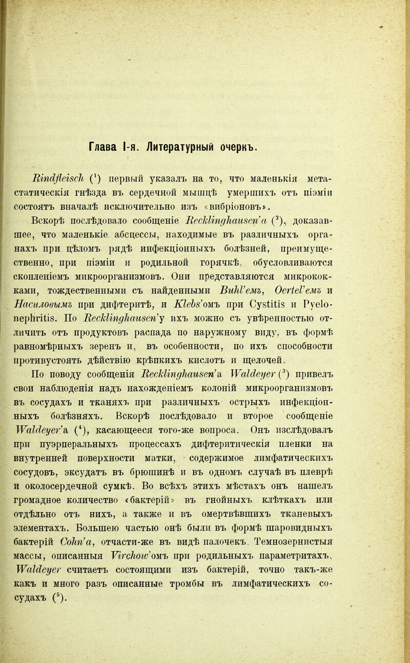 Глава 1-я. Литературный очеркь. ШпсфшсЪ (*) первый указалъ на то, что маленькія мета- статическая гнѣзда въ сердечной мышцѣ умершихъ отъ піэміи состоять вначалѣ исключительно изъ «вибріоновъ». Вскорѣ послѣдовало сообщеніе ВесЫіпдЪаизегіа (2), доказав- шее, что маленькіе. абсцессы, находимые въ различныхъ орга- нахъ при цѣломъ рядѣ инфекціонныхъ болѣзней, преимуще- ственно, при піэміи и родильной горячкѣ, обусловливаются скопленіемъ микроорганизмовъ. Они представляются микрокок- ками, тождественными съ найденными ВиЫ'емъ, ОегіеѴемъ и Насиловымъ при дифтеритѣ, и ЮеЪз'ожъ при СувШіз и Руеіо- перЬгШз. По ВескМпдЪаизеп'у ихъ можно съ увѣренностью от- личить отъ продуктовъ распада по наружному виду, въ формѣ равномѣрныхъ зеренъ и, въ особенности, по ихъ способности противустоять дѣйствію крѣпкихъ кислотъ и щелочей. По поводу сообщенія ВесЫіпдкаизегіа \ѴаЫеуег (3) привелъ свои наблюденія надъ нахожденіемъ колоній микроорганизмовъ въ сосудахъ и тканяхъ при различныхъ острыхъ инфекціон- ныхъ болѣзняхъ. Вскорѣ послѣдовало и второе сообщеніе ТѴаЫеуег'а, (4), касающееся того-же вопроса. Онъ изслѣдовалъ при пуэрперальныхъ процессахъ дифтеритическія пленки на внутренней поверхности матки, содержимое лимфатическихъ сосудовъ, эксудатъ въ брюшинѣ и въ одномъ случаѣ въ плеврѣ и околосердечной сумкѣ. Во всѣхъ этихъ мѣстахъ онъ нашелъ громадное количество «бактерій» въ гнойныхъ клѣткахъ или отдѣльно отъ нихъ, а также и въ омертвѣвшихъ тканевыхъ элементахъ. Большею частью онѣ были въ формѣ шаровидныхъ бактерій СоЬг'а, отчасти-же въ видѣ палочекъ. Темнозернистыя массы, описанныя ѴігсЛоіс^ошъ при родильныхъ параметритахъ, ^ѴаЫеуег считаетъ состоящими изъ бактерій, точно такъ-же какъ и много разъ описанные тромбы въ лимфатическихъ со- судахъ (5).