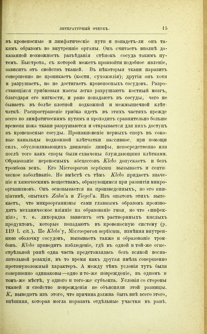 въ кровеносные и лимфатическіе пути и попадетъ-ли онъ та- кимъ образомъ во внутренніе органы. Онъ считаетъ вполнѣ до- казанной возможность разъѣданія стѣнокъ сосуда такимъ пу- темъ. Быстрота, съ которой можетъ произойти подобное явленіе, зависитъ отъ свойствъ тканей. Въ нѣкоторыя ткани паразитъ совершенно не проникаетъ (кости, сухожилія); другія онъ хотя и разрушаетъ, но не достигаетъ кровеносныхъ сосудовъ. Разро- стающіяся грибковыя массы легко разрушаютъ костный мозгъ, благодаря его мягкости, и рано попадаютъ въ сосуды, чего не бываетъ въ болѣе плотной подкожной и межмышечной клѣт- чаткѣ. Распространеніе грибка идетъ въ этихъ частяхъ прежде всего по лимфатическимъ путямъ и проходитъ сравнительно больше времени пока ткани разрушаются и открывается для нихъ доступъ въ кровеносные сосуды. Проникновеніе первыхъ споръ въ соко- вые канальцы подкожной клѣтчатки пассивное, при помощи силъ, обусловливающихъ движеніе лимфы, непосредственно или послѣ того какъ споры были схвачены блуждающими клѣтками. Обрадованіе переносныхъ абсцессовъ КІеЪз допускаетъ и безъ тромбоза венъ. Его Місгозрогоп зеріісига вызываетъ и септи- ческое заболѣваніе. Но вмѣстѣ съ тѣмъ КІеЪв придаетъ значе- ніе и химическимъ веществамъ, образующимся при развитіи микро- организмовъ. Онъ основывается на произведенныхъ, по его ини- ціативѣ, опытахъ и ТіедеѴв,. Изъ опытовъ этихъ выте- каетъ, что микроорганизмы сами главнымъ образомъ произво- дятъ механическое вліяніе на образованіе гноя, но что «инфек- ція», т. е. лихорадка зависитъ отъ растворимыхъ кислыхъ продуктовъ, которые попадаютъ въ кровеносную систему (р. 119 1. сіі.). По КЫз'у, Місгозрогоп зеріісит, измѣняя внутрен- нюю оболочку сосудовъ, вызываетъ также и образованіе тром- бовъ. КІеЪз приводить наблюденіе, гдѣ въ одной и той-же огне- стрѣльной ранѣ одна часть представлялась безъ всякой воспа- лительной реакціи, въ то время какъ другая имѣла совершенно противуположный характеръ. А между тѣмъ условія тутъ были совершенно одинаковы—одноито-же поврежденіе, въ одномъ и томъ-же мѣстѣ, у одного и того-же субъекта. Условія со стороны тканей и свойство поврежденія не объясняли этой разницы. К. выводить изъ этого, что причина должна быть внѣ всего этого, внѣшняя, которая могла поразить отдѣльные участки въ ранѣ.