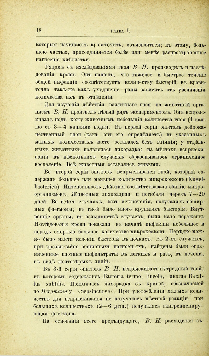 которыя начинаюсь кровоточить, изъязвляться; къ этому, боль- шею частью, присоединяется болѣе или менѣе распространенное нагноеніе клѣтчатки. Рядомъ съ изслѣдованіями гноя В. Н. производись и изслѣ- дованія крови. Онъ нашелъ, что тяжелое и быстрое теченіе общей инфекціи соотвѣтствуетъ количеству бактерій въ крови» точно такъ-же какъ ухудшеніе раны зависитъ отъ увеличенія количества ихъ въ отдѣленіи. Для изученія дѣйствія различнаго гноя на животный орга- низмъ В. Н. произвелъ цѣлый рядъ экспериментовъ. Онъ вспрыс- кивалъ подъ кожу животнымъ небольшія количества гноя (1 кап- лю съ 3—4 каплями воды). Въ первой серіи опытовъ доброка- чественный гной (какъ онъ его опредѣляетъ) въ указанныхъ малыхъ количествахъ часто оставался безъ вліянія; у отдѣль- ныхъ животныхъ появлялась лихорадка; на мѣстахъ вспрыски- ванія въ нѣсколькихъ случаяхъ образовывалось ограниченное воспаленіе. Всѣ животныя оставались живыми. Во второй серіи опытовъ вспрыскивался гной, который со- держалъ большее или меньшее количество микрококковъ (Ки§е1- Ъасіегіеп). Интензивность дѣйствія соотвѣтствовала обилію микро- организмовъ. Животныя лихорадили и погибали черезъ 7—20 дней. Во всѣхъ случаяхъ, безъ исключенія, получались обшир- ный флегмоны; въ гноѣ было много крупныхъ бактерій. Внут- ренніе органы, въ болыпинствѣ случаевъ, были мало поражены. Изслѣдованія крови показали въ началѣ инфекціи небольшое и передъ смертью большое количество микрококковъ. Нерѣдко мож- но было найти колоніи бактерій въ почкахъ, Въ 2-хъ случаяхъ, при чрезвычайно обширныхъ нагноеніяхъ, найдены были огра- ниченные плотные инфильтраты въ легкихъ и разъ, въ печени, въ видѣ желтосѣрыхъ линій. Въ 3-й серіи опытовъ В. Н. вспрыскивалъ путридный гной, въ которомъ содержались Вас^егіа Іегто, Ііпеоіа, иногда Васіі- 1іі8 8ііЪШІ8. Появлялась лихорадка съ кривой, обозначаемой по Вегдтапп'у, «8ерзіпсигѵе». При употребленіи малыхъ коли- чествъ для вспрыскиванья не получалось мѣстной реакціи; при болыпихъ количествахъ (2—6 §тт.) получалась гангренисциру- ющая флегмона. На основаніи всего предъидущаго, В. Н. расходится съ