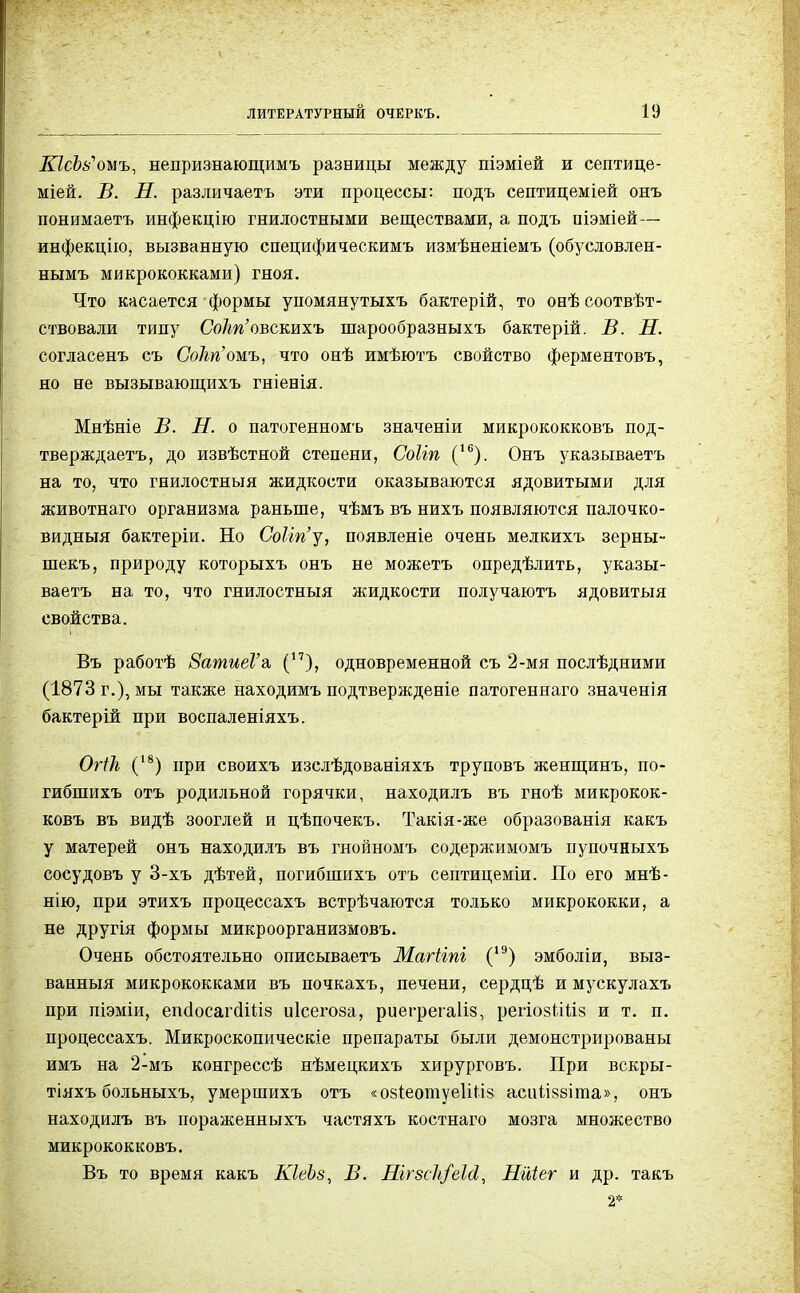 ШсЪь'оыъ, непризнающимъ разницы между піэміей и септице- міей. В. Н. различаетъ эти процессы: подъ септицеміей онъ понимаетъ инфекцію гнилостными веществами, а подъ піэміей— инфекцію, вызванную специфическимъ измѣненіемъ (обусловлен- нымъ микрококками) гноя. Что касается формы упомянутыхъ бактерій, то онѣсоотвѣт- ствовали типу Со/т'овскихъ шарообразныхъ бактерій. В. Н. согласенъ съ Со/ш'омъ, что онѣ имѣютъ свойство ферментовъ, но не вызывающихъ гніенія. Мнѣніе В. Н. о патогенномъ значеніи микрококковъ под- тверждаем, до извѣстной степени, Соііп (16). Онъ указываетъ на то, что гнилостныя жидкости оказываются ядовитыми для животнаго организма раньше, чѣмъ въ нихъ появляются палочко- видныя бактеріи. Но СоНп'у, появленіе очень мелкихъ зерны- шекъ, природу которыхъ онъ не можетъ опредѣлить, указы- ваетъ на то, что гнилостныя жидкости получаютъ ядовитыя свойства. Въ работѣ ЗатиеГа, (17), одновременной съ 2-мя послѣдними (1873 г.), мы также находимъ подтвержденіе патогеннаго значенія бактерій при воспаленіяхъ. ОгіЪ (18) при своихъ изслѣдованіяхъ труповъ женщинъ, по- гибшихъ отъ родильной горячки, находилъ въ гноѣ микрокок- ковъ въ видѣ зооглей и цѣпочекъ. Такія-же образованія какъ у матерей онъ находилъ въ гнойномъ содержимомъ пупочныхъ сосудовъ у 3-хъ дѣтей, погибіпихъ отъ септицеміи. По его мнѣ- нію, при этихъ процессахъ встрѣчаются только микрококки, а не другія формы микроорганизмовъ. Очень обстоятельно описываетъ Магііпі (1Э) эмболіи, выз- ванный микрококками въ почкахъ, печени, сердцѣ и мускулахъ при піэміи, епёосаічіііів иісегоза, риегрегаііз, регіозііііз и т. п. процессахъ. Микроскопическіе препараты были демонстрированы имъ на 2-мъ конгрессѣ нѣмецкихъ хирурговъ. При вскры- тіяхъ больныхъ, умершихъ отъ «озіеотуеШіз асіііІ88Іта», онъ находилъ въ пораженныхъ частяхъ костнаго мозга множество микрококковъ. Въ то время какъ КІеЬз, В. ШгзсІі/еЫ, Нйіег и др. такъ 2*