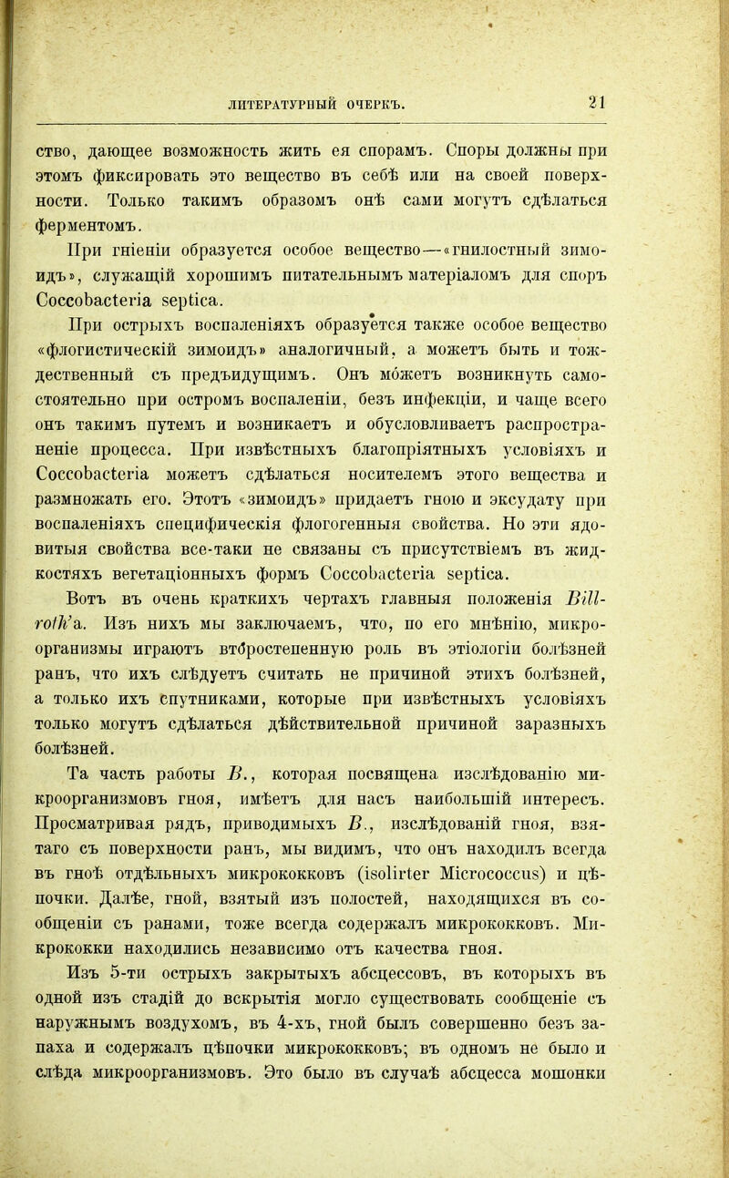 ЛИТЕРАТУРНЫЙ ОЧЕРКЪ. ство, дающее возможность жить ея спорамъ. Споры должны при этомъ фиксировать это вещество въ себѣ или на своей поверх- ности. Только такимъ образомъ онѣ сами могутъ сдѣлаться ферментомъ. При гніеніи образуется особое вещество—«гнилостный зимо- идъ», служащій хорошимъ питательнымъ матеріаломъ для споръ СоссоЬасіегіа зеркіса. При острыхъ воспаленіяхъ образуется также особое вещество «флогистическій зимоидъ» аналогичный, а можетъ быть и тож- дественный съ лредъидущимъ. Онъ можетъ возникнуть само- стоятельно при остромъ воспаленіи, безъ инфекціи, и чаще всего онъ такимъ путемъ и возникаетъ и обусловливаете распростра- неніе процесса. При извѣстныхъ благопріятныхъ условіяхъ и СоссоЬасіегіа можетъ сдѣлаться носителемъ этого вещества и размножать его. Этотъ «зимоидъ» придаетъ гною и эксудату при воспаленіяхъ специфическія флогогенныя свойства. Но эти ядо- витый свойства все-таки не связаны съ присутствіемъ въ жид- костяхъ вегетаціонныхъ формъ СоссоЬасІегіа аерііса. Вотъ въ очень краткихъ чертахъ главныя положенія ВШ- гоШк. Изъ нихъ мы заключаемъ, что, по его мнѣнію, микро- организмы играютъ второстепенную роль въ этіологіи болѣзней ранъ, что ихъ слѣдуетъ считать не причиной этихъ болѣзней, а только ихъ спутниками, которые при извѣстныхъ условіяхъ только могутъ сдѣлаться дѣйствительной причиной заразныхъ болѣзней. Та часть работы В., которая посвящена изслѣдованію ми- кроорганизмовъ гноя, имѣетъ для насъ наиболыпій интересъ. Просматривая рядъ, приводимыхъ Б., изслѣдованій гноя, взя- таго съ поверхности ранъ, мы видимъ, что онъ находилъ всегда въ гноѣ отдѣльныхъ микрококковъ (ізоіігіег Місгососсш) и цѣ- почки. Далѣе, гной, взятый изъ полостей, находящихся въ со- общеніи съ ранами, тоже всегда содержалъ микрококковъ. Ми- крококки находились независимо отъ качества гноя. Изъ 5-ти острыхъ закрытыхъ абсцессовъ, въ которыхъ въ одной изъ стадій до вскрытія могло существовать сообщеніе съ наружнымъ воздухомъ, въ 4-хъ, гной былъ совершенно безъ за- паха и содержалъ цѣпочки микрококковъ; въ одномъ не было и слѣда микроорганизмовъ. Это было въ случаѣ абсцесса мошонки