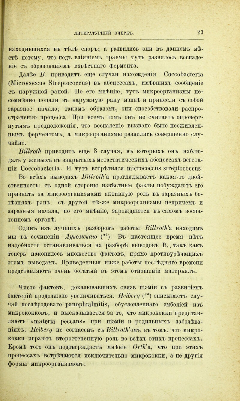 находившихся въ тѣлѣ споръ; а развились они въ данномъ мѣ- стѣ потому, что подъ вліяніемъ травмы тутъ развилось воспале- ніе съ образованіемъ извѣстнаго фермента. Далѣе В. приводить еще случаи нахожденія СоссоЬасіегіа (Місгососсііб Вігеріососсие) въ абсцессахъ, имѣвшихъ сообщеніе съ наружной раной. По его мнѣнію, тутъ микроорганизмы не- сомнѣнно попали въ наружную рану извнѣ и принесли съ собой заразное начало; такимъ образомъ, они способствовали распро- страненію процесса. При всемъ томъ онъ не считаетъ опроверг- нутымъ предполоясенія, что воспаленіе вызвано было неоживлен- нымъ ферментомъ, а микроорганизмы развились совершенно слу- чайно. ВШтоіТі приводить еще 3 случая, въ которыхъ онъ наблю- далъ у живыхъ въ закрытыхъ метастатическихъ абсцессахъ вегета- ціи СоссоЬасіегіа. И тутъ встрѣтился иіісгососспз зігеріососсиз. Во всѣхъ выводахъ ВШгоНг'а, проглядываетъ какая-то двой- ственность: съ одной стороны извѣстные факты побуждаютъ его признать за микроорганизмами активную роль въ заразныхъ бо- лѣзняхъ ранъ. съ другой тѣ-же микроорганизмы непричемъ и заразныя начала, по его мнѣнію, зарождаются въ самомъ воспа- ленномъ органѣ. Одинъ изъ лучшихъ разборовъ работы ВШгОІѢЧ находимъ мы въ сочиненіи Лукомскаго (22). Въ настоящее время нѣтъ надобности останавливаться на разборѣ выводовъ В., такъ какъ теперь накопилось множество фактовъ, прямо противурѣчащихъ этимъ выводамъ. Приведенный ниже работы послѣдняго времени представляютъ очень богатый въ этомъ отношеніи матерьялъ. Число фактовъ, доказывавшихъ связь піэміи съ развитіемъ бактерій продолжало увеличиваться. НеіЪегд (23) описываетъ слу- чай послѣродоваго рапоріііаітіііз, обусловленнаго эмболіей изъ микрококковъ, и высказывается за то, что микрококки представ- ляютъ «таіегіа рессапз» при піэміи и родильныхъ заболѣва- ніяхъ. НеіЪегд не согласенъ съ ВШгоіЬ,'ожь въ томъ, что микро- кокки играютъ второстепенную рожь во всѣхъ этихъ процессахъ. Кромѣ того онъ подтверждаетъ мнѣніе Огі1і'я, что при этихъ процессахъ встрѣчаются исключительно микрококки, а не другія формы микроорганизмовъ.