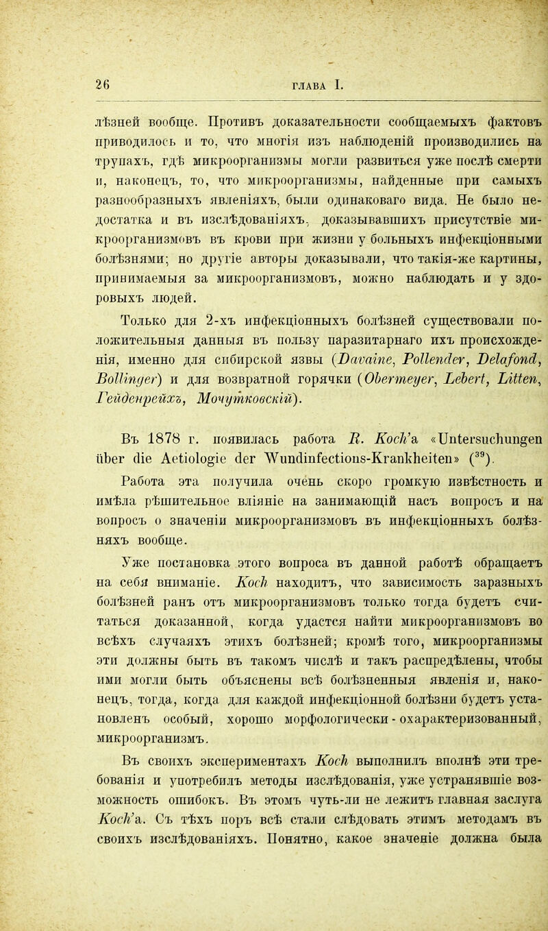лѣзней вообще. Противъ доказательности сообщаемыхъ фактовъ приводилось и то, что многія изъ наблюденій производились на трупахъ, гдѣ микроорганизмы могли развиться уже послѣ смерти п, наконецъ, то, что микроорганизмы, найденные при самыхъ разнообразныхъ явленіяхъ, были одинаковаго вида. Не было не- достатка и въ изслѣдованіяхъ. доказывавшихъ присутствіе ми- кроорганизмовъ въ крови при жизни у больныхъ инфекціонными болѣзнями; но другіе авторы доказывали, что такія-же картины, принимаемый за микроорганизмовъ, можно наблюдать и у здо- ровыхъ людей. Только для 2-хъ инфекціонныхъ болѣзней существовали по- ложительныя данныя въ пользу паразитарнаго ихъ происхожде- нія, именно для сибирской язвы (Ваѵаіпе, Роііепйеѵ, ВеІа/опЛ, ВоШпдег) и для возвратной горячки (ОЬегтеуег, ВеЪегі, Ыііеп, Гейденрейхъ, Моѵутковскш). Въ 1878 г. появилась работа В. Коск'ъ, «ІІпіегбиспипдеп ііЪег сііе Аеііоіо^іс сіег ЛУипсІіпіесІіоцб-КгапкпеНеп» (39). Работа эта получила очень скоро громкую извѣстность и имѣла рѣшительное вліяніе на занимающій насъ вопросъ и на вопросъ о значеніи микроорганизмовъ въ инфекціонныхъ болѣз- няхъ вообще. Уже постановка этого вопроса въ данной работѣ обращаетъ на себя вниманіе. Коек находитъ, что зависимость заразныхъ болѣзней ранъ отъ микроорганизмовъ только тогда будетъ счи- таться доказанной, когда удастся найти микроорганизмовъ во всѣхъ случаяхъ этихъ болѣзней; кромѣ того, микроорганизмы эти должны быть въ такомъ числѣ и такъ распределены, чтобы ими могли быть объяснены всѣ болѣзненныя явленія и, нако- нецъ, тогда, когда для каждой инфекціонной болѣзни будетъ уста- новленъ особый, хорошо морфологически - охарактеризованный, микроорганизмъ. Въ своихъ экспериментахъ Коек выполнилъ вполнѣ эти тре- бованія и употребилъ методы изслѣдованія, уже устранявшіе воз- можность ошибокъ. Въ этомъ чуть-ли не лежитъ главная заслуга Коек'а,. Съ тѣхъ иоръ всѣ стали слѣдовать этимъ методамъ въ своихъ изслѣдованіяхъ. Понятно, какое значеніе должна была