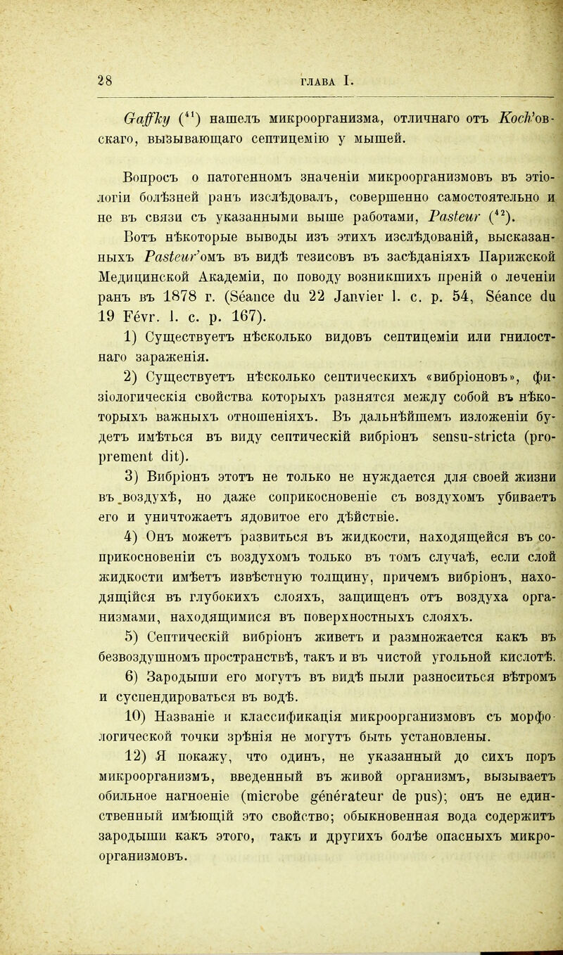 0-а#ку (4І) нашелъ микроорганизма, отличнаго отъ КосЬ'оъ- скаго, вызывающего септицемію у мышей. Вопросъ о патогенномъ значеніи микроорганизмовъ въ этіо- логіи болѣзней ранъ изслѣдовалъ, совершенно самостоятельно и не въ связи съ указанными выше работами, Разіеиг (42). Вотъ нѣкоторые выводы изъ этихъ изслѣдованій, высказан- ныхъ РазЬеиг'ожъ въ видѣ тезисовъ въ засѣданіяхъ Парижской Медицинской Академіи, по поводу возникшихъ преній о леченіи ранъ въ 1878 г. (Зёапсе сіи 22 ^пѵіеі- 1. с. р. 54, Зёапсе ёи 19 Рёѵг. 1. с. р. 167). 1) Существуетъ нѣсколько видовъ септицеміи или гнилост- наго зараженія. 2) Существуетъ несколько септическихъ «вибріоновъ», фи- зіологическія свойства которыхъ разнятся между собой въ нѣко- торыхъ важныхъ отношеніяхъ. Въ дальнѣйшемъ изложеніи бу- детъ имѣться въ виду септическій вибріонъ зеши-зігісіа (рго- ргетепі сііі). 3) Вибріонъ этотъ не только не нуждается для своей жизни въ^воздухѣ, но даже соприкосновеніе съ воздухомъ убиваетъ его и уничтожаетъ ядовитое его дѣйствіе. 4) Онъ можетъ развиться въ жидкости, находящейся въ со- прикосновеніи съ воздухомъ только въ томъ случаѣ, если слой жидкости имѣетъ извѣстную толщину, причемъ вибріонъ, нахо- дящейся въ глубокихъ слояхъ, защищенъ отъ воздуха орга- низмами, находящимися въ поверхностныхъ слояхъ. 5) Септическій вибріонъ живетъ и размножается какъ въ безвоздушномъ пространствѣ, такъ и въ чистой угольной кислотѣ. 6) Зародыши его могутъ въ видѣ пыли разноситься вѣтромъ и суспендироваться въ водѣ. 10) Названіе и классификація микроорганизмовъ съ морфо логической точки зрѣнія не могутъ быть установлены. 12) Я покажу, что одинъ, не указанный до сихъ поръ микроорганизмъ, введенный въ живой организмъ, вызываетъ обильное нагноеніе (тісгоЬе ^ёпёгаіеиг йе риз); онъ не един- ственный имѣющій это свойство; обыкновенная вода содержитъ зародыши какъ этого, такъ и другихъ болѣе опасныхъ микро- организмовъ.