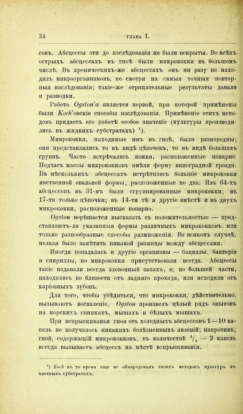 совъ. Абсцессы эти до изслѣдованія не были вскрыты. Во всѣхъ острыхъ абсцессахъ въ гноѣ были микрококки въ большомъ числѣ. Въ хроническихъ-же абсцессахъ онъ ни разу не нахо- дилъ микроорганизмовъ, не- смотря на самыя точныя повтор- ныя изслѣдованія; такіе-же отрицательные результаты давали и разводки. Работа Одзіогіа является первой, при которой примѣнены были Косіі'овскіе способы изслѣдованія. Примѣненіе этихъ мето- довъ придаетъ его работѣ особое значеніе (культуры производи- лись въ жидкихъ субстратахъ) Микрококки, находимые имъ въ гноѣ, были разнородны; они представлялись то въ видѣ цѣпочекъ, то въ видѣ болыпихъ группъ. Часто встрѣчались кокки, расположенные попарно. Подчасъ массы микрококковъ имѣли форму виноградной грозди. Въ нѣсколькихъ абсцессахъ встрѣтились болыніе микрококки явственной овальной формы, расположенные по два. Изъ 64-хъ абсцессовъ въ 31-мъ были сгруппированные микрококки; въ 17-ти только цѣпочки; въ 14-ти тѣ и другіе вмѣстѣ и въ двухъ микрококки, расположенные попарно. Одзіоп нерѣшается высказать съ положительностью — пред- ставляютъ-ли указанный формы различныхъ микрококковъ, или только разнообразные способы размноженія. Во всякомъ случаѣ, нельзя было замѣтить никакой разницы между абсцессами. Иногда попадались и другіе организмы — бациллы, бактеріи и спириллы, но микрококки присутствовали всегда. Абсцессы такіе издавали всегда зловонный запахъ, и, по большей части, находились по близости отъ задняго прохода, или исходили отъ каріозныхъ зубовъ. Для того, чтобы убѣдиться, что микрококки, дѣйствительно, вызываютъ воспаленіе, Одзіоп произвелъ цѣлый рядъ опытовъ на морскихъ свинкахъ, мышахъ и бѣлыхъ мышахъ. При вспрыскиваньи гноя отъ холодныхъ абсцессовъ 1 —10 ка- пель не получалось никакихъ болѣзненныхъ явленій; напротивъ, гной, содержащій микрококковъ, въ количествѣ '/4 — 2 капель всегда вызываетъ абсцессъ на мѣстѣ вспрыскиванія. 1) Коек въ то время еще не обнарпдовалъ своихъ методовъ культуръ въ плотныхъ субстратахъ.