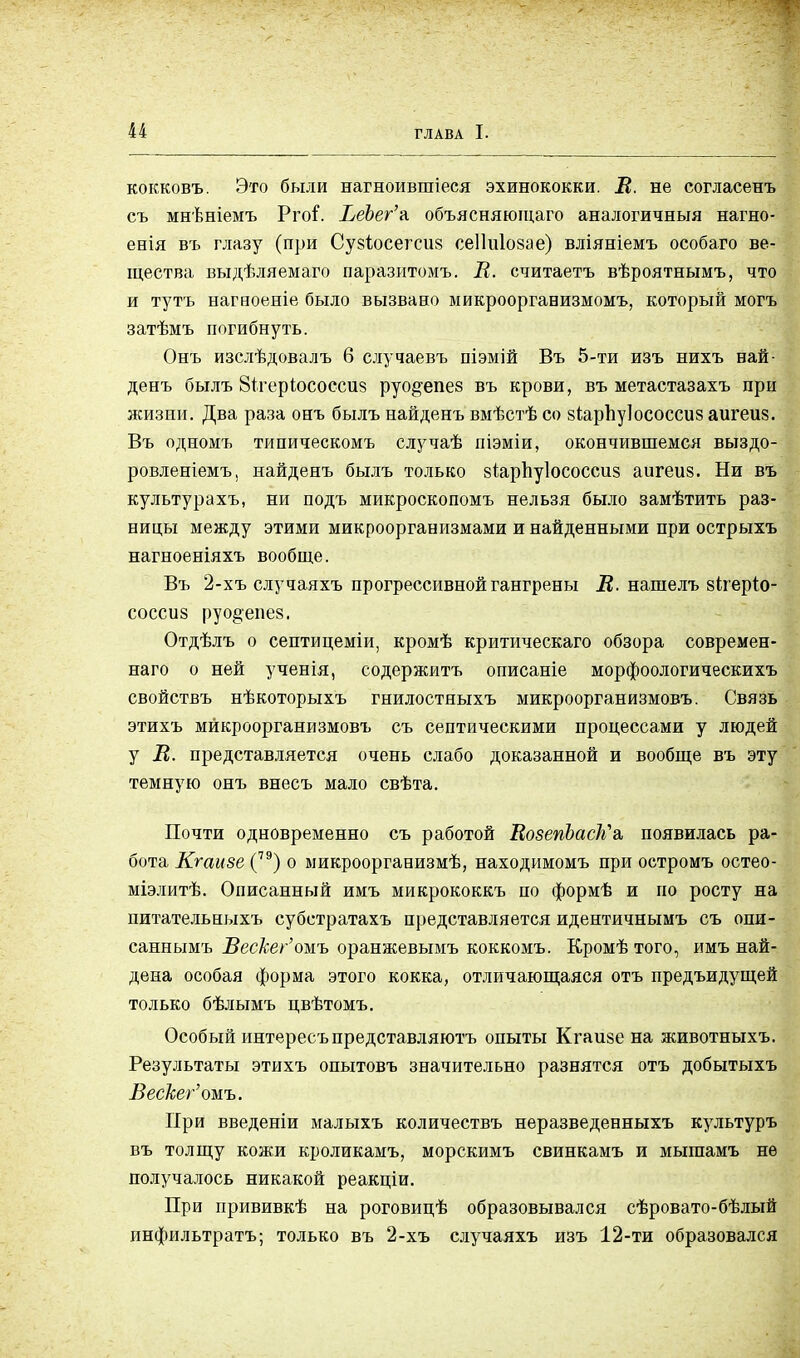 кокковъ. Это были нагноившіеся эхинококки. В. не согласенъ съ мнѣніемъ Рго^. ЬеЬег'к объясняюіцаго аналогичный нагно- енія въ глазу (при Сузіюсегсиз сеііиіозае) вліяніемъ особаго ве- щества выдѣляемаго паразитомъ. В. считаетъ вѣроятнымъ, что и тутъ нагяоеніе было вызвано микроорганизмомъ, который могъ затѣмъ погибнуть. Онъ изслѣдовалъ 6 случаевъ піэмій Въ 5-ти изъ нихъ най- денъ былъ 8ігеріососси§ руо^епез въ крови, въ метастазахъ при жизни. Два раза онъ былъ найденъ вмѣстѣ со зіарпуіососсиз аигеиз. Въ одномъ типическомъ случаѣ піэміи, окончившемся выздо- ровленіемъ, найденъ былъ только зіарпуіососсиз аигеиз. Ни въ культурахъ, ни подъ микроскопомъ нельзя было замѣтить раз- ницы между этими микроорганизмами и найденными при острыхъ нагноеніяхъ вообще. Въ 2-хъ случаяхъ прогрессивной гангрены В. нашелъ зігеріо- соссиз руо§епез. Отдѣлъ о септицеміи, кромѣ критическаго обзора современ- наго о ней ученія, содержитъ описаніе морфоологическихъ свойствъ нѣкоторыхъ гнилостныхъ микроорганизмовъ. Связь этихъ микроорганизмовъ съ септическими процессами у людей у В. представляется очень слабо доказанной и вообще въ эту темную онъ внесъ мало свѣта. Почти одновременно съ работой ВозепЬасК'а, появилась ра- бота Кгаизе (7Э) о микроорганизмѣ, находимомъ при остромъ остео- міэлитѣ. Описанный имъ микрококкъ по формѣ и по росту на питательныхъ субетратахъ представляется идентичнымъ съ опи- саннымъ Вескег'омъ оранжевымъ коккомъ. Кромѣ того, имъ най- дена особая форма этого кокка, отличающаяся отъ предъидущей только бѣлымъ цвѣтомъ. Особый интересъпредставляютъ опыты Кгаизе на животныхъ. Результаты этихъ опытовъ значительно разнятся отъ добытыхъ Вескег'ожь. При введеніи малыхъ количествъ неразведенныхъ культуръ въ толщу кожи кроликамъ, морскимъ свинкамъ и мыгаамъ не получалось никакой реакціи. При прививкѣ на роговицѣ образовывался сѣровато-бѣлый инфильтратъ; только въ 2-хъ случаяхъ изъ 12-ти образовался