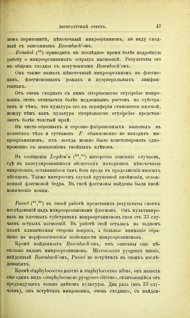 номъ перитонитѣ, цѣпочечный микроорганизмъ, по виду сход- ный съ описаннымъ ЛозепЬаск''ошъ. Ргапкеі (82) приводить въ послѣднее время болѣе подробную работу о микроорганизмахъ острыхъ нагноеній. Результаты его въ общемъ сходны съ полученными РозепЪасІь'омъ. Онъ также нашелъ цѣпочечный микроорганизмъ въ флегмо- нахъ, флегмонозныхъ рожахъ и пуэрперальныхъ лимфан- гоитахъ. Отъ очень сходнаго съ нимъ зігеркососсиз егузіреіаз микро- коккъ этотъ отличается болѣе медленнымъ ростомъ на субстра- тахъ и тѣмъ, что культура его къ периферіи становится плоской, между тѣмъ какъ культура зіхеріососсиз егузіреіаз представ- ляетъ болѣе толстый край. Въ чисто серозныхъ и серозно-фибринозныхъ выпотахъ въ полостяхъ тѣла и суставовъ Р. обыкновенно не находилъ ми- кроорганизмовъ; ихъ всегда можно было констатировать одно- временно съ появленіемъ гнойныхъ клѣтокъ. Въ сообщены Реусіегіа (83,84) интересно описаніе случаевъ, гдѣ въ капсулировавшихся абсцессахъ находились цѣпочечные микрококки, остававшіеся тамъ безъ вреда въ продолженіи многихъ мѣсяцевъ. Также интересенъ случай крупозной пнеймоніи, ослож- ненной флегмоной бедра. Въ гноѣ флегмоны найдены были пней- моническіе кокки. Раззеі (85?86) въ своей работѣ представилъ результаты своихъ изслѣдованій надъ микроорганизмами флегмонъ. Онъ культивиро- валъ на плотныхъ субстратахъ микроорганизмовъ гноя отъ 33 слу- чаевъ острыхъ нагноеній. Въ работѣ этой осталась на заднемъ планѣ клиническая сторона вопроса, а большое вниманіе обра- щено на морфологическія особенности микроорганизмовъ. Кромѣ найденныхъ МозепЬаск'оиъ, имъ описаны еще нѣ- сколько видовъ микроорганизмовъ. Місгососсиз руо^епез іепиіз, найденный ВозепЪаск'омъ, Раззеі не встрѣтилъ въ своихъ изслѣ- дованіяхъ. КромѣзІарЬуІососсизаигеиз и зіарііуіососсиз аІЬиз, онъ нашелъ еще одинъ видъ «зіарпуіососсиз руо§;епез сіѣгеиз^отличающійся отъ предъидущихъ только цвѣтомъ культуры. Два раза (изъ 33 слу- чаевъ), онъ встрѣтилъ микрококка, очень сходнаго, съ найден-