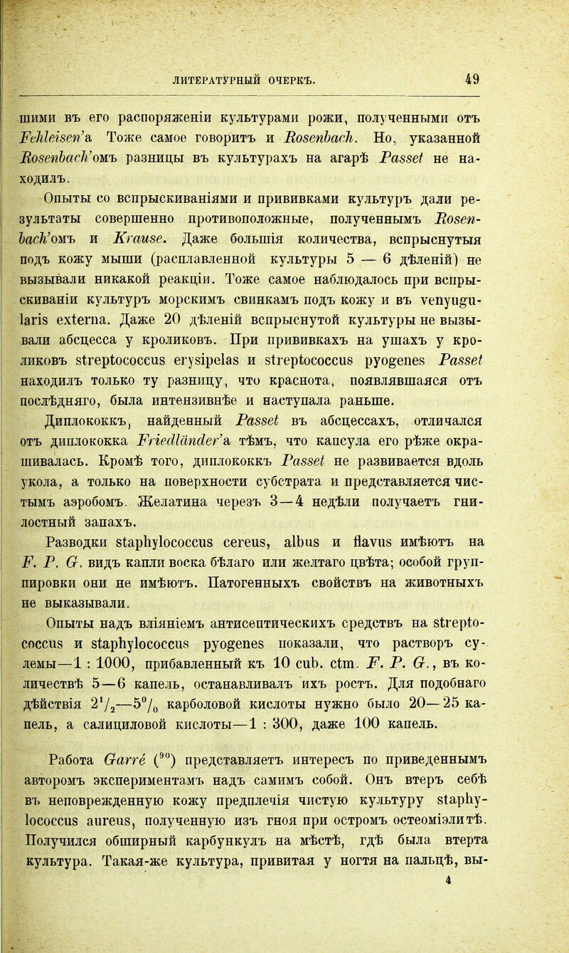 шими въ его распоряжении культурами рожи, полученными отъ РеМелзеп'а, Тоже самое говорить и ВозепЪаск. Но, указанной ВозепЪаск'омъ разницы въ культурахъ на агарѣ Раззеі не на- ходилъ. Опыты со вспрыскиваніями и прививками культуръ дали ре- зультаты совершенно противоположные, полученнымъ Возеп- Ъаск'омъ и Кгаизе. Даже болыпія количества, вспрыснутый подъ кожу мыши (расплавленной культуры 5 — 6 дѣленій) не вызывали никакой реакціи. Тоже самое наблюдалось при вспры- скиваніи культуръ морскимъ свинкамъ подъ кожу и въ ѵепуи^и- Іагіз ехіегпа. Даже 20 дѣленій вспрыснутой культуры не вызы- вали абсцесса у кроликовъ. При прививкахъ на ушахъ у кро- ликовъ зігеріососсиз егузіреіаз и зігеріюсоссиз руо&епез Раззеі находилъ только ту разницу, что краснота, появлявшаяся отъ послѣдняго, была интензивнѣе и наступала раньше. Диплококкъ, найденный Раззеі въ абсцессахъ, отличался отъ диплококка РпесИапйег'^ тѣмъ, что капсула его рѣже окра- шивалась. Кромѣ того, диплококкъ Раззеі не развивается вдоль укола, а только на поверхности субстрата и представляется чис- тымъ аэробомъ. Желатина черезъ 3—4 недѣли получаетъ гни- лостный запахъ. Разводки зіарііуіососсиз сегеиз, аІЪиз и йаѵиз имѣютъ на Р. Р. От. видъ капли воска бѣлаго или желтаго цвѣта; особой груп- пировки они не имѣютъ. Патогенныхъ свойствъ на животныхъ не выказывали. Опыты надъ вліяніемъ антисептическихъ средствъ на зігеріо- соссиз и зіарпуіососсиз руо&епез показали, что растворъ су- лемы—1 : 1000, прибавленный къ 10 сиЬ. сЪт. Р. Р. Ст., въ ко- личествѣ 5—6 капель, останавливалъ ихъ ростъ. Для подобнаго дѣйствія 2Ѵ2—Э°/о карболовой кислоты нужно было 20— 25 ка- пель, а салициловой кислоты—1 : 300, даже 100 капель. Работа О-аггё (90) представляетъ интересъ по приведеннымъ авторомъ экспериментамъ надъ самимъ собой. Онъ втеръ себѣ въ неповрежденную кожу предплечія чистую культуру зІарЬу- Іососсиз аигеиз, полученную изъ гноя при остромъ остеоміэлитѣ. Получился обширный карбункулъ на мѣстѣ, гдѣ была втерта культура. Такая-же культура, привитая у ногтя на пальцѣ, вы- 4