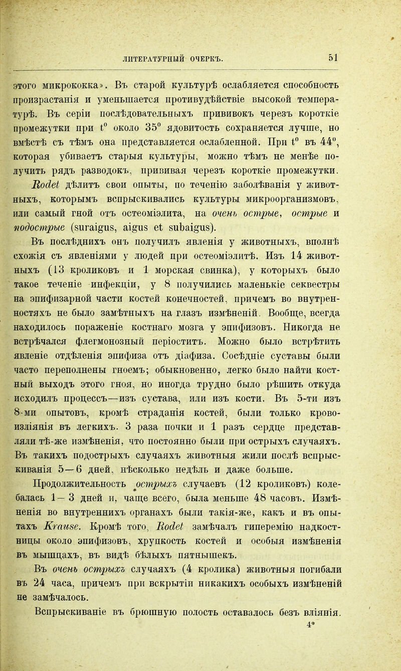этого микрококка». Въ старой культурѣ ослабляется способность произрастанія и уменьшается противудѣйствіе высокой темпера- турѣ. Въ серіи послѣдовательныхъ прививокъ черезъ короткіе промежутки при 1° около 35° ядовитость сохраняется лучше, но вмѣстѣ съ тѣмъ она представляется ослабленной. При і° въ 44°, которая убиваетъ старыя культуры, можно тѣмъ не менѣе по- лучить рядъ разводокъ, прививая черезъ короткіе промежутки. Вооіеі дѣлитъ свои опыты, по теченію заболѣванія у живот- ныхъ, которымъ вспрыскивались культуры микроорганизмовъ, или самый гной отъ остеоміэлита, на очень острые, острые и подострые (зигаі^из, аі^из еі виЬаі^из). Въ послѣднихъ онъ получилъ явленія у животныхъ, вполнѣ схожія съ явленіями у людей при остеоміэлитѣ. Изъ 14 живот- ныхъ (13 кроликовъ и 1 морская свинка), у которыхъ было такое теченіе инфекціи, у 8 получились маленькіе секвестры на эпифизарной части костей конечностей, причемъ во внутрен- ностяхъ не было замѣтныхъ на глазъ измѣненій. Вообще, всегда находилось пораженіе костнаго мозга у эпифизовъ. Никогда не встрѣчался флегмонозный періоститъ. Можно было встрѣтить явленіе отдѣленія эпифиза отъ діафиза. Сосѣдніе суставы были часто переполнены гноемъ; обыкновенно, легко было найти кост- ный выходъ этого гноя, но иногда трудно было рѣшить откуда исходилъ процессъ—изъ сустава, или изъ кости. Въ 5-ти изъ 8-ми опытовъ, кромѣ страданія костей, были только крово- изліянія въ легкихъ. 3 раза почки и 1 разъ сердце представ- ляли тѣ-же измѣненія, что постоянно были при острыхъ случаяхъ. Въ такихъ подострыхъ случаяхъ животныя жили послѣ вспрыс- киванія 5—6 дней, нѣсколько недѣль и даже больше. Продолжительность острыхъ случаевъ (12 кроликовъ) коле- балась 1—3 дней и, чаще всего, была меньше 48 часовъ. Измѣ- ненія во внутреннихъ органахъ были такія-же, какъ и въ опы- тахъ Кгаизе. Кромѣ того, НойеЬ замѣчалъ гиперемію надкост- ницы около эпифизовъ, хрупкость костей и особыя измѣненія въ мышцахъ, въ видѣ бѣлыхъ пятнышекъ. Въ очень острыхъ случаяхъ (4 кролика) животныя погибали въ 24 часа, причемъ при вскрытіи никакихъ особыхъ измѣненій не замѣчалось. Вспрыскиваніе въ брюшную полость оставалось безъ вліянія. 4*