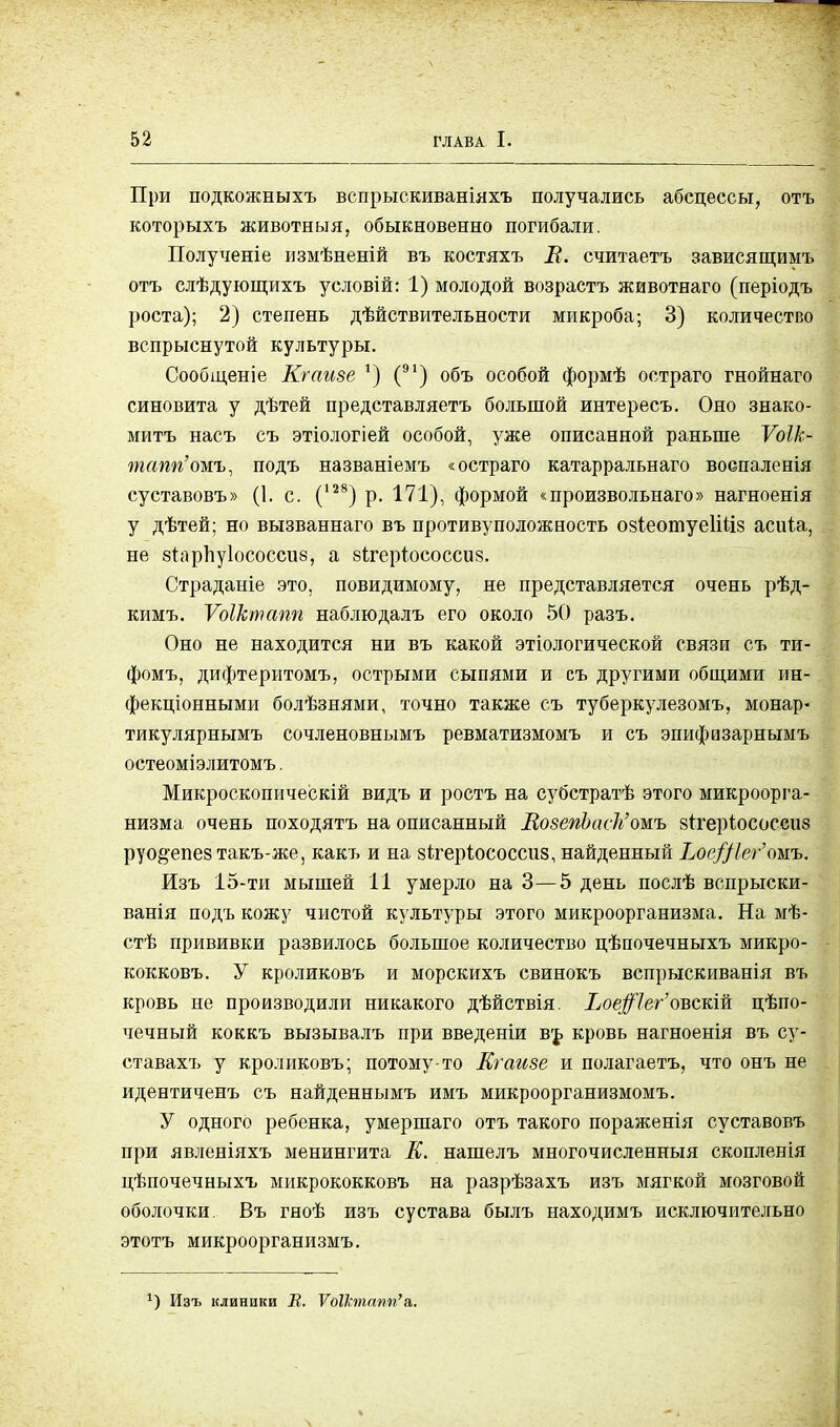 При подкожныхъ вспрыскиваніяхъ получались абсцессы, отъ которыхъ животныя, обыкновенно погибали. Полученіе измѣненій въ костяхъ Л. считаетъ зависящимъ отъ слѣдующихъ условій: 1) молодой возрастъ животнаго (періодъ роста); 2) степень дѣйствительности микроба; 3) количество вспрыснутой культуры. Сообщеніе Кгаизе ') (91) объ особой формѣ остраго гнойнаго синовита у дѣтей представляетъ большой интересъ. Оно знако- мить насъ съ этіологіей особой, уже описанной раньше Ѵоік- тапп'шъ, подъ названіемъ «остраго катарральнаго воспаленія суставовъ» (1. с. (128) р. 171), формой «произвольная» нагноенія у дѣтей; но вызваннаго въ противуположность озіеотуеИЧіз асиіа, не згарпуіососсиб, а зігеріососсиз. Страданіе это, повидимому, не представляется очень рѣд- кимъ. Ѵоіктапп наблюдалъ его около 50 разъ. Оно не находится ни въ какой этіологической связи съ ти- фомъ, дифтеритомъ, острыми сыпями и съ другими общими ин- фекціонными болѣзнями, точно также съ туберкулезомъ, монар- тикулярнымъ сочленовнымъ ревматизмомъ и съ эпифизарнымъ остеоміэлитомъ. Микроскопическій видъ и ростъ на субстратѣ этого микроорга- низма очень походятъ на описанный ВозепЬаск1'омъ зігеріососсиз руо^епез такъ-же, какъ и на зітеріососсиз, найденный Ілс/Дег''омъ. Изъ 15-ти мышей 11 умерло на 3—5 день послѣ вспрыски- ванія подъ кожу чистой культуры этого микроорганизма. На мѣ- стѣ прививки развилось большое количество цѣпочечныхъ микро- кокковъ. У кроликовъ и морскихъ свинокъ вспрыскиванія въ кровь не производили никакого дѣйствія. Хое#7ег'овскій цепо- чечный коккъ вызывалъ при введеніи въ кровь нагноенія въ су- ставахъ у кроликовъ; потому-то Кгаизе и полагаетъ, что онъ не идентиченъ съ найденнымъ имъ микроорганизмомъ. У одного ребенка, умершаго отъ такого пораженія суставовъ при явленіяхъ менингита К. нашелъ многочисленный скопленія цѣпочечныхъ микрококковъ на разрѣзахъ изъ мягкой мозговой оболочки. Въ гноѣ изъ сустава былъ находимъ исключительно этотъ микроорганизмъ. *) Изъ клиники В. Ѵоіктапп'&.