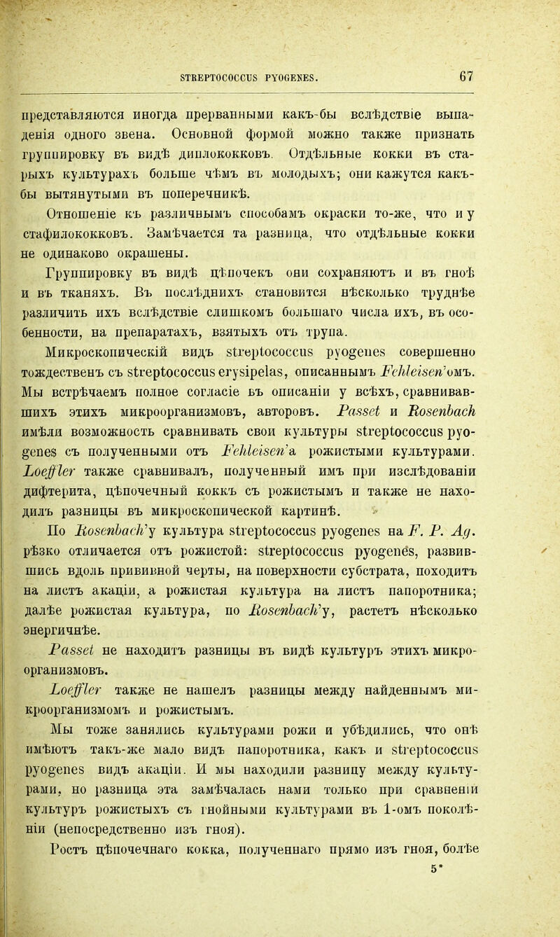 представляются иногда прерванными какъ-бы вслѣдствіе выпа- денія одного звена. Основной формой можно также признать группировку въ видѣ дишюкокковъ. Отдѣльные кокки въ ста- рыхъ культурахь больше чѣмъ въ молодыхъ; они кажутся какъ- бы вытянутыми въ поперечникѣ. Отношеніе къ различиымъ способамъ окраски то-же, что и у стафилококковъ. Замѣчается та разница, что отдѣльные кокки не одинаково окрашены. Группировку въ видѣ цѣпочекъ они сохраняютъ и въ гноѣ и въ тканяхъ. Въ послѣднихъ становится нѣсколько труднѣе различить ихъ вслѣдствіе слишкомъ большаго числа ихъ, въ осо- бенности, на препаратахъ, взятыхъ отъ трупа. Микроскопическій видъ зігеріососсиз руо^еией совершенно тождественъ съ зігеріососсиз егуйіреіаз, описаннымъ РеЫеізегі'омъ. Мы встрѣчаемъ полное согласіе въ описаніи у всѣхъ, сравнивав- шихъ этихъ микроорганизмовъ, авторовъ. Равзеі и ВозепЬаск имѣлд возможность сравнивать свои культуры йігеріососсив руо- §епе$ съ полученными отъ РеЫеізегіг. рожистыми культурами. Ьое#1ег также сравнивалъ, полученный имъ при изслѣдованіи дифтерита, цѣпочечный коккъ съ рожистымъ и также не нахо- дилъ разницы въ микроскопической картинѣ. По ВозепЬасІі^ культура вігеріососсиз руо&епез на Р. Р. Ад. рѣзко отличается отъ рожистой: зітеріососсиз руо^епёз, развив- шись вдоль прививной черты, на поверхности субстрата, походить на листъ акаціи, а рожистая культура на листъ папоротника; далѣе рожистая культура, по ЛозепЬасІ^у, растетъ нѣсколько энергичнѣе. Раззеі не находить разницы въ видѣ культуръ этихъ микро- организмовъ. Ьое$1ег также не нашелъ разницы между найденнымъ ми- кроорганизмомъ и рожистымъ. Мы тоже занялись культурами рожи и убѣдились, что онѣ имѣютъ такъ-же мало видъ папоротника, какъ и йігеріососсиз руо§епез видъ акаціи. И мы находили разницу между культу- рами, но разница эта замѣчалась нами только при сравненіи культуръ рожистыхъ съ гнойными культурами въ 1-омъ поколѣ- ніи (непосредственно изъ гноя). Ростъ цѣпочечнаго кокка, полученнаго прямо изъ гноя, болѣе 5*