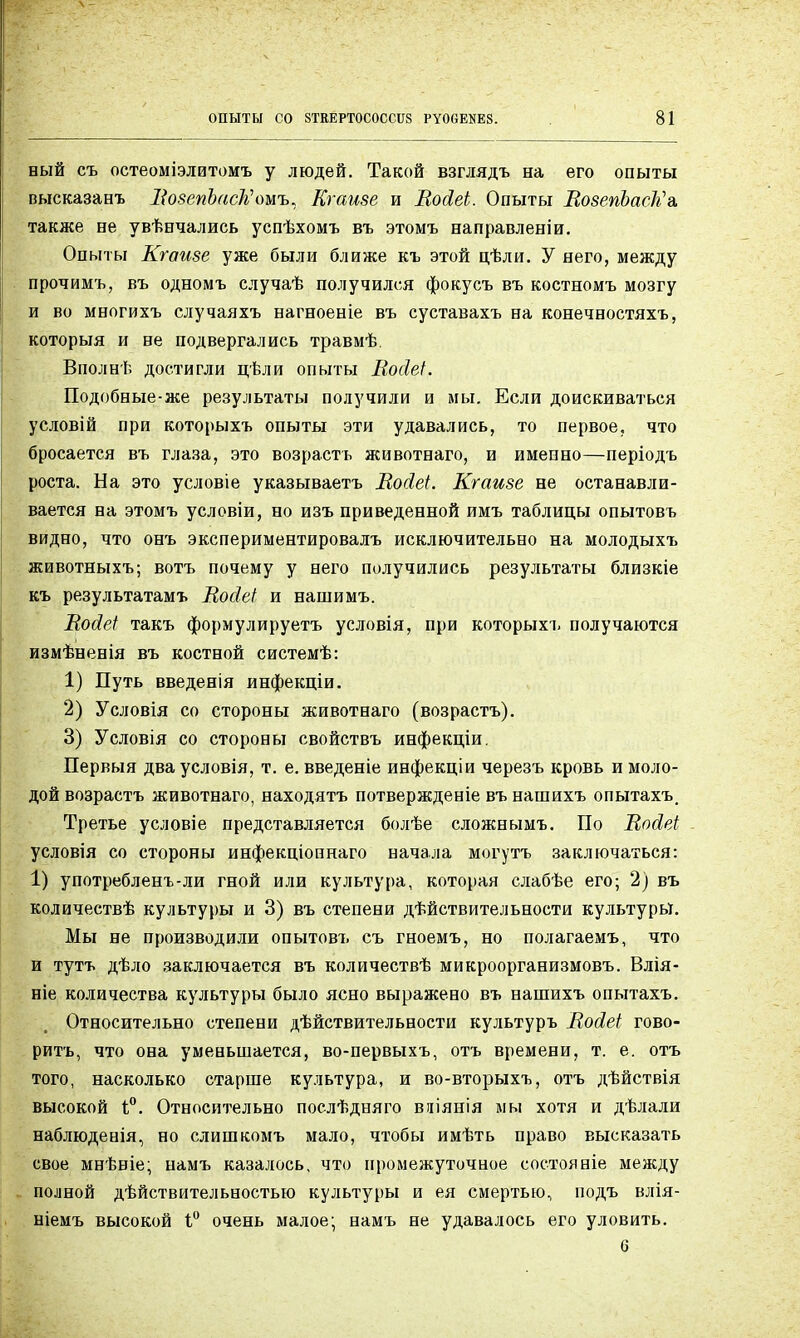 вый съ остеоміэлитомъ у людей. Такой взглядъ на его опыты высказанъ ВовепЪасКомъ, Кг айве и ВойеЬ. Опыты ВовепЪасМъ. также не увѣнчались успѣхомъ въ зтомъ направленіи. Опыты Кгаиве уже были ближе къ этой цѣли. У него, между прочимъ, въ одномъ случаѣ получился фокусъ въ костномъ мозгу и во многихъ случаяхъ нагноеніе въ суставахъ на конечностяхъ, которыя и не подвергались травмѣ. Вполнѣ достигли цѣли опыты Восіеі. Подобные-же результаты получили и мы, Если доискиваться условій при которыхъ опыты эти удавались, то первое, что бросается въ глаза, это возрастъ животнаго, и именно—періодъ роста. На это условіе указываетъ Восіеі. Кгаиве не останавли- вается на этомъ условіи, но изъ приведенной имъ таблицы опытовъ видно, что онъ экспериментировалъ исключительно на молодыхъ животныхъ; вотъ почему у него получились результаты близкіе къ результатамъ Восіеі и нашимъ. Войеі такъ формулируете условія, при которыхъ получаются измѣненія въ костной системѣ: 1) Путь введенія инфекціи. 2) Условія со стороны животнаго (возрастъ). 3) Условія со стороны свойствъ инфекціи. Первыя дваусловія, т. е. введеніе инфекціи черезъ кровь и моло- дой возрастъ животнаго, находятъ потвержденіе въ нашихъ опытахъ. Третье условіе представляется болѣе сложнымъ. По Во&еі условія со стороны инфекціопнаго начала могутъ заключаться: 1) употребленъ-ли гной или культура, которая слабѣе его; 2) въ количествѣ культуры и 3) въ степени дѣйствительности культуры. Мы не производили опытовъ съ гноемъ, но полагаемъ, что и тутъ дѣло заключается въ количествѣ микроорганизмовъ. Влія- ніе количества культуры было ясно выражено въ нашихъ опытахъ. Относительно степени дѣйствительности культуръ ВоЛеІ гово- рить, что она уменьшается, во-первыхъ, отъ времени, т. е. отъ того, насколько старше культура, и во-вторыхъ, отъ дѣйствія высокой і°. Относительно послѣдняго вяіянія мы хотя и дѣлали наблюденія, но слишкомъ мало, чтобы имѣть право высказать свое мнѣвіе; намъ казалось, что промежуточное состояніе между полной дѣйствительностыо культуры и ея смертью, подъ влія- ніемъ высокой 1° очень малое; намъ не удавалось его уловить. б