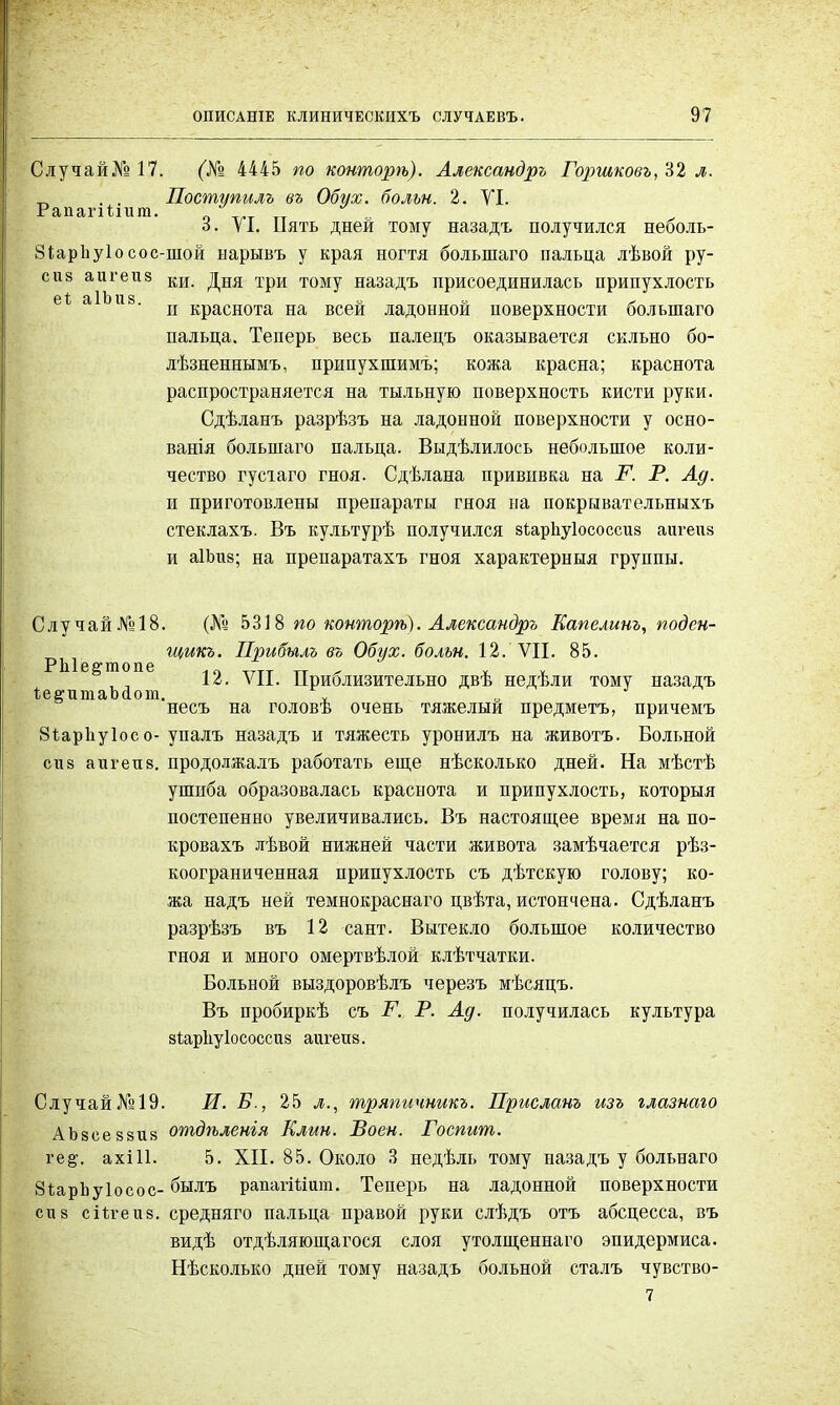 Случай № 17. (№ 4445 по конторѣ). Александръ Гор>шковъ/6% л. < . . Поступилъ въ Обух, больн. 2. VI. РапагШит. Т.Т  „ 6. VI. Ііять дней тому назадъ получился неболь- Зіарііуіо сос-шой нарывъ у края ногтя болыпаго пальца лѣвой ру- сиз аигеиз ки дня ТрИ Т0Му назадЪ присоединилась припухлость ' и краснота на всей ладонной поверхности болыпаго пальца. Теперь весь палецъ оказывается сильно бо- лѣзненнымъ, припухшимъ; кожа красна; краснота распространяется на тыльную поверхность кисти руки. Сдѣланъ разрѣзъ на ладонной поверхности у осно- ванія болыпаго пальца. Выдѣлилоеь небольшое коли- чество гусіаго гноя. Сдѣлана прививка на Р. Р. Ад. и приготовлены препараты гноя на покрЕівательныхъ стеклахъ. Въ культурѣ получился зіарііуіососсиз аигеиз и аІЬиз; на препаратахъ гноя характерныя группы. Слу чай .№>18. (Л*8 5318 по конторѣ). Александръ Еапелинг, подсн- ^ щикъ. Прибыль въ Обух, больн. 12. VII. 85. РІ1ІѲ2ГП10П6 12. VII. Приблизительно двѣ недѣли тому назадъ ІегигааЬаот. „ „ • несъ на головѣ очень тяжелый предметъ, причемъ 8іар1іу1осо- упалъ назадъ и тяжесть уронилъ на животъ. Больной сиз а и г ей 8. продолжалъ работать еще нѣсколько дней. На мѣстѣ ушиба образовалась краснота и припухлость, которыя постепенно увеличивались. Въ настоящее время на по- кровахъ лѣвой нижней части живота замѣчается рѣз- коограниченная припухлость съ дѣтскую голову; ко- жа надъ ней темнокраснаго цвѣта, истончена. Сдѣланъ разрѣзъ въ 12 сант. Вытекло большое количество гноя и много омертвѣлой клѣтчатки. Больной выздоровѣлъ черезъ мѣсяцъ. Въ пробиркѣ съ Р. Р. Ад. получилась культура зіарііуіососсив аигеиз. Случай№19. И. Б., 25 л., тряпичникъ. Присланъ изъ глазнаго АЪвееззиз отдѣленія Клин. Воен. Роспит. ге§\ ахШ. 5. XII. 85. Около 3 недѣль тому назадъ у больнаго ЗіарЬуІосос- былъ рапагШит. Теперь на ладонной поверхности сиз сіѣѵеиз. средняго пальца правой руки слѣдъ отъ абсцесса, въ видѣ отдѣляющагося слоя утолщеннаго эпидермиса. Нѣсколько дней тому назадъ больной сталъ чувство- 7