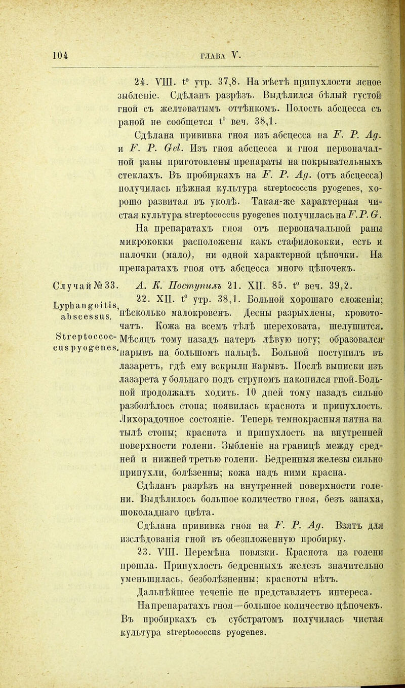 24. ѴШ. і° утр. 37,8. На мѣстѣ припухлости ясное зыблеыіе. Сдѣланъ разрѣзъ. Выдѣлился бѣлый густой гной съ желтоватымъ оттѣнкомъ. Полость абсцесса съ раной не сообщется ъ° веч. 38,1. Сдѣлана прививка гноя изъ абсцесса на Р. Р. Ад. и Р. Р. Сгеі. Изъ гноя абсцесса и гноя первоначал- ной раны приготовлены препараты на покрывателъныхъ стеклахъ. Въ пробиркахъ на Р. Р. Ад. (отъ абсцесса) получилась нѣжная культура бЪгерѣососсиз руо§-епе8, хо- рошо развитая въ уколѣ. Такая-же характерная чи- стая культура вігеріюсоссиз руо&епев получилась на Р. Р. Ст. На препаратахъ гноя отъ первоначальной раны микрококки расположены какъ стафилококки, есть и палочки (мало), ни одной характерной цѣпочки. На препаратахъ гноя отъ абсцесса много цѣночекъ. СлучайЛэЗЗ. А. К. Поступилъ 21. ХН. 85. 1° веч. 39,2. т . 22. ХП. і° утр. 38,1. Больной хорошаго сложенія; Ьур1іаіі§-оі1;і8, * г г аЪ8се88Ц8 несколько малокровенъ. Десны разрыхлены, кровото- чатъ. Кожа на всемъ тѣлѣ шереховата, шелушится. 8ігерЬоссос- Мѣсяцъ тому назадъ натеръ лѣвую ногу; образовался сизруо&е е8«1!арЬІВгЬ на большомъ пальцѣ. Больной поступилъ въ лазаретъ, гдѣ ему вскрыли нарывъ. Послѣ выписки изъ лазарета у больнаго подъ струпомъ накопился гной.Боль- ной продолжалъ ходить. 10 дней тому назадъ сильно разболѣлось стопа; появилась краснота и припухлость. Лихорадочное состояніе. Теперь темнокрасныя пятна на тылѣ стопы; краснота и припухлость на внутренней поверхности голени. Зыбленіе на границѣ между сред- ней и нижней третью голени. Бедренныя железы сильно припухли, болѣзенны; кожа надъ ними красна. Сдѣланъ разрѣзъ на внутренней поверхности голе- ни. Выдѣлилось большое количество гноя, безъ запаха, шоколаднаго цвѣта. Сдѣлана прививка гноя на Р. Р. Ад. Взятъ для изслѣдованія гной въ обезпложенную пробирку. 23. УПІ. Перемѣна повязки. Краснота на голени прошла. Припухлость бедренныхъ железъ значительно уменьшилась, безболѣзненны; красноты нѣтъ. Дальнѣйшее теченіе не представляетъ интереса. Напрепаратахъ гноя—большое количество цѣпочекъ. Въ пробиркахъ съ субстратомъ получилась чистая культура вігерѣососсиз руо&епев.