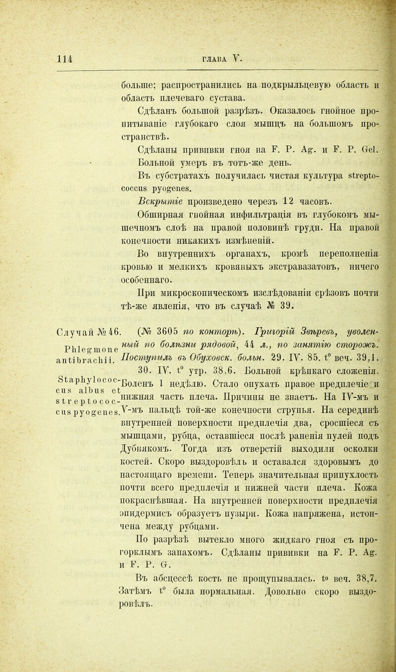 больше; распространились на подкрыльцевую область и область плечеваго сустава. Сдѣланъ большой разрѣзъ. Оказалось гнойное про- нитываніе глубокаго слоя мышцъ на болыномъ про- странств. Сдѣланы прививки гноя на Г. Р. и Г. Р. Сгеі. Больной умеръ въ тотъ-же день. Въ субстратахъ получилась чистая культура аѣгерѣо- соссив руо^епев. Вскрытіе произведено черезъ 12 часовъ. Обширная гнойная инфильтрація въ глубокомъ мы- шечномъ слоѣ на правой половинѣ груди. На правой конечности никакихъ измѣненій. Во внутреннихъ органахъ, кромѣ переполненія кровью и мелкихъ кровяныхъ экстравазатовъ, ничего особеннаго. При микроскопическом* изслѣдованіи срѣзовъ почти тѣ-же явленія, что въ случаѣ № 39. Случай №46. (№ 3605 по конторѣ). Григорій Звѣревъ, уволен- п, , иый по болгьзни рядовой, 44 л., по занятью сторожь. РЫе^топе * ' ' х апѣіЬгасІііі. Поступилъ въ Обуховой, болън. 29. IV. 85. 1° веч. 39,1. 30. IV. 1° утр. 38.6. Больной крѣпкаго сложенія. с8гг\аРа\ьи°8СОе^ОЛеНЪ * ЕекЬлю. Стало опухать правое предплечіе и вігеріосос.нижняя часть плеча. Причины не знаетъ. На ІѴ-мъ и сиз руо&епевТ~мъ пальцѣ той-же конечности струпья. На серединѣ внутренней поверхности предплечія два, сросшіеся съ мышцами, рубца, оставшіеся послѣ раненія пулей подъ Дубнякомъ. Тогда изъ отверстій выходили осколки костей. Скоро выздоровѣлъ и оставался здоровымъ до настоящаго времени. Теперь значительная припухлость почти всего предплечія и нижней части плеча. Кожа покраснѣвшая. На внутренней поверхности предплечія эпидермисъ образуетъ пузыри. Кожа напряжена, истон- чена между рубцами. По разрѣзѣ вытекло много жидкаго гноя съ про- горкл ымъ запахомъ. Сдѣланы прививки на Р. Р. А#. и Р. Р. Сі. Въ абсцессѣ кость не прощупывалась. ѣ<> веч. 38,7. Затѣмъ і° была нормальная. Довольно скоро выздо- ровѣлъ.