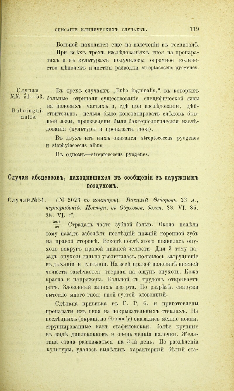 Больной находится еще на пзлеченіи въ госпиталѣ. При всѣхъ трехъ изслѣдованіяхъ гноя на препара- тахъ и въ культурахъ получилось: огромное количе- ство цѣпочекъ ичистыя разводки вігерѣососсиз руо§-епе8. Случаи Въ трехъ случаяхъ „ВиЪо іп^иіпаіів, въ которнхъ №№ 51 53. больные отрицали существованіе специфической язвы ыа половыхъ частяхъ и, гдѣ при изслѣдовапіи, дѣй- ствительно, нельзя было констатировать слѣдовъ быв- шей язвы, произведены были бактеріологпческія изслѣ- дованія (культуры и препараты гноя). Въ двухъ изъ нихъ оказался 8ігерк>соссіі8 руо^епев И вѣарііуіососсиз аІЬиз. Въ одномъ—зігеріососсиз руо&епеэ. ВиЬоіп^иі паііз. Случаи абсцессовъ, находившихся въ сообщеніи съ наружньшъ воздухоюъ. Случай№54, (№ 5023 по конторѣ). Василій Ѳедоровъ, 23 л., чернорабочій. Поступ. въ Обуховск. больн. 28. VI. 85. 28. VI. і°. Страдалъ часто зубной болью. Около недѣли тому назадъ заболѣлъ послѣдній нпжній коренной зубъ на правой сторонѣ. Вскорѣ послѣ этого появилась опу- холь вокругъ правой нижней челюсти. Дня 3 тому на- задъ опухоль сильно увеличилась, появилось затрудненіе въ дыханіи и глотаніи. На всей правой половипѣ нижней челюсти замѣчается твердая на ощупь опухоль. Кожа красна и напряжена. Больной съ трудомъ открываетъ ротъ. Зловонный запахъ изо рта. По разрѣзѣ, снаружи вытекло много гноя; гной густой, зловонный. Сдѣлана прививка въ Г. Р. 6. и приготовлены препараты пзъ гноя на покрывательныхъ стеклахъ. На послѣднихъ (окраш. по бтатт'у) оказались мелкіе кокки, сгруппированные какъ стафилококки; болѣе крупные въ видѣ диплококковъ и очень мелкія палочки. Жела- тина стала разжижаться на 3-ій день. По раздѣленіи культуры, удалось выдѣлить характерный бѣлый ста-