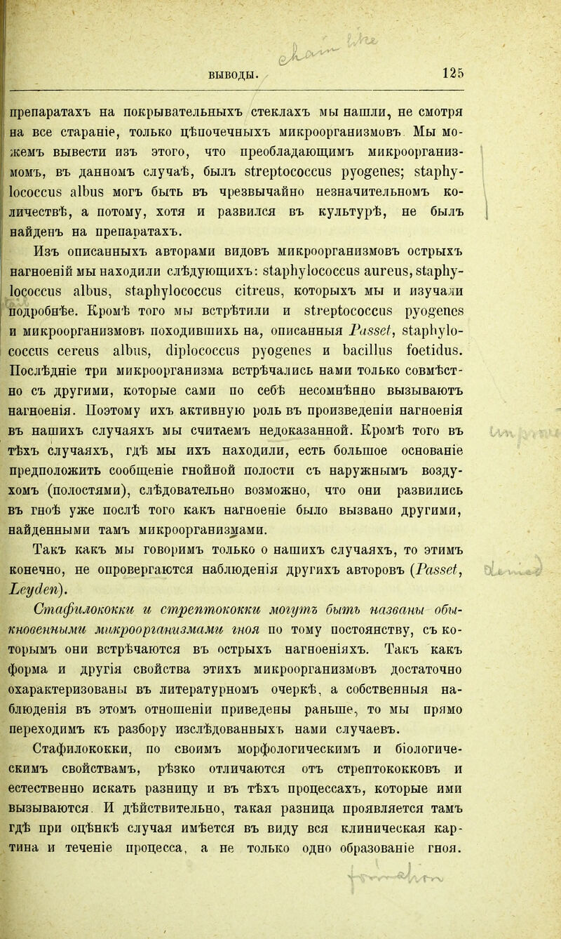 выводы. препаратахъ на покрывательныхъ стеклахъ мы нашли, не смотря на все стараніе, только цѣпочечеыхъ микроорганизмовъ. Мы мо- жемъ вывести изъ этого, что преобладающимъ микроорганиз- момъ, въ данномъ случаѣ, былъ зігеріососсиз руо&епез; зіарпу- Іососсиз аіішз могъ быть въ чрезвычайно незвачительномъ ко- личествѣ, а потому, хотя и развился въ культурѣ, не былъ вайденъ на препаратахъ. Изъ описанныхъ авторами видовъ микроорганизмовъ острыхъ нагноеній мы находили слѣдующихъ: зіарпуіососсиз аигеиз,8Іарпу- Іососсиз аІЬиз, зтарЬуІососсиб сіігеш, которыхъ мы и изучали подробнѣе. Кромѣ того мы встрѣтили и зігерѣососсиб руо§епе8 и микроорганизмовъ походившихь на, описанныя Раззеі, зіарЬуІо- СОССП8 сегеиз аІЪив, сііріососсиа руо§епез и ЪасіШіз гоеіісіиз. Послѣдніе три микроорганизма встрѣчались нами только совмѣст- но съ другими, которые сами по себѣ несомвѣнно вызываютъ нагноенія. Поэтому ихъ активную роль въ произведевіи нагноенія въ нашихъ случаяхъ мы считдемъ недоказанной. Кромѣ того въ тѣхъ случаяхъ, гдѣ мы ихъ находили, есть большое основаніе предположить сообщеніе гнойной полости съ наружнымъ возду- хомъ (полостями), слѣдовательно возможно, что они развились въ гноѣ уже послѣ того какъ нагноеніе было вызвано другими, найденными тамъ микроорганизмами. Такъ какъ мы говоримъ только о нашихъ случаяхъ, то этимъ конечно, не опровергаются наблюденія другихъ авторовъ (Раззеі, Ъеуйегі). Стафилококки и стрептококки могутъ быть названы обы- кновенными микроорганизмами гноя по тому постоянству, съ ко- торымъ они встрѣчаются въ острыхъ нагноеніяхъ. Такъ какъ форма и другія свойства этихъ микроорганизмовъ достаточно охарактеризованы въ литературномъ очеркѣ, а собственный на- блюденія въ этомъ отношеніи приведены раньше, то мы прямо переходимъ къ разбору изслѣдованвыхъ нами случаевъ. Стафилококки, по своимъ морфологическимъ и біологиче- скимъ свойствамъ, рѣзко отличаются отъ стрептококковъ и естественно искать разницу и въ тѣхъ процессахъ, которые ими вызываются. И дѣйствительно, такая разница проявляется тамъ гдѣ при оцѣнкѣ случая имѣется въ виду вся клиническая кар- тина и теченіе процесса, а не только одно образованіе гноя.