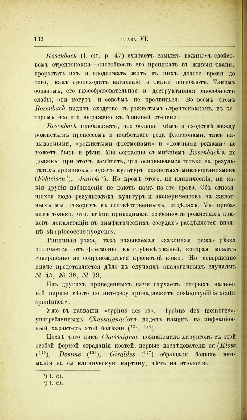 ВозепЪаск (1. с\і. р 47) считаетъ самымъ важнымъ свойст- вомъ стрептококка— способность его проникать въ живыя ткани, проростать ихъ и продолжать жить въ нихъ долгое время до того, какъ происходитъ нагвоеніе и ткани погибаютъ. Такимъ образомъ, его гноеобразовательная и деструктивная способности слабы; они могутъ и совсѣмъ не проявиться. Во всемъ этомъ МозепЪаск видитъ сходство съ рожистымъ стрептококкомъ, въ ко- торомъ все это выражено въ большей степени. ВозепЪаск прибавляетъ, что больше чѣмъ о сходствѣ между рожистымъ процессомъ и извѣстнаго рода флегмонами, такъ на- зываемыми, «рожистыми флегмонами» и «ложными рожами» не можетъ быть и рѣчи. Мы согласны съ маѣніемъ ВозепЬаск'а,, но должны при этомъ замѣтить, что основываемся только на резуль- татахъ прививокъ людямъ культуръ рожистыхъ микроорганизмовъ (РеМеізеп1), Затеке1). Но кромѣ этого, ни клиническія, ни ка- кія другія наблюденія не даютъ намъ на это права. Объ относя- щихся сюда результатахъ культуръ и экспериментовъ на живот- ныхъ мы говоримъ въ соотвѣтственныхъ отдѣлахъ. Мы приба- вимъ только, что, всѣми приводимая, особенность рожистыхъ кок- ковъ локализаціи въ лимфатическихъ сосудахъ раздѣляѳтся впол- нѣ зігеріососсив руо&епез. Типичная рожа, такъ называемая «законная рожа» рѣзко отличается отъ флегмоны въ глубинѣ тканей, которая можетъ совершенно не сопровождаться краснотой кожи. Но совершенно иначе представляется дѣло въ случаяхъ аналогичныхъ случаямъ № 45, № 38, № 29. Изъ другихъ приведенныхъ нами случаевъ острыхъ нагное- ній первое мѣсто по интересу принадлежитъ «озіеотуеІШв асиіа зропіапеа». Уже въ названіи «іурпиз Дез оз», «іур1ш& сіез тетЪгез», употребленныхъ Сказзшдпас'оиъ виденъ намекъ на инфекціон- ный характеръ этой болѣзни (123, 124). Послѣ того какъ Сказзагдпас познакомилъ хирурговъ съ этой особой формой страданія костей, первые изслѣдователи ея [Кіозе (125), Ветте С26), ОігаЫез (127) обращали больше вни- манія на ея клиническую картину, чѣмъ на этіологію. !) 1. ей. 2) 1. ей.